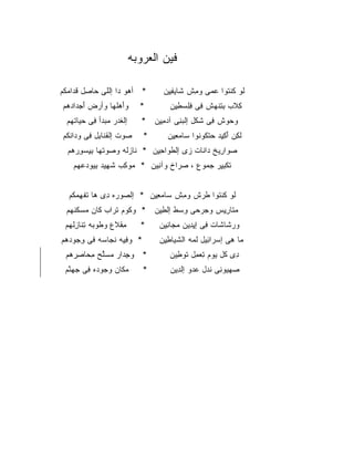 ‫ﻓﻴﻥ ﺍﻟﻌﺭﻭﺒﻪ‬

‫* ﺃ ‪‬ﻭ ‪‬ﺍ ﺇﻟﻠﻰ ‪‬ﺎ ِل ﻗ ‪‬ﺍﻤ ﹸﻡ‬
 ‫ﺤ ﺼ ﹸﺩ ‪‬ﻜ‬           ‫ﻫ ﺩ‬              ‫ﻟﻭ ﻜﻨ ﹸﻭﺍ ﻋﻤ‪‬ﻰ ﻭﻤﺵ ﹶﺎﻴﻔ ِﻥ‬
                                       ‫ِ ﹾ ﺸ ‪ِ ‬ﻴ‬    ‫ﹶ ﹸ ﹾﺘ ‪‬‬
‫ﻭﺃﻫﻠ ‪‬ﺎ ﻭﺃﺭﺽ ﺃﺠ ‪‬ﺍﺩ ‪‬ﻡ‬
 ‫َ ‪ ‬ﹶﻬ ‪ َ  ‬ﺩ ‪‬ﻫ‬            ‫*‬        ‫ﻜﻼﺏ ﺒﺘﻨﻬﺵ ِﻰ ﻓﻠﺴﻁﻴﻥ‬
                                        ‫ِ ﹶ ‪ ِ ِ ‬ﹾ ‪ ‬ﹾ ﻓ ِِ ‪ ِ ِ ‬‬
  ‫ﺇﻟ ﹶﺩﺭ ﻤﺒ ‪‬ﺃ ِﻰ ﺤ ‪‬ﺎﺘ ‪‬ﻡ‬
   ‫ﻐ ‪ ‬ﺩ ﻓ ‪‬ﻴ ﹾﻬ‬               ‫ﻭﺤﻭﺵ ِﻰ ﺸﻜﹾل ﺇﻟﺒ ِﻰ ﺁﺩﻤ ِﻥ *‬
                                   ‫‪‬ﻨ ‪ِ ‬ﻴ‬         ‫‪ ‬ﻓ ﹶ‬
 ‫‪‬ﻭﺕ ﺇﻟﻘ ﹶﺎ ِل ِﻰ ﻭ ‪‬ﺍﻨ ﹸﻡ‬
  ‫ﹶﻨ ﺒ ﻓ ﺩ ﹾﻜ‬            ‫ﺼ‬      ‫*‬       ‫ﻟ ِﻥ ﺃﻜ ِﺩ ﺤﺘ ﹸﻭ ﹸﻭﺍ ‪‬ﺎﻤﻌ ِﻥ‬
                                         ‫ﹶﻜ َ ِﻴ ‪ ‬ﹾﻜ ﻨ ﺴ ‪ِ ‬ﻴ‬
  ‫ﺼ ‪‬ﺍ ِﻴﺦ ‪‬ﺍ ﹶﺎﺕ ‪‬ﻯ ﺇﻟﻁ ‪‬ﺍﺤ ِﻥ * ﹶﺎﺯ ﹶﻪ ﻭ ‪‬ﻭﺘﹾﻬﺎ ﺒﻴﺴﻭﺭ ‪‬ﻡ‬
   ‫ِ ِ ‪ ِ ‬ﻫ‬   ‫ﻨ ‪‬ﻟ ﺼ‬        ‫‪‬ﻭ ﺭ ﺩ ﻨ ﺯ ﹾ ﹶﻭ ِﻴ‬
    ‫ﺘﻜﺒ ِﺭ ﺠ ‪‬ﻭﻉ ، ﺼ ‪‬ﺍﺥ ﻭﺁ ِﻴﻥ * ‪‬ﻭ ِﺏ ﺸ ِﻴﺩ ﺒﻴﻭﺩﻋ ‪‬ﻡ‬
     ‫ﻤ ﻜ ﹶﻬ ِ ‪   ‬ﻬ‬       ‫ﻨ‬      ‫ﺭ‬       ‫ﹶ ﹾ ِﻴ ﻤ‬


   ‫ﹶﻭ ﻜﻨ ﹸﻭﺍ ﻁﺭ‪‬ﺵ ﻭﻤﺵ ‪‬ﺎﻤﻌ ِﻥ * ﺇﻟ ‪‬ﻭ ‪‬ﻩ ِﻯ ‪‬ﺎ ﺘﻔﻬﻤ ﹸﻡ‬
    ‫ﺼ ﺭ ﺩ ﻫ ﹶ ِ ‪‬ﻜ‬           ‫ِ ﹾ ﺴ ‪ِ ‬ﻴ‬    ‫ﻟ ﹸ ﹾﺘ ﹸ‬
  ‫ﻤ ﹶﺎﺭ ِﺱ ﻭﺠﺭ ‪‬ﻰ ﻭﺴ‪‬ﻁ ﺇﻟﻁ ِﻥ * ﻭ ﹸﻭﻡ ﺘ ‪‬ﺍﺏ ﹶﺎﻥ ﻤﺴﻜﻨ ‪‬ﻡ‬
   ‫ﻜ ﹸﺭ ﻜ ‪  ‬ﹶ ﹾﻬ‬           ‫ِﻴ‬       ‫‪ ‬ﺤ ِ‬    ‫‪‬ﺘ ِﻴ‬
 ‫ﻤﻘ ﹶﻉ ﻭ ﹸﻭ ‪‬ﻪ ﺘ ﹶﺎﺯﻟ ‪‬ﻡ‬
  ‫ِ ﹾ ﻼ ﻁ ﺒ ِﻨ ِ ﹾ ﻬ‬           ‫*‬     ‫ﻭﺭ ﹶﺎ ﹶﺎﺕ ِﻰ ﺇﻴ ِﻴﻥ ﻤ ‪‬ﺎﻨ ِﻥ‬
                                      ‫‪‬ﺸ ﺸ ﻓ ِﺩ ‪‬ﺠ ِﻴ‬
‫* ﻭﻓ ِﻪ ﻨ ‪‬ﺎ ‪‬ﻪ ﻓﻰ ﻭ ‪‬ﻭﺩ ‪‬ﻡ‬
 ‫ِﺠ ‪ ‬ﻫ‬      ‫ِ ﻴ ﹶﺠ ﺴ‬                ‫‪‬ﺎ ِﻰ ﺇﺴ ‪‬ﺍ ِﻴل ﻟ ‪‬ﻪ ﺍﻟﺸ ‪‬ﺎﻁ ِﻥ‬
                                      ‫ﹶﻴ ِﻴ‬      ‫ﺭ ﺌ ﹶﻤ‬         ‫ﻤ ﻫ‬
 ‫* ﻭﺠ ‪‬ﺍﺭ ﻤﺴﱠﺢ ﻤ ‪‬ﺎﺼﺭ ‪‬ﻡ‬
  ‫ِﺩ ‪ ‬ﻠ ِﺤ ِ ‪‬ﻫ‬                       ‫ِﻯ ﹸل ‪‬ﻭﻡ ﺘﻌ ِل ﹶﻭ ِﻴﻥ‬
                                          ‫ﺩ ﻜ ﻴ ِ ‪‬ﻤ ﺘ ﻁ‬
 ‫ﻤ ﹶﺎﻥ ﻭ ‪‬ﻭ ‪‬ﻩ ِﻰ ﺠﻬ ﱠﻡ‬
  ‫ﺠ ﺩ ﻓ ‪ ‬ﻨ‬        ‫‪‬ﻜ‬          ‫*‬       ‫ﺼﻬ ‪‬ﻭ ِﻰ ﻨﺩ‪‬ل ﻋ ‪‬ﻭ ﺇﻟ ِﻴﻥ‬
                                          ‫‪ ‬ﻴ ﻨ ﹶ ‪‬ﺩ ﹾﺩ‬
 