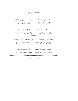 ‫ﻤﻌﺎﻙ ﺴﻼﺡ‬
                      ‫ِﹶ ‪‬‬  ‫‪‬‬

    ‫ﻭﺃﻋﻤل ﺤﺴﺎﺒﻰ ﻓﻰ ﺃﻟﻜﻼﻡ‬
     ‫َ ‪ِ ِ ِ  ِ ِ ‬ﹾ ﹶ ﹶ‬            ‫ﻤﻌﺎﻙ ﺴﻼﺡ ، ﺃﺴﻤﻌﻙ‬
                                      ‫َ ‪ ‬‬  ‫ِﹶ‬   ‫‪‬‬
      ‫ﻭﺘﺒﻘﻰ ﻟﻴﻠﺘﻰ ﻤﻁﻴﻨﻪ‬
       ‫ِ ‪ ‬ﹶ ِ ﹾِ ِ ﹶ‪‬ﱠ‬          ‫ﻷﻏﻠﻁ ﻤﻌﺎﻙ ﻭﺃﻨﺭﻓﺯﻙ‬
                                  ‫َﹶ ‪ ِ ‬‬ ‫ﹾﹶ ﹾ ‪ ‬‬


     ‫ﻭﺇﻥ ﻗﻠﺕ ﺒﻡ ﺃﻨﻔﻀﻙ‬
      ‫ِ ‪َ ‬ﹶ ﹶ ‪‬‬ ‫ﹸﹾ‬                 ‫ﻭﻟﻭ ﻤﻔﻴﺵ ﻫﺎ ﺃﺸﺘﻤﻙ‬
                                     ‫‪ َ ‬ﹾِ ‪‬‬ ‫ﹶ ‪ِِ ‬‬
    ‫ﻭﺇﻟﻠﻰ ﻴﺤﻭﺵ ﻫﺎ ﺃﺸﺭﺤﻪ‬
     ‫‪ َ ‬ﹶ‪ ‬‬ ‫ِ ‪‬‬                    ‫ﻭﻜﺒﻴﺭ ﺼﻐﻴﺭ ﺃﻀﺭﺒﻪ‬
                                       ‫‪ ‬ﹶ‪  َ ‬‬ ‫ﹾِِ‬
                            ‫*****‬
    ‫ﺒﺩل ﺇﻟﺭﺼﺎﺹ ﺠﺎﺏ ﺼﺎﺭﻭﺥ‬
    ‫‪  ‬ﹾ‬   ‫‪‬‬   ‫‪ ‬‬   ‫‪‬‬               ‫ﺇﻟﻌﺒﺭﻯ ﻋﺒﻰ ﺃﻟﻁﻴﺎﺭﺕ‬
                                        ‫ﹶ‪ ‬‬    ‫ِ ‪ ِ ‬‬
     ‫ﻤﻠﺨﺼﻪ ، ﺘﻔﻬﻡ ﺘﺩﻭﺥ‬
     ‫ﹶ ﱠ ‪ِ ‬ﹾ ‪  ِ ‬ﹾ‬          ‫ﻭﺇﻟﻌﺭﺒﻰ ﻨﺎﺯل ﻓﻰ ﺤﻜﺎﻴﺎﺕ‬
                                  ‫ﹾ ‪ ِ ‬ﹶ ِ ِ ‪ ‬ﹶ ‪‬‬


      ‫ﻴﺎﻟﻠﻰ ﻜﻼﻤﻜﻡ ﻓﻴﻪ ﺤﻜﻡ‬
      ‫ﹾِ ﹶ ‪ ‬ﹸ ِ ِ ﹶ ‪‬‬         ‫ﻤﻌﺎﺩﻟﻪ ﺴﻬﻠﻪ ﻴﺎ ﻤﺴﻠﻤﻴﻥ‬
                                ‫‪ِ ِ ِ ‬‬  ‫‪ ‬ﹶ ‪ ‬ﹶ‬
     ‫ﻭﻤﻔﻴﺵ ﻤﻌﺎﻨﺎ ﻏﻴﺭ ﺤﺠﺭ‬
     ‫‪‬‬   ‫‪ ِِ ‬ﹾ ‪  ‬ﹶ ﹶ‬      ‫ﻭﻏﻨﺎ ﻭﺤﻜﺎﻭﻯ ﻋﻥ ﺇﻟﺴﻼﻡ‬
                                ‫‪‬ﹶ‬    ‫‪‬ﹶ ِ ‪‬‬    ‫ﹸﹶ‬
‫*********************************************‬
                      ‫**********‬
 