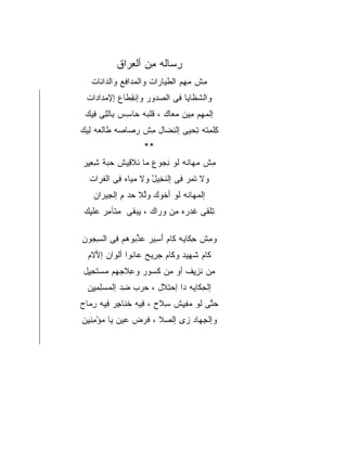 ‫ﺭﺴﺎﻟﻪ ﻤﻥ ﺃﻟﻌﺭﺍﻕ‬
          ‫ِ ‪‬ﹶ ِ ‪ ِ ‬ﹶ‬
   ‫ﻤﺵ ﻤﻬﻡ ﺍﻟﻁﻴﺎﺭﺍﺕ ﻭﺍﻟﻤﺩﺍﻓﻊ ﻭﺍﻟﺩﺍﻨﺎﺕ‬
     ‫‪‬ﹶ‬      ‫‪ِ ‬‬         ‫ِ ﹾ ‪ ِ ‬ﹶ‪‬‬
 ‫ﻭﺍﻟﺸﻅﺎﻴﺎ ﻓﻰ ﺍﻟﺼﺩﻭﺭ ﻭﺇﻨﻘﻁﺎﻉ ﺇﻹﻤﺩﺍﺩﺍﺕ‬
   ‫‪ ‬‬     ‫ﹾِ ﹶ‬    ‫‪‬‬         ‫ﹶﹶ‬
 ‫ﺇﻟﻤﻬﻡ ﻤﻴﻥ ﻤﻌﺎﻙ ، ﻗﻠﺒﻪ ﺤﺎﺴﺱ ﺒﺎﻟﻠﻰ ﻓﻴﻙ‬
   ‫ﹶ ‪ ِ  ِ  ‬ﹼِ ِ‬       ‫‪ ِ ِ‬‬
‫ﻜﻠﻤﺘﻪ ﺘﺤﻴﻰ ﺇﻟﻨﻀﺎل ﻤﺵ ﺭﺼﺎﺼﻪ ﻁﺎﻟﻌﻪ ﻟﻴﻙ‬
  ‫ِﹾ ِﹸ ِ ‪    ِ  ِ ‬ﹶ ‪ِ ‬‬
                  ‫**‬
‫ﻤﺵ ﻤﻬﺎﻨﻪ ﻟﻭ ﻨﺠﻭﻉ ﻤﺎ ﻨﻼﻗﻴﺵ ﺤﺒﺔ ﺸﻌﻴﺭ‬
 ‫‪ِِ ِ ‬‬   ‫‪ ‬ﹾ ِ‬    ‫ِ‪‬‬     ‫ِ ‪‬ﹶ‬
  ‫ﻭﻻ ﺘﻤﺭ ﻓﻰ ﺇﻟﻨﺨﻴل ﻭﻻ ﻤﻴﺎﻩ ﻓﻰ ﺍﻟﻔﺭﺍﺕ‬
  ‫‪ ‬ﹶ ‪ ِ ‬ﹶ ِ ْ ‪ ِ  ‬ﹸ ‪ ‬ﹾ‬
   ‫ﺇﻟﻤﻬﺎﻨﻪ ﻟﻭ ﺃﺨﻭﻙ ﻭﻟﻼ ﺤﺩ ﻡ ﺇﻟﺠﻴﺭﺍﻥ‬
     ‫‪‬ﱠ ‪ ِ ِ  ‬‬     ‫ﹸ‬      ‫‪‬ﹶ‬
 ‫ﺘﻠﻘﻰ ﻏﺩﺭﻩ ﻤﻥ ﻭﺭﺍﻙ ، ﻴﺒﻘﻰ ﻤﺘﺂﻤﺭ ﻋﻠﻴﻙ‬
  ‫ِ ‪ ‬ﹶ ِ ﹾ ِ ‪‬ﹶ ِ‬   ‫ِﹾ ﹶ ﹶ ‪  ِ  ‬‬

‫ﻭﻤﺵ ﺤﻜﺎﻴﻪ ﻜﺎﻡ ﺃﺴﻴﺭ ﻋﺫﺒﻭﻫﻡ ﻓﻰ ﺍﻟﺴﺠﻭﻥ‬
  ‫ِ‪‬‬    ‫ِ ﹶ ﹶ َ ِ ‪ ‬ﱢ‪ِ   ‬‬     ‫ِ‬
 ‫ﻜﺎﻡ ﺸﻬﻴﺩ ﻭﻜﺎﻡ ﺠﺭﻴﺢ ﻋﺎﻨﻭﺍ ﺃﻟﻭﺍﻥ ﺇﻷﻻﻡ‬
  ‫َﹶ‬    ‫ﹶ ‪ ِ‬ﹸ ﹾ‪‬‬            ‫ﹶ ﹶِ‬
‫ﻤﻥ ﻨﺯﻴﻑ ﺃﻭ ﻤﻥ ﻜﺴﻭﺭ ﻭﻋﻼﺠﻬﻡ ﻤﺴﺘﺤﻴل‬
 ‫ِ ﹶ ‪   ‬ﹶ ِِ‬ ‫ِ ﹸ‪‬‬     ‫ِ ﹶ ِِ‬
 ‫ﺇﻟﺤﻜﺎﻴﻪ ﺩﺍ ﺇﺤﺘﻼل ، ﺤﺭﺏ ﻀﺩ ﺇﻟﻤﺴﻠﻤﻴﻥ‬
  ‫ِ ‪ِ ِ ِ ‬‬   ‫‪‬‬     ‫ِ ﹶ ‪ِ  ‬‬
‫ﺤﺘﻰ ﻟﻭ ﻤﻔﻴﺵ ﺴﻼﺡ ، ﻓﻴﻪ ﺨﻨﺎﺠﺭ ﻓﻴﻪ ﺭﻤﺎﺡ‬
  ‫ِ ﹶﹶ ِ ِ ِ ‪‬‬        ‫ِﹶ‬  ‫‪‬ﱠ ﹶ ‪ِِ ‬‬
‫ﻭﺇﻟﺠﻬﺎﺩ ﺯﻯ ﺇﻟﺼﻼ ، ﻓﺭﺽ ﻋﻴﻥ ﻴﺎ ﻤﺅﻤﻨﻴﻥ‬
‫ﹶ ‪ ِِِ ْ      ‬‬ ‫‪‬‬  ‫ِ‪ ‬‬
 