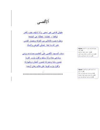 ‫ﺃﻷﻗﺼﻰ‬
                   ‫َﹾ ‪‬‬
 ‫ﻤﻔ ِﺵ ﻗ ‪‬ﺍ ِﻰ ﻏ ‪‬ﺭ ﺩﻤ ِﻰ ﻭﺃ ﹶﺎ ﹶﺎ ِﻑ ﺠ ﹸﻭﺩ ﺇﻟ ﹶﺩﺭ‬
   ‫ﻨ ﹾﻐ‬        ‫ﻨ ﺸﻴ‬        ‫‪ِ ‬ﻴ ﹸﺩ ﻤ ﹶﻴ ‪ ‬ﻌ‬
       ‫ﺘﻭﻗﻔ ﹶﺎ ، ﺘﻔﺘﺸ ﹶﺎ ﺘﻌﻁﻠ ﹶﺎ ‪‬ﻥ ﺍﻟﺠﻤ ‪‬ﻪ‬
        ‫‪ ‬ﻌ‬    ‫ِ ﹶ ِ ﹾﻨ ِ ‪ ‬ﹶﱠﻨ ﻋ‬   ‫ِ ‪ ‬ﹶ ﹾﻨ‬
 ‫ﻭﻨﻅ ِﺓ ﺤﺴ ‪‬ﻩ ﹶﺎﺘﻼ ِﻰ ِﻥ ﺍﻟﻔﺭ ﹶﻪ ﻭﺤﺼﹶﺭ ﺍﻟﻘﺩ‪‬ﺱ‬
    ‫‪ ‬ﺎ ﹸ‬     ‫ﹶ ﹾﺭ ‪ ‬ﺭ ﻗ ﹾ ﹶﻨ ﻤ ﹸ ‪‬ﻗ‬
     ‫ﻋ ‪‬ﻭ ﺍﷲ ‪‬ﺎ ﻨﻌ ﹶﺎ ﻨﺼﱢﻰ ﺍﻟﻔﺭ‪‬ﺽ ﻭﺍﻟﺴ ﱠﻪ‬
      ‫‪‬ﻨ‬        ‫ﻤ ِ ‪‬ﻨ ِ ‪‬ﻠ ِ‬         ‫‪‬ﺩ‬
                                                     ‫ﻤﻔﻴﺵ ﻗﺩﺍﻤﻰ ﻏﻴﺭ ﺩﻤﻌﻰ ﻭﺍﻨﺎ ﺸﺎﻴﻑ :ﻣﺤﺬوف‬
                                                     ‫¶ﺠﻨﻭﺩ ﺍﻟﻐﺩﺭ‬
                                                     ‫¶ﺘﻭﻗﻔﻨﺎ ، ﺘﻔﺘﺸﻨﺎ ﺘﻌﻁﻠﻨﺎ ﻋﻥ ﺍﻟﺠﻤﻌﻪ‬
‫ﺩ ‪‬ﺎﺀ ﺍﻟﻤﺴ ِﺩ ﺍﻷﻗ ‪‬ﻰ ‪‬ﻠﻰ ﺍﻟ ﹶﺎ ِﺏ ﺼ ‪‬ﺍﻩ ﻑ ﻭﺩ ِﻰ‬
 ‫ِ ‪‬ﻨ‬     ‫‪‬ﺩ‬   ‫ﻐﺼ‬        ‫ﹾﺼ ﻋ‬      ‫‪‬ﻋ ﹾ ‪ ‬ﺠ‬         ‫¶ﻭﻨﻅﺭﺓ ﺤﺴﺭﻩ ﻗﺎﺘﻼﻨﻰ ﻤﻥ ﺍﻟﻔﺭﻗﻪ ﻭﺤﺼﺎﺭ ﺍﻟﻘﺩﺱ‬
                                                     ‫¶ﻋﺩﻭ ﺍﷲ ﻤﺎ ﻨﻌﻨﺎ ﻨﺼﻠﻰ ﺍﻟﻔﺭﺽ ﻭﺍﻟﺴﻨﻪ‬

   ‫ﻭ ‪‬ﺎﺩ ِﻰ ﻤ ‪‬ﺎﻩ ﻭﺃ ﹶﺎ ‪‬ﺎ ِﺩ ﻭﺃ ﹸﻭل ‪‬ﺎﺭﺏ ﻗﺩﺭ ﹶﺎ‬
    ‫ﺒ ‪‬ﻋ ‪‬ﻌ َﻨ ﺴ ﺠ ﻗ ﻴ ‪  ‬ﹶ ‪ ‬ﻨ‬
  ‫ﻨﺼﻭﻥ ‪‬ﺎ ‪‬ﻪ ﻭﻤﺤ ‪‬ﺍ ‪‬ﻪ ﻨﺼﻭﻥ ﺃﺤ ‪‬ﺎ ‪‬ﻩ ﻭﻁ ‪‬ﺎﺭ ﹸﻪ‬
   ‫ِ ‪   ‬ﺒ ﺒ ِ ‪‬ﺭ ﺒ ِ ‪ َ   ‬ﺠ ﺭ ﹶﻬ ‪‬ﺘ‬
    ‫ﻭﺃ ﹸﻭل ‪‬ﺎ ‪‬ﺏ ﻗﻭﻴ ﹶﺎ ‪‬ﻠﻰ ﹶﺎ ِﻡ ﻭ ‪‬ﺎﻥ ﺃﺭ ‪‬ﻪ‬
     ‫ﻗ ﻴ ﺭ ﹶ ‪ِ ‬ﻨ ﻋ ﻅ ﻟ ﻫ ‪ َ ‬ﻀ‬
                                                     ‫ﺩﻋﺎﺀ ﺍﻟﻤﺴﺠﺩ ﺍﻻﻗﺼﻰ ﻋﻠﻰ ﺍﻟﻐﺎﺼﺏ :ﻣﺤﺬوف‬
                                                     ‫¶ﺼﺩﺍﻩ ﻑ ﻭﺩﻨﻰ‬
                                                     ‫¶ﻭﺒﺎﺩﻋﻰ ﻤﻌﺎﻩ ﻭﺍﻨﺎ ﺴﺎﺠﺩ ﻭﺍﻗﻭل ﻴﺎﺭﺏ ﻗﺩﺭﻨﺎ‬
‫******************************‬                       ‫¶ﻨﺼﻭﻥ ﺒﺎﺒﻪ ﻭﻤﺤﺭﺍﺒﻪ ﻨﺼﻭﻥ ﺃﺤﺠﺎﺭﻩ ﻭﻁﻬﺎﺭﺘﻪ‬
                                                     ‫¶ﻭﺍﻗﻭل ﻴﺎﺭﺏ ﻗﻭﻴﻨﺎ ﻋﻠﻰ ﻅﺎﻟﻡ ﻭﻫﺎﻥ ﺃﺭﻀﻪ‬
 