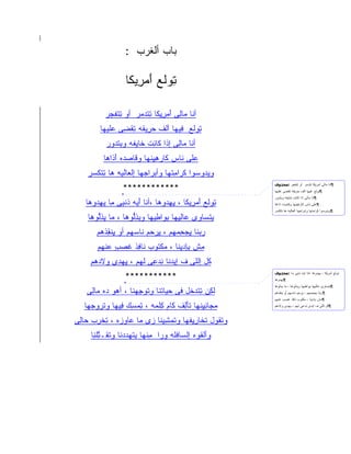 ‫‪‬ﺎﺏ ﺃﻟﻐﺭﺏ :‬
                           ‫ﺒ ‪‬‬

                   ‫ﺘﻭ ﹶﻊ ﺃﻤ ِﻴ ﹶﺎ‬
                    ‫ِ ‪‬ﻟ َ ‪‬ﺭ ﻜ‬

           ‫ﺃ ﹶﺎ ‪‬ﺎ ِﻰ ﺃﻤﺭﻴ ﹶﺎ ﺘﺘﺩﻤﺭ ﺃﻭ ﺘﺘﻔﺠﺭ‬
           ‫ِﹾﹶ ‪ ‬‬  ‫ﻨ ﻤ ﻟ َ ‪ِ ِ ‬ﻜ ِ ﹾ ‪  ‬‬
        ‫ﺘﻭ ﹶﻊ ِﻴ ‪‬ﺎ ﺃﻟﹾﻑ ﺤ ِﻴ ﹶﻪ ﺘﻘ ِﻰ ﻋ ﹶﻴ ‪‬ﺎ‬
         ‫‪‬ﺭ ﻘ ِ ﹾﻀ ‪‬ﻠ ﻬ‬             ‫ِ ‪‬ﻟ ﻓ ﻬ‬
           ‫ﺃ ﹶﺎ ‪‬ﺎ ِﻰ ﺇ ﹶﺍ ﹶﺎ ِﺕ ﹶﺎﻴﻔﻪ ﻭﺒﺘﺩﻭﺭ‬
           ‫ِﹾ ‪  ‬‬   ‫ﻨ ﻤﻟ ﺫ ﻜﻨ ﺨ‬
          ‫‪‬ﻠﻰ ﹶﺎﺱ ﹶﺎﺭﻫﻴﻨ ‪‬ﺎ ﻭ ﹶﺎﺼ ‪‬ﻩ ﺃﺫﺍ ‪‬ﺎ‬
           ‫ﻋ ﻨ ﻜ ‪ ِ ِ ‬ﹾﻬ ﻗ ‪‬ﺩ َ ﹶﹶﻫ‬
    ‫ﻭﻴ ‪‬ﻭ ‪‬ﻭﺍ ﻜ ‪‬ﺍﻤﺘﹾﻬﺎ ﻭﺃﺒ ‪‬ﺍﺠ ‪‬ﺎ ﺇﻟ ‪‬ﺎﻟ ‪‬ﻪ ‪‬ﺎ ﺘﺘﻜ ‪‬ﺭ‬
     ‫‪‬ﺭ ‪‬ﻬ ﻌ ﹾﻴ ﻫ ِ ﹾ ﹶﺴ‬               ‫ﺩ ﺴ ﹶﺭ ِ‬
                  ‫************‬
                                                           ‫¶ﺃﻨﺎ ﻤﺎﻟﻰ ﺃﻤﺭﻴﻜﺎ ﺘﺘﺩﻤﺭ ﺃﻭ ﺘﺘﻔﺠﺭ :ﻣﺤﺬوف‬
                                                           ‫¶ﺘﻭﻟﻊ ﻓﻴﻬﺎ ﺍﻟﻑ ﺤﺭﻴﻘﻪ ﺘﻘﻀﻰ ﻋﻠﻴﻬﺎ‬
                                                           ‫¶ﺍﻨﺎ ﻤﺎﻟﻰ ﺍﺫﺍ ﻜﺎﻨﺕ ﺨﺎﻴﻔﻪ ﻭﺒﺘﺩﻭﺭ‬
   ‫ﺘﻭ ﹶﻊ َﻤ ِﻴ ﹶﺎ ، ﻴﻬﺩ ‪‬ﻫﺎ ،ﺃ ﹶﺎ ﺃ ‪‬ﻪ ﺫﻨ ِﻰ ِﺎ ﻴﻬ ‪‬ﻭ ‪‬ﺎ‬
    ‫ﻨ َﻴ ﹶ ﹾﺒ ﻤ ‪ِ ‬ﺩ ﻫ‬            ‫ِ ‪‬ﻟ ﺃ ﺭ ﻜ ِ ِ ‪‬ﻭ‬        ‫¶ﻋﻠﻰ ﻨﺎﺱ ﻜﺎﺭﻫﻴﻨﻬﺎ ﻭﻗﺎﺼﺩﻩ ﺍﺫﺍﻫﺎ‬
                                                           ‫¶ﻭﻴﺩﻭﺴﻭﺍ ﻜﺭﺍﻤﺘﻬﺎ ﻭﺍﺒﺭﺍﺠﻬﺎ ﺍﻟﻌﺎﻟﻴﻪ ﻫﺎ ﺘﺘﻜﺴﺭ‬

    ‫ﻴﺘ ‪‬ﺎ ‪‬ﻯ ‪‬ﺎﻟﻴ ‪‬ﺎ ﺒ ‪‬ﺍ ِﻴ ‪‬ﺎ ﻭﻴﺫﻟﻭ ‪‬ﺎ ، ‪‬ﺎ ﻴﺫﱡﻭ ‪‬ﺎ‬
     ‫ﹾﺴ ﻭ ﻋ ِ ِﻬ ِﻭ ﻁ ﻬ ِﱡ ‪‬ﻫ ﻤ ِ ِﻟ ﻫ‬
       ‫ﺭﺒ ﹶﺎ ﻴﺠﺤﻤ ‪‬ﻡ ، ﻴﺭ ‪‬ﻡ ﹶﺎﺴ ‪‬ﻡ ﺃﻭ ﻴﻨﻘﺫ ‪‬ﻡ‬
        ‫ِ ﹾ ِ ﹾﻫ‬   ‫‪ ‬ﻨ ِ ‪ ِ ‬ﻬ ِ ‪‬ﺤ ﻨ ‪‬ﻬ‬
       ‫ِﺵ ِﺈﺩﻴ ﹶﺎ ، ﻤﻜ ﹸﻭﺏ ﹶﺎ ِﺫ ﻏﺼ ٍ ﻋﻨ ‪‬ﻡ‬
        ‫ﻤ ﺒ ‪ِ ‬ﻨ ‪ ‬ﹾﺘ ﻨ ﻓ ﹶ ‪‬ﺏ ‪ ‬ﹾﻬ‬
     ‫ﹸل ﺇﻟﻠﻰ ﻑ ﺇﻴﺩ ﹶﺎ ﻨﺩ ِﻰ ﻟ ‪‬ﻡ ، ﻴﻬ ِﻯ ﻭﻻﺩ ‪‬ﻡ‬
      ‫ﹶ ‪‬ﻫ‬   ‫‪‬ﻨ ِ ‪‬ﻋ ﹾﻬ ِ ‪‬ﺩ‬                  ‫ﻜ‬
                   ‫***********‬
                                                           ‫ﺘﻭﻟﻊ ﺃﻤﺭﻴﻜﺎ ، ﻴﻬﺩﻭﻫﺎ ،ﺍﻨﺎ ﺍﻴﻪ ﺫﻨﺒﻰ ﻤﺎ :ﻣﺤﺬوف‬
                                                           ‫¶ﻴﻬﺩﻭﻫﺎ‬
                                                           ‫¶ﻴﺘﺴﺎﻭﻯ ﻋﺎﻟﻴﻬﺎ ﺒﻭﺍﻁﻴﻬﺎ ﻭﻴﺫﻟﻭﻫﺎ ، ﻤﺎ ﻴﺫﻟﻭﻫﺎ‬
    ‫ﻟ ِﻥ ﺘﺘﺩ ﹶل ﻓﻰ ‪‬ﻴﺎﺘﹾﻨﺎ ﻭﺘﻭﺠﻬ ﹶﺎ ، ﺃﻫﻭ ‪‬ﻩ ‪‬ﺎ ِﻰ‬
     ‫‪ ‬ﺩ ﻤﻟ‬        ‫ِ ﹾ ‪ ِ ‬ﻨ‬    ‫ﺤ‬     ‫ﹶﻜ ِ ﹾ ‪‬ﺨ‬          ‫¶ﺭﺒﻨﺎ ﻴﺠﺤﻤﻬﻡ ، ﻴﺭﺤﻡ ﻨﺎﺴﻬﻡ ﺃﻭ ﻴﻨﻘﺫﻫﻡ‬
                                                           ‫¶ﻤﺵ ﺒﺎﺩﻴﻨﺎ ، ﻤﻜﺘﻭﺏ ﻨﺎﻓﺫ ﻏﺼﺏ ﻋﻨﻬﻡ‬

   ‫ﻤ ‪‬ﺎﻨﻴﻨ ‪‬ﺎ ﺘﺄ ِﻑ ﹶﺎﻡ ِﻠﻤﻪ ، ﺘﻤ ِﻙ ِﻴﻬﺎ ﻭﺘﺭﻭﺠ ‪‬ﺎ‬
    ‫ﹾ ‪  ‬ﻬ‬   ‫ِ ‪‬ﺴ ﻓ‬       ‫‪‬ﺠ ِ ِ ﹼﻬ َﻟ ﻜ ﻜ‬               ‫¶ﻜل ﺍﻟﻠﻰ ﻑ ﺍﻴﺩﻯ ﻨﺩﻋﻰ ﻟﻬﻡ ، ﻴﻬﺩﻯ ﻭﻻﺩﻫﻡ‬



‫ﻭﺘﻘ ‪‬ل ﺘ ﹶﺎﺭﻴﻔ ‪‬ﺎ ﻭﺘﻤﺸﻴ ﹶﺎ ‪‬ﻯ ‪‬ﺎ ‪‬ﺎﻭ ‪‬ﻩ ، ﺘﺨﺭﺏ ‪‬ﺎ ِﻰ‬
 ‫ﹾ ﹸﻭ ﹶﺨ ِ ِ ﹾﻬ ﹾ ‪ِ ِ ‬ﻨ ﺯ ﻤ ﻋ ‪‬ﺯ ِ ﹾ ِ ‪ ‬ﺤ ﻟ‬
     ‫ﻭﺃﻟﻘ ‪‬ﻩ ﺇﻟ ‪‬ﺎﻓ ﹶﻪ ﻭ ‪‬ﺍ ﻤﻨﹾﻬﺎ ﺒﺘﻬﺩﺩ ﹶﺎ ﻭﺘ ﹶـ ﱢﻠ ِﺎ‬
      ‫ﹸﻭ ﺴ ﹾﻠ ‪‬ﺭ ِ ِ ﹾ ‪  ‬ﻨ ﹾﻘ ﺘ ﻨ‬
         ‫ِ‬
 