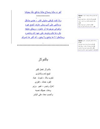 ‫ﺃ ‪‬ﻭ ‪‬ﻩ ‪‬ﺎﻟﻨﺎ ﻭﺼ ﹶﺡ ‪‬ﺎﻟ ﹶﺎ ﺒﻨ ‪‬ﺍ ِﻊ ﻋ ﱡﻪ ﺒﺤ ‪‬ﺎﺘ ﹶﺎ‬
       ‫‪‬ﻼ ﺤ ﻨ ِ ﹾﺩ ﻓ ‪‬ﻨ ِ ‪‬ﻴ ﹾﻨ‬                ‫ﻫ ﺩ ﻤ‬
                     ‫**********‬
                                                           ‫ﻟﻜﻥ ﺘﺘﺩﺨل ﻓﻰ ﺤﻴﺎﺘﻨﺎ ﻭﺘﻭﺠﻬﻨﺎ ، ﺃﻫﻭ ﺩﻩ :ﻣﺤﺬوف‬
                                                           ‫¶ﻤﺎﻟﻰ‬
                                                           ‫¶ﻤﺠﺎﻨﻴﻨﻬﺎ ﺘﺄﻟﻑ ﻜﺎﻡ ﻜﻠﻤﻪ ، ﺘﻤﺴﻙ ﻓﻴﻬﺎ ﻭﺘﺭﻭﺠﻬﺎ‬
      ‫ﻭﺇ ﹶﺍ ﻜﻨﹾﺕ ﺇﻟﻭﻗ ِﻰ ‪‬ﺎﻨ ِﺵ ﹶﺎ ِﺭ ، ﻋﻨ ِﻯ ﻤ ﹶﺎ ِل‬
       ‫‪ ‬ﹾﺩ ‪‬ﺸ ﻜ‬       ‫ﹾ ‪ ‬ﹾﺘ ﻤ ِﻴ ﻗ ﺩ‬        ‫ﺫ ﹸ‬          ‫ﻭﺘﻘﻭل ﺘﺨﺎﺭﻴﻔﻬﺎ ﻭﺘﻤﺸﻴﻨﺎ ﺯﻯ ﻤﺎ ﻋﺎﻭﺯﻩ ، ﺘﺨﺭﺏ‬
                                                           ‫¶ﺤﺎﻟﻰ‬

       ‫ﻭﺴﻼ ِﻰ ﻋﻠﻰ ﺃ ‪‬ﻯ ﻭ ِﺵ ‪‬ﺎ ِﻑ ﺃﺠ ‪‬ﻊ ﻏﻴ ‪‬ﻩ‬
        ‫َﺩ ﻤ ﻋ ﺭ َ ‪‬ﻤ ﹶ ‪‬ﺭ‬              ‫ﺤ‬                  ‫¶ﻭﺍﻟﻘﻭﻩ ﺍﻟﺴﺎﻓﻠﻪ ﻭﺭﺍ ﻤﻨﻬﺎ ﺒﺘﻬﺩﺩﻨﺎ ﻭﺘﻘﺘﻠﻨﺎ‬
                                                           ‫¶ﺃﻫﻭ ﺩﻩ ﻤﺎﻟﻨﺎ ﻭﺼﻼﺡ ﺤﺎﻟﻨﺎ ﺒﻨﺩﺍﻓﻊ ﻋﻨﻪ ﺒﺤﻴﺎﺘﻨﺎ‬

      ‫ﻭﺇﺨ ‪‬ﺍ ِﻰ ‪‬ﻭ ‪‬ﻭ ‪‬ﻪ ﺃﻭ ‪‬ﺎﺠ ‪‬ﻩ ، ﻭﻴﻤ ِﻥ ﹶﺎﻴ ﹶﻪ‬
       ‫‪‬ﻜ ﺨ ِﻔ‬         ‫ﻋ ‪‬ﺯ‬      ‫ﹾﻭ ﺘ ﻤ ﺠ ﻋ‬
       ‫ﺒﻜ ‪‬ﻩ ‪‬ﺎ ﻨﺘ ﹶﻡ ﻭﻨﺘﻭ ‪‬ﺩ ‪‬ﻠﻰ ﻋﻬ‪‬ﺩ ﺍﷲ ﻭﻨ ﹶﺎﺼ ‪‬ﻩ‬
        ‫ﹾﻨ ‪ ‬ﺭ‬         ‫‪ ‬ﹾﺭ ﻫ ِ ﹾ ﻠ ِ ﹾ ‪ ‬ﺤ ﻋ ‪‬‬
   ‫ﻭﺴﻼﺤ ﹸﻭﺍ ﻻ ‪‬ﺎ ﻴﺸ ﹶﻊ ﻭﻻ ﻴﻨ ﹶﻊ ، ﺃﷲ ﺃﻜ ‪‬ﺭ ‪‬ﺎ ﺘﺩﻤﺭ ﹸﻡ‬
    ‫ﹾ ﺒ ﻫ ‪  ‬ﻜ‬          ‫ِ ﹾﻔ‬     ‫ﻫ ﹾﻔ‬        ‫‪ ‬ﹶ ‪‬ﻜ‬
                                                           ‫ﻭﺍﺫﺍ ﻜﻨﺕ ﺍﻟﻭﻗﺘﻰ ﻤﺎﻨﻴﺵ ﻗﺎﺩﺭ ، ﻋﻨﺩﻯ :ﻣﺤﺬوف‬
                                                           ‫¶ﻤﺸﺎﻜل‬
                                                           ‫¶ﻭﺴﻼﺤﻰ ﻋﻠﻰ ﺃﺩﻯ ﻭﻤﺵ ﻋﺎﺭﻑ ﺃﺠﻤﻊ ﻏﻴﺭﻩ‬
‫***************************************‬                    ‫¶ﻭﺍﺨﻭﺍﺘﻰ ﻤﻭﺠﻭﻋﻪ ﺃﻭ ﻋﺎﺠﺯﻩ ، ﻭﻴﻤﻜﻥ ﺨﺎﻴﻔﻪ‬
                                                           ‫¶ﺒﻜﺭﻩ ﻫﺎﻨﺘﻠﻡ ﻭﻨﺘﻭﺤﺩ ﻋﻠﻰ ﻋﻬﺩ ﺍﷲ ﻭﻨﻨﺎﺼﺭﻩ‬
                                                           ‫¶ﻭﺴﻼﺤﻜﻭﺍ ﻻ ﻫﺎﻴﺸﻔﻊ ﻭﻻ ﻴﻨﻔﻊ ، ﺍﷲ ﺍﻜﺒﺭ ﻫﺎ ﺘﺩﻤﺭﻜﻡ‬




                        ‫ﺒﺎﻟﺩﻭﻻﺭ‬
                        ‫ﹾ‪ ‬ﹶ ‪‬‬

                    ‫ﺒﺎﻟﺩﻭﻻﺭ ﺘﻌﻤل ﻜﺘﻴﺭ‬
                      ‫ِ ‪ِِ ِ ‬‬   ‫ﹾ‪‬‬
                     ‫ﺘﺒﻴﻊ ﺫﻤﻡ ﻭﺘﺸﺘﺭﻯ‬
                      ‫ِِ ِ ‪ ِِ  ‬ﹾِ ِ‬
                ‫ﺘﺨﺭﺏ ﺒﻼﺩ ، ﺘﻤﻭﺕ ﻋﺒﺎﺩ‬
                  ‫ِ‪‬‬   ‫ِ ﹾِ ِ ﹶ ِ‪‬‬
                   ‫ﺇﻟﻘﻭﻩ ﻋﻨﺩﻙ ، ﺇﻓﺘﺭﻯ‬
                    ‫ﹾِ ِ‬    ‫ﹸ ‪ ‬ﹾ ‪‬‬
                ‫ﺇﻋ ِل ﺭﺌﻴﺱ ، ﻏ ‪‬ﻴﺭ ﻭﺯﻴﺭ‬
                  ‫‪ِ‬‬   ‫ﹶﻴ‬     ‫ِ ‪‬ﺯ ‪ِ ‬‬
                    ‫ﻭﻫﺎﺕ ﻋﻤﻴﻠﻙ ﻨﺼﺒﻪ‬
                     ‫‪ِ ِ ‬ﹶ ‪ ‬ﹶ ‪ ‬‬ ‫ِ‪‬‬
                 ‫ﻭﺃﻨﺼﺏ ﻤﻌﺎﻩ ﻋﻠﻰ ﺍﻟﺒﺸﺭ‬
                  ‫‪ ‬ﹶ‬    ‫ﹾ ‪  ‬‬
 