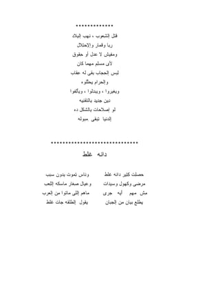 ‫*************‬
               ‫ﻗﺘل ﺇﻟﺸﻌﻭﺏ ، ﻨﻬﺏ ﺇﻟﺒﻼﺩ‬
                 ‫ﹶ‪ِ ‬‬        ‫ِ‪‬‬    ‫ﹶﹾ‬
                 ‫ﺭﺒﺎ ﻭﻗﻤﺎﺭ ﻭﺇﻹﺤﺘﻼل‬
                  ‫‪ ِ‬ﹶ‬     ‫ِ‪ ‬ﹸ ‪‬‬
               ‫ﻭﻤﻔﻴﺵ ﻻ ﻋﺩل ﺃﻭ ﺤﻘﻭﻕ‬
                 ‫ِﹸ‬      ‫‪‬‬     ‫‪ِ ‬‬
                 ‫ﻷﻯ ﻤﺴﻠﻡ ﻤﻬﻤﺎ ﻜﺎﻥ‬
                   ‫‪     ِ ‬ﹶ‬
              ‫ﻟﺒﺱ ﺇﻟﺤﺠﺎﺏ ﺒﻘﻰ ﻟﻪ ﻋﻘﺎﺏ‬
                ‫ِ ‪ ‬ﹶ ﹸ ِﹶ‬       ‫ِ‪‬‬
                    ‫ﻭﺇﻟﺤﺭﺍﻡ ﻴﺤﻠﻠﻭﻩ‬
                      ‫ﹾ ‪ ِ  ‬ﱢﹸ‬
              ‫ﻭﻴﻐﻴﺭﻭﺍ ، ﻭﻴﺒﺩﻟﻭﺍ ، ﻭﻴﺄﻟﻔﻭﺍ‬
                ‫‪ َِ‬ﹸ‬     ‫‪ِ  ‬ﹸ‬    ‫‪ ‬ﹶ‪ ‬‬
                   ‫ﺩﻴﻥ ﺠﺩﻴﺩ ﺒﺎﻟﺘﻘﻨﻴﻪ‬
                    ‫ِ ‪ ِ  ِِ ِ ‬ﹾﹶ ﹾِ‪‬‬
                ‫ﻟﻭ ﺇﺼﻼﺤﺎﺕ ﺒﺎﻟﺸﻜل ﺩﻩ‬
                 ‫‪ ‬ﹶ ‪ ِ ‬ﹶﹾ ‪‬‬     ‫ﹶ‬
                  ‫ﺇﻟﺩﻨ ‪‬ﺎ ﺘﺒﻘﻰ ِﻤﺒﻭﻟﻪ‬
                   ‫ِ ﹾ ‪ ‬ﹾﻴ ِ ‪ ‬ﹶ ‪   ‬ﹶ‬



    ‫******************************‬

                     ‫ﺩﺍﻨﻪ ﻏﻠﻁ‬
                     ‫‪ ‬ﹶ ﹶﹶ ﹾ‬

 ‫ﻭﻨﺎﺱ ﺘﻤﻭﺕ ﺒﺩﻭﻥ ﺴﺒﺏ‬
 ‫ِ ‪     ِ ‬‬ ‫ﹶ‬                 ‫ﺤﺼﻠﺕ ﻜﺘﻴﺭ ﺩﺍﻨﻪ ﻏﻠﻁ‬
                                     ‫‪ ِ ‬ﹾ ِ ِ ‪ ‬ﹶ ﹶﹶ‬
‫ﻭﻋﻴﺎل ﺼﻐﺎﺭ ﻤﺎﺴﻜﻪ ﺇﻟﻠﻌﺏ‬
‫‪  ‬ﹶ ﹾِ ‪ ‬‬   ‫ِ‬    ‫‪‬‬              ‫ﻤﺭﻀﻰ ﻭﻜﻬﻭل ﻭﺴﻴﺩﺍﺕ‬
                                     ‫‪ ‬‬    ‫‪‬‬    ‫‪ ‬‬
‫ﻤﺎﻫﻡ ﺇﻟﻠﻰ ﻤﺎﺘﻭﺍ ﻤﻥ ﺇﻟﻌﺭﺏ‬
‫‪ ِ   ‬ﹾِ ‪ ‬ﹸ ِ ‪   ‬‬           ‫ﺃﻴﻪ ﺠﺭﻯ‬
                                    ‫‪‬‬  ‫َ‪‬‬      ‫ﻤﺵ ﻤﻬﻡ‬
                                                 ‫‪ِ‬‬  ‫ِ‬
  ‫ﻴﻘﻭل ﺇﻟﻁﻠﻘﻪ ﺠﺎﺕ ﻏﻠﻁ‬
  ‫ﹶﹶ ﹾ‬  ‫ِﹾ ﹶﹾ ﹶ ‪‬‬  ‫ِﹸ‬               ‫ﻴﻁﻠﻊ ﺒﻴﺎﻥ ﻤﻥ ﺇﻟﺠﺒﺎﻥ‬
                                      ‫‪‬‬    ‫ِ ﹾﹶ ‪ِ  ‬‬
 