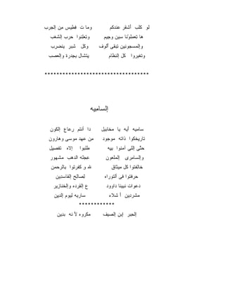 ‫ﻭﻤﺎ ﺕ ﻓﻁﻴﺱ ﻤﻥ ﺇﻟﺠﺭﺏ‬
‫‪ ‬‬   ‫ِِ ‪ِ ‬‬    ‫‪‬‬                  ‫ﻟﻭ ﻜﻠﺏ ﺃﺸﻘﺭ ﻋﻨﺩﻜﻡ‬
                                     ‫َ ﹾﹶ ‪‬ﹾ‪ ‬ﹸ‬  ‫ﹶ‬
  ‫ﻭﺘﻌﻠﻨﻭﺍ ﺤﺭﺏ ﺇﻟﺸﻐﺏ‬
  ‫ﹶﹶ ‪‬‬   ‫‪‬‬   ‫ِ ‪ ِ‬ﹸ‬           ‫ﻫﺎ ﺘﻌﻤﻠﻭﻨﺎ ﺴﻴﻥ ﻭﺠﻴﻡ‬
                                 ‫ِ‬    ‫ِ ‪ِ ‬ﹸ ‪ ‬ﹶ ِ‬
                                          ‫ْ‬
  ‫ﻭﻜل ﺸﺒﺭ ﻴﻨﻀﺭﺏ‬
  ‫ِ‪ ‬ﹾ ‪ ِ ‬‬ ‫ﹶ‬               ‫ﻭﺇﻟﻤﺴﺠﻭﻨﻴﻥ ﺘﺒﻘﻰ ﺃﻟﻭﻑ‬
                              ‫‪  ِ ِ   ‬ﹶ ُﹸ ‪‬‬
 ‫ﻴﺘﺸﺎل ﺒﺠﺩﺭﺓ ﻭﺇﻟﻌﺼﺏ‬
 ‫ِﹾ ﹶ ِ ِ ‪  ‬ﹾ ‪  ‬‬               ‫ﻭﺘﻐﻴﺭﻭﺍ ﻜل ﺇﻟﻨﻅﺎﻡ‬
                                      ‫ﹸ ِﹶ‬      ‫ﹾ ﹶ‪ ‬‬


‫***********************************‬




                          ‫ﺇﻟﺴﺎﻤﻴﻪ‬
                           ‫ﹾ ‪ِ ‬‬

  ‫ﺩﺍ ﺃﻨﺘﻡ ﺭﻋﺎﻉ ﺇﻟﻜﻭﻥ‬
    ‫ﹸ‬     ‫ﹸ ِ‪‬‬                ‫ﺴﺎﻤﻴﻪ ﺃﻴﻪ ﻴﺎ ﻤﺨﺎﺒﻴل‬
                                  ‫‪‬ﹶ‬      ‫‪َ  ‬‬
 ‫ﻤﻥ ﻋﻬﺩ ﻤﻭﺴﻰ ﻭﻫﺎﺭﻭﻥ‬
   ‫‪ ‬‬   ‫ِ ‪  ‬‬              ‫ﺘﺎﺭﻴﺨﻜﻭﺍ ﺫﺍﺘﻪ ﻤﻭﺠﻭﺩ‬
                                ‫ﹶ ِ ﹾﹸ ﹶ ﹸ ‪ ‬‬
  ‫ﺇﻻﻩ ﺘﻔﺼﻴل‬
   ‫ﹶ ‪ ‬ﹶ ﹾ ِِ‬    ‫ﻁﻠﺒﻭﺍ‬
                   ‫ﹶﹶ ‪‬‬         ‫ﺤﺘﻰ ﺇﻟﻠﻰ ﺁﻤﻨﻭﺍ ﺒﻴﻪ‬
                                 ‫‪‬ﹸ ِِ‬          ‫‪‬ﱠ‬
  ‫ﻋﺠﻠﻪ ﺍﻟﺩﻫﺏ ﻤﺸﻬﻭﺭ‬
    ‫ِ ‪‬ﹸ ‪   ‬ﹾ ‪‬‬              ‫ﻭﺇﻟﺴﺎﻤﺭﻯ ﺇﻟﻤﻠﻌﻭﻥ‬
                                  ‫‪‬‬      ‫‪ِ ‬‬
  ‫ﷲ ﻭ ﻜﻔﺭﺘﻭﺍ ﺒﺎﻟﺭﺤﻤﻥ‬
   ‫ِ ﹶﹶ ﹸ ِ ‪  ‬‬                    ‫ﺨﺎﻟﻔﺘﻭﺍ ﻜل ﻤﻴﺜﺎﻕ‬
                                       ‫ﹶ ِ ﹾﹸ ﹸ ِ ﹶ‬
    ‫ﻟﺼﺎﻟﺢ ﺇﻟﻔﺎﺴﺩﻴﻥ‬
      ‫ِ ‪ ِ ‬ﹶ ‪ِ‬‬               ‫ﺤﺭﻓﺘﻭﺍ ﻓﻰ ﺃﻟﺘﻭﺭﺍﻩ‬
                                 ‫ﹶ ‪‬‬        ‫‪  ‬ﹾﹸ‬
   ‫ﻉ ﺇﻟﻘﺭﺩﻩ ﻭﺇﻟﺨﻨﺎﺯﻴﺭ‬
     ‫ﹶﹶ ِ‬     ‫‪ ِ ‬‬            ‫ﺩﻋﻭﺍﺕ ﻨﺒﻴﻨﺎ ﺩﺍﻭﻭﺩ‬
                                    ‫‪   ‬ﹶِ ﹶ ‪‬‬
    ‫ﺴﺎﺭﻴﻪ ﻟﻴﻭﻡ ﺇﻟﺩﻴﻥ‬
     ‫‪ِِ ِ ِ  ‬‬                   ‫ﻤﺸﺭﺩﻴﻥ ﺃ ﺸﻼﺀ‬
                                     ‫‪ ‬ﹶ ‪ َ ِ‬ﹾ ﹶ‬
                ‫************‬
     ‫ﻤﻜﺭﻭﻩ ﻷ ﻨﻪ ﺒﺩﻴﻥ‬
       ‫‪ ‬ﹾ ‪ َ ‬ﹸ ‪ِ‬‬           ‫ﺇﻟﺤﺒﺭ ﺇﺒﻥ ﺇﻟﺼﻴﻑ‬
                                          ‫ِ‬
 