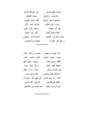 ‫ﻤﻥ ﺒﻠﻊ ﺃﻜل ﺇﻟﻨﺎﺱ‬
   ‫ِ ‪ ‬ﹾ َ ْﹾ ﹶ‬              ‫ﻜﺭﺸﻪ ﻁﺎﻟﻊ ﻤﺘﺭﻴﻥ‬
                               ‫ِ ‪ ‬ﹸ ﹶ ِ ِﹾ ‪‬‬
    ‫ﻭﻴﺒﺩل ﺇﻷﺤﻜﺎﻡ‬
      ‫ِ ‪  َ  ‬ﹶ‬        ‫ﻭﺍﻟﺭﺸﻭﻩ ﻭﺍﻷﻤﻭﺍل‬
                            ‫‪‬‬      ‫ﹾ ‪َ ‬ﹾ‬
 ‫ﻟﻜﻨﻪ ﻨﻔﺱ ﺇﻟﺸﻰﺀ‬
   ‫ﹾ ﹶ‬  ‫ﹶ ِﱡ ﹶ ﹾ‬          ‫ﺼﺤﻴﺢ ﺩﺍ ﻫﻭ ﺘﺎﺭﻴﺦ‬
                           ‫‪    ِ ‬ﹶ ِِ‬
  ‫ﻤﺎﺸﻴﻪ ﻟﺤﺩ ﺃﻵﻥ‬
  ‫‪‬‬    ‫‪ ‬ﹾ‪ ِ ‬‬             ‫ﻋﺎﺩﻩ ، ﻗﻭل ﺘﻘﺎﻟﻴﺩ‬
                             ‫‪  ‬ﹸ ‪ ‬ﹶ ﹶ ِِ‬
‫ﻭﻟﺤﺩ ﺒﻜﺭﻩ ﻜﻤﺎﻥ‬
  ‫ﹾ ‪ ‬ﹾ‪ ‬ﹶ‪‬‬                     ‫ﻋﻨﺩ ﺃﻯ ﺤﺎﺨﺎﻡ‬
                                   ‫‪ ‬ﹶ‬  ‫‪‬ﹾ َ‬
  ‫ﻭﻜل ﻴﻭﻡ ﺘﻌﺩﻴل‬
   ‫ﹶ ‪ِِ ‬‬ ‫ﹸ ‪‬‬                ‫ﺇﻟﻤﺸﻨﺎ ﻓﻴﻬﺎ ﺃﻟﻌﺎﺏ‬
                             ‫ﹾ ‪ ‬ﹾﹶ ِ‪َ ‬ﹾ ‪ ‬‬
‫ﺨﺩ ِﺔ ﻟﻭﻻﺩ ﺼﻬﻴﻭﻥ‬
‫ِ ‪‬ﻤ ﹾ ِ ﹶ ‪     ‬‬       ‫ﺤﺴﺏ ﺇﻟﻤﺯﺍﺝ ، ﺘﻔﺼﻴل‬
                               ‫ﹶﹾ ِ‬    ‫‪‬‬    ‫‪ ‬‬
  ‫ﻤﻠ ‪‬ﺎ ﹶﻪ ﻤﻥ ﺇﻟﺘ ‪‬ﺎﻭﻴﺭ‬
      ‫‪ ‬ﹾﻴ ﻨ ِ ‪ ‬ﹾ ﹶﺤ‬            ‫ﻭ ﺤﺘﻰ ﻓﻰ ﺍﻟﺘﻭﺭﺍﻩ‬
                                    ‫ﹶ‪‬‬    ‫‪‬ﱠ ِ‬
                  ‫*********‬


‫ﻤﺫﻤﻭﻡ ﻭﺭﺍﻜﺒﻪ ﺍﻟﻌﺎﺭ‬
  ‫‪ ‬ﹾ‪ ‬ﹾ ‪‬‬     ‫‪‬ﹾ‪‬‬         ‫ﺫﺍﺕ ﺇﻟﻴﻬﻭﺩﻯ ﺒﻐﻴﺽ‬
                            ‫‪ِِ ‬‬   ‫‪‬‬     ‫ﹶ‬
‫ﻜﺫﺍﺏ ، ﻓﺎﺴﺩ ، ﻏﺩﺍﺭ‬
  ‫ﹶ‪‬‬    ‫ﹶ ِ‬     ‫ﹶﱠ‬        ‫ﻤﻨﺒﻭﺫ ، ﺠﺒﺎﻥ ، ﻤﻜﺭﻭﻩ‬
                            ‫‪‬ﹾ‪‬‬     ‫‪‬‬     ‫‪ ‬ﹾ‪‬‬
‫ﻭﻤﻬﻤﺎ ﻴﻐﻨﻰ ﻓﻘﻴﺭ‬
 ‫ِ ﹾﹶ ﹶ ِِ‬   ‫‪‬‬                ‫ﺘﻼﻗ ِﻪ ﻤﺭﺍﺒﻰ ﻜﺌﻴﺏ‬
                               ‫ِ ﹶ ِﻴ ‪ ِ  ‬ﹶ ِ ِ‬
 ‫ﻭ ﻜل ﺴ ﹶﻪ ﺤﺭﺍﻡ‬
   ‫ِ ﹸ ِﻜ ‪ ‬‬                ‫ﻁﺎﻴﻔﺔ ﻋﺒﻴﺩ ﻟﻠﻤﺎل‬
                               ‫ﹶ ِ ِ ‪ِ ِ‬ﹾ ‪‬‬
‫ﻗﻭﺍﺩ ، ﺯﻨﺎ ، ﺸﻐﺎل‬
 ‫ﹶ ﱠﹶ‬   ‫ِﹶ‬     ‫ﹶ‪‬‬              ‫ﻓﻰ ﻤﺨﺩﺭﺍﺕ ﺸ ‪‬ﺎل‬
                                 ‫ﹶﻴ‬    ‫‪ ‬ﹶ‪ِ ‬‬
  ‫ﻗﺘل ﻭﻤﺹ ﺩﻤﺎﺀ‬
  ‫ﹶ ﹾ ‪ ِ  ‬ﹶ ‪‬‬          ‫ﺼﺎﻻﺕ ﻗﻤﺎﺭ ﻭﺨﻤﻭﺭ‬
                            ‫ﹸ‪‬‬    ‫‪ ‬ﹶ ﹸ‪‬‬
‫ﺃﺸﻼﺀ ﻤﺎ ﺒﻴﻥ ﺍﻟﻨﺎﺱ ﻓﻰ ﺒﻘﻊ ﻭﻨﻘﺭ ﻭﺤﺎﺭﺍﺕ‬
  ‫‪ ‬‬   ‫ِ ‪‬ﹶ ﹸﹶ‬      ‫ﹶ‬     ‫َ ﹾﹶ ‪ِ ‬‬
  ‫ﻜﺎﺭﻫﻴﻥ ﻟﻜل ﺍﻟﻨﺎﺱ‬
    ‫ﹶ ‪ِ ِ ‬ﹸ ﹶ‬                ‫ﺇﻟﺤﻘﺩ ﻓﻰ ﻗﻠﻭﺒﻬﻡ‬
                              ‫ﹸ ‪‬‬       ‫ِ‬
 ‫ﺠﻭﺍﺴﻴﺱ ﻤﻥ ﺇﻟﺨﺎﻴﻨﻴﻥ‬
   ‫‪  ِ ِِ  ‬ﹶ ِ‬            ‫ﻓﻰ َﻯ ﺤﺭﺏ ﻴﻬﻭﺩ‬
                               ‫ﺃ ‪ ‬‬


                ‫***********‬
 