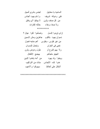 ‫ﻟﺠﻨﺱ ﺒﺸﺭﻯ ﺃﺼﻴل‬
     ‫ِ ِﹾ ‪ ‬ﹶ ِ َ ِ‬            ‫ﺍﻟﺴﺎﻤﻴﻪ ﻴﺎ ﻤﺨﺎﺒﻴل‬
                                 ‫‪‬ﹶِ‬      ‫‪ِ ‬‬
   ‫ﻭﺇ ﻨﺘﻡ ﻴﻬﻭﺩ ﺃﺠﻨﺎﺱ‬
     ‫ﹾﹸ ‪ َ    ‬ﹶ‬         ‫ﻨﻘﻰ ﻭﻋﺭﻗﻪ ﺸﺭﻴﻑ‬
                              ‫ِ ‪ ‬ﹸ ﹶ ِِ‬ ‫ﹶِ‬
    ‫ﻻ ﺒﻴﻨﻜﻭﺍ ﺃﻯ ﻭﻓﺎﻕ‬
      ‫ِ ﹾ ﹸ َ ِﹶ‬            ‫ﻤﻥ ﻜل ﺼﻨﻑ ﻭﻟﻭﻥ‬
                              ‫ﹸ‬   ‫ِ ﹸ ‪‬ﹾ‬
        ‫ﺤﺜﺎﻟﻪ ﺇﻟ ﹶﺎ ‪‬ﺍﺕ‬
          ‫‪ ‬ﹶ ِ ﹾﻘ ﺭ‬         ‫ﻭﻻ ﺼﻔﺎﺀ ﻭﻨﻘﺎﺀ‬
                               ‫ﹶﹶ‬    ‫‪‬ﹶ‬
                  ‫*********‬
  ‫ﻭﺘﺼﻨﻌﻭﺍ ﻟﻜﻭﺍ ﻋﻴﺎل ؟‬
       ‫ِ‬   ‫ﹸ‬    ‫‪‬ﱠ ‪‬‬            ‫ﺇﺯﺍﻯ ﺘﺯﻴﺩﻭﺍ ﺇﻟﻨﺴل‬
                                  ‫ﹶ‬     ‫‪ ِِ ‬‬
   ‫ﺠﺎﻫﺯﻴﻥ ﻭﻤﺵ ﻻﺒﺴﻴﻥ‬
     ‫‪ِ ‬‬  ‫ِ‬    ‫‪ِ ‬‬            ‫ﻨﺴﻭﺍﻥ ﻴﻬﻭﺩ ﺒﺎﻟﻜﻭﻡ‬
                                ‫ِ ‪ ِ  ‬ﹸ‬
   ‫ﺃﻫﻡ ﺤﺎﺠﻪ ﻓﺤﻭل‬
     ‫َ‪   ‬‬             ‫ﻤﻥ ﻏﻴﺭ ﻓﻠﻭﺱ ، ﺒﻔﻠﻭﺱ‬
                            ‫ِ ﹾﹸ‬    ‫ِ ﹶ ِﹸ‬
    ‫ﻭﺘﺤﻤل ﺇﻟﻨﺴﻭﺍﻥ‬
      ‫ِ ‪ ِ ‬‬                ‫ﺘﻌﺒﻰ ﻓﻰ ﺍﻟﺨﺯﺍﻥ‬
                                 ‫ﹶ‪‬‬    ‫ِ ‪ِ ‬‬
   ‫ﻁﻭل ﻭﻋﺭﺽ ﻭﻟﻭﻥ‬               ‫ﻭﻻ ﻴ ِﻡ ﺇﻟﻨﻭﻉ ﺃﻭ‬
                                         ‫ِﻬ‬
      ‫ﺒﻴﺠﻤﻊ ﺇﻷﻁﻔﺎل‬
        ‫ﹶ‬     ‫ِِ ‪ ‬‬           ‫ﺍﻟﺠﻴﺘﻭ ﻤﻠﹾﺠﺄﻫﻡ‬
                                        ‫ِِﹸ‬
  ‫ﻤﻥ ﺃﻤﻪ ﻴﺎﺨﺩﻭﺍ ﺇﻟﺩﻴﻥ‬
   ‫ِِ‬     ‫ِ ُ ‪  ‬ﹾ‪‬‬            ‫ﻭﻴﺒﻘﻭﺍ ﻭﻟﺩ ﻴﻬﻭﺩ‬
                                  ‫ِﹾ ‪  ‬‬ ‫‪‬ﹸ‬
    ‫ﻤﺌﺎﺕ ﻤﻥ ﺍﻟﺘﺭﺍﻜﻴﺏ‬
     ‫َِ ِ ﹾﹶ ‪ِِ ‬‬           ‫ﻋﺩﻭﺍ ﻜﺩﻩ ﺍﻷﺠﻨﺎﺱ‬
                              ‫‪‬ﹶ‬    ‫ِ‪ِ ‬‬
    ‫ﺴﻴﺒﻭﻜﻭﺍ ﻡ ﺃﻻﻋﻴﺏ‬
     ‫ِِ‪ ‬ﹸ ِ ِِ‬                ‫ﺃﺸﻜﺎل ﻋﻠﻰ ﺃﺨﻼﻁ‬
                                ‫ﹾﹶ‬        ‫ﹾِ‬


‫**********************************‬
 