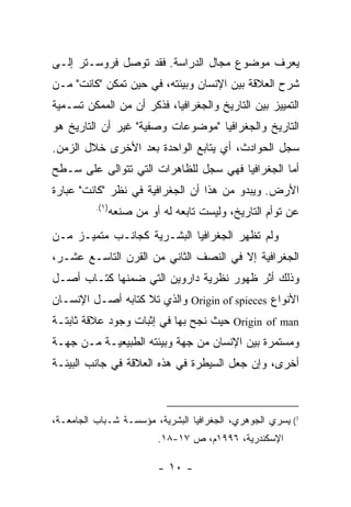 ‫ﻴﻌﺭﻑ ﻤﻭﻀﻭﻉ ﻤﺠﺎل ﺍﻟﺩﺭﺍﺴﺔ. ﻓﻘﺩ ﺘﻭﺼل ﻓﺭﻭﺴـﺘﺭ ﺇﻟـﻰ‬
‫ﺸﺭﺡ ﺍﻟﻌﻼﻗﺔ ﺒﻴﻥ ﺍﻹﻨﺴﺎﻥ ﻭﺒﻴﺌﺘﻪ، ﻓﻲ ﺤﻴﻥ ﺘﻤﻜﻥ "ﻜﺎﻨﺕ" ﻤـﻥ‬
‫ﺍﻟﺘﻤﻴﻴﺯ ﺒﻴﻥ ﺍﻟﺘﺎﺭﻴﺦ ﻭﺍﻟﺠﻐﺭﺍﻓﻴﺎ، ﻓﺫﻜﺭ ﺃﻥ ﻤﻥ ﺍﻟﻤﻤﻜﻥ ﺘﺴـﻤﻴﺔ‬
‫ﺍﻟﺘﺎﺭﻴﺦ ﻭﺍﻟﺠﻐﺭﺍﻓﻴﺎ "ﻤﻭﻀﻭﻋﺎﺕ ﻭﺼﻔﻴﺔ" ﻏﻴﺭ ﺃﻥ ﺍﻟﺘﺎﺭﻴﺦ ﻫﻭ‬
‫ﺴﺠل ﺍﻟﺤﻭﺍﺩﺙ، ﺃﻱ ﻴﺘﺎﺒﻊ ﺍﻟﻭﺍﺤﺩﺓ ﺒﻌﺩ ﺍﻷﺨﺭﻯ ﺨﻼل ﺍﻟﺯﻤﻥ.‬
‫ﺃﻤﺎ ﺍﻟﺠﻐﺭﺍﻓﻴﺎ ﻓﻬﻲ ﺴﺠل ﻟﻠﻅﺎﻫﺭﺍﺕ ﺍﻟﺘﻲ ﺘﺘﻭﺍﻟﻰ ﻋﻠﻰ ﺴـﻁﺢ‬
‫ﺍﻷﺭﺽ. ﻭﻴﺒﺩﻭ ﻤﻥ ﻫﺫﺍ ﺃﻥ ﺍﻟﺠﻐﺭﺍﻓﻴﺔ ﻓﻲ ﻨﻅﺭ "ﻜﺎﻨﺕ" ﻋﺒﺎﺭﺓ‬
          ‫)١(.‬
                 ‫ﻋﻥ ﺘﻭﺃﻡ ﺍﻟﺘﺎﺭﻴﺦ، ﻭﻟﻴﺴﺕ ﺘﺎﺒﻌﻪ ﻟﻪ ﺃﻭ ﻤﻥ ﺼﻨﻌﻪ‬
‫ﻭﻟﻡ ﺘﻅﻬﺭ ﺍﻟﺠﻐﺭﺍﻓﻴﺎ ﺍﻟﺒﺸـﺭﻴﺔ ﻜﺠﺎﻨـﺏ ﻤﺘﻤﻴـﺯ ﻤـﻥ‬
‫ﺍﻟﺠﻐﺭﺍﻓﻴﺔ ﺇﻻ ﻓﻲ ﺍﻟﻨﺼﻑ ﺍﻟﺜﺎﻨﻲ ﻤﻥ ﺍﻟﻘﺭﻥ ﺍﻟﺘﺎﺴـﻊ ﻋﺸـﺭ،‬
‫ﻭﺫﻟﻙ ﺃﺜﺭ ﻅﻬﻭﺭ ﻨﻅﺭﻴﺔ ﺩﺍﺭﻭﻴﻥ ﺍﻟﺘﻲ ﻀﻤﻨﻬﺎ ﻜﺘـﺎﺏ ﺃﺼـل‬
‫ﺍﻷﻨﻭﺍﻉ ‪ Origin of spieces‬ﻭﺍﻟﺫﻱ ﺘﻼ ﻜﺘﺎﺒﻪ ﺃﺼـل ﺍﻹﻨﺴـﺎﻥ‬
‫‪ Origin of man‬ﺤﻴﺙ ﻨﺠﺢ ﺒﻬﺎ ﻓﻲ ﺇﺜﺒﺎﺕ ﻭﺠﻭﺩ ﻋﻼﻗﺔ ﺜﺎﺒﺘـﺔ‬
‫ﻭﻤﺴﺘﻤﺭﺓ ﺒﻴﻥ ﺍﻹﻨﺴﺎﻥ ﻤﻥ ﺠﻬﺔ ﻭﺒﻴﺌﺘﻪ ﺍﻟﻁﺒﻴﻌﻴـﺔ ﻤـﻥ ﺠﻬـﺔ‬
‫ﺃﺨﺭﻯ، ﻭﺇﻥ ﺠﻌل ﺍﻟﺴﻴﻁﺭﺓ ﻓﻲ ﻫﺫﻩ ﺍﻟﻌﻼﻗﺔ ﻓﻲ ﺠﺎﻨﺏ ﺍﻟﺒﻴﺌـﺔ‬



‫1( ﻴﺴﺭﻱ ﺍﻟﺠﻭﻫﺭﻱ، ﺍﻟﺠﻐﺭﺍﻓﻴﺎ ﺍﻟﺒﺸﺭﻴﺔ، ﻤﺅﺴﺴـﺔ ﺸـﺒﺎﺏ ﺍﻟﺠﺎﻤﻌـﺔ،‬
                           ‫ﺍﻹﺴﻜﻨﺩﺭﻴﺔ، ٦٩٩١ﻡ، ﺹ ٧١-٨١.‬

                           ‫- ٠١ -‬
 