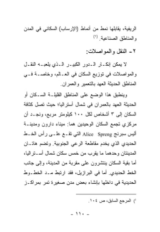 ‫ﺍﻟﺭﻴﻔﻴﺔ، ﻴﻘﺎﺒﻠﻬﺎ ﻨﻤﻁ ﻤﻥ ﺃﻨﻤﺎﻁ )ﺍﻹﺭﺴﺎﺏ( ﺍﻟﺴﻜﺎﻨﻲ ﻓﻲ ﺍﻟﻤﺩﻥ‬
                                  ‫)١(‬
                                        ‫ﻭﺍﻟﻤﻨﺎﻁﻕ ﺍﻟﺼﻨﺎﻋﻴﺔ.‬

                              ‫٢- ﺍﻟﻨﻘل ﻭﺍﻟﻤﻭﺍﺼﻼﺕ:‬
‫ﻻ ﻴﻤﻜﻥ ﺇﻨﻜـﺎﺭ ﺍﻟـﺩﻭﺭ ﺍﻟﻜﺒﻴـﺭ ﺍﻟـﺫﻱ ﻴﻠﻌﺒـﻪ ﺍﻟﻨﻘـل‬
‫ﻭﺍﻟﻤﻭﺍﺼﻼﺕ ﻓﻲ ﺘﻭﺯﻴﻊ ﺍﻟﺴﻜﺎﻥ ﻓﻲ ﺍﻟﻌـﺎﻟﻡ، ﻭﺨﺎﺼـﺔ ﻓـﻲ‬
                 ‫ﺍﻟﻤﻨﺎﻁﻕ ﺍﻟﺤﺩﻴﺜﺔ ﺍﻟﻌﻬﺩ ﺒﺎﻟﺘﻌﻤﻴﺭ ﻭﺍﻟﻌﻤﺭﺍﻥ.‬
‫ﻭﻴﻨﻁﺒﻕ ﻫﺫﺍ ﺍﻟﻭﻀﻊ ﻋﻠﻰ ﺍﻟﻤﻨﺎﻁﻕ ﺍﻟﻘﻠﻴﻠـﺔ ﺍﻟﺴـﻜﺎﻥ ﺃﻭ‬
‫ﺍﻟﺤﺩﻴﺜﺔ ﺍﻟﻌﻬﺩ ﺒﺎﻟﻌﻤﺭﺍﻥ ﻓﻲ ﺸﻤﺎل ﺃﺴﺘﺭﺍﻟﻴﺎ؛ ﺤﻴﺙ ﺘﺼل ﻜﺜﺎﻓﺔ‬
‫ﺍﻟﺴﻜﺎﻥ ﺇﻟﻰ ٣ ﺃﺸﺨﺎﺹ ﻟﻜل ٠٠١ ﻜﻴﻠﻭﻤﺘﺭ ﻤﺭﺒﻊ، ﻭﻨﺠـﺩ ﺃﻥ‬
‫ﻤﺭﻜﺯﻱ ﺘﺠﻤﻊ ﺍﻟﺴﻜﺎﻥ ﺍﻟﻭﺤﻴﺩﻴﻥ ﻫﻤﺎ: ﻤﻴﻨﺎﺀ ﺩﺍﺭﻭﻥ ﻭﻤﺩﻴﻨـﺔ‬
‫ﺃﻟﻴﺱ ﺴﺒﺭﻨﺞ ‪ Alice Spreng‬ﺍﻟﺘﻲ ﺘﻘـﻊ ﻋﻠـﻰ ﺭﺃﺱ ﺍﻟﺨـﻁ‬
‫ﺍﻟﺤﺩﻴﺩﻱ ﺍﻟﺫﻱ ﻴﺨﺩﻡ ﻤﻘﺎﻁﻌﺔ ﺍﻟﺭﻋﻲ ﺍﻟﺠﻨﻭﺒﻴﺔ. ﻭﺘﻀﻡ ﻫﺎﺘـﺎﻥ‬
‫ﺍﻟﻤﺩﻴﻨﺘﺎﻥ ﻭﺤﺩﻫﻤﺎ ﻤﺎ ﻴﻘﺭﺏ ﻤﻥ ﺨﻤﺱ ﺴﻜﺎﻥ ﺸﻤﺎل ﺃﺴـﺘﺭﺍﻟﻴﺎ،‬
                       ‫ﹸ‬
‫ﺃﻤﺎ ﺒﻘﻴﺔ ﺍﻟﺴﻜﺎﻥ ﻴﻨﺘﺸﺭﻭﻥ ﻋﻠﻰ ﻤﻘﺭﺒﺔ ﻤﻥ ﺍﻟﻤﺩﻴﻨﺔ، ﻭﺇﻟﻰ ﺠﺎﻨﺏ‬
‫ﺍﻟﺨﻁ ﺍﻟﺤﺩﻴﺩﻱ. ﺃﻤﺎ ﻓﻲ ﺍﻟﺒﺭﺍﺯﻴل، ﻓﻘﺩ ﺍﺭﺘﺒﻁ ﻤـﺩ ﺍﻟﺨﻁـﻭﻁ‬
‫ﺍﻟﺤﺩﻴﺩﻴﺔ ﻓﻲ ﺩﺍﺨﻠﻬﺎ ﺒﺈﻨﺸﺎﺀ ﺒﻌﺽ ﻤﺩﻥ ﺼﻐﻴﺭﺓ ﺘﻤﺭ ﺒﻤﺭﺍﻜـﺯ‬


                               ‫1( ﺍﻟﻤﺭﺠﻊ ﺍﻟﺴﺎﺒﻕ، ﺹ ٤٠١.‬

                      ‫- ٠١١ -‬
 