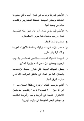 ‫‪ o‬ﺍﻷﻗﺎﻟﻴﻡ ﺍﻟﺒﺎﺭﺩﺓ ﻨﻭ ‪‬ﺎ ﻤﺎ ﻓﻲ ﺸﻤﺎل ﺁﺴﻴﺎ ﻭﺍﻟﺘﻲ ﺘﻜﺴﻭﻫﺎ‬
                              ‫ﻋ‬
‫ﺍﻟﻐﺎﺒﺎﺕ ﻭﺒﻌﺽ ﺍﻟﺠﻬﺎﺕ ﺍﻟﻤﻌﻘﺩﺓ ﺍﻟﺘﻀﺎﺭﻴﺱ ﻭﺍﻟﺸـﺒﻪ‬
                               ‫ﺠﺎﻓﺔ ﻓﻲ ﻭﺴﻁ ﺁﺴﻴﺎ.‬
‫‪ o‬ﺍﻷﻗﺎﻟﻴﻡ ﺍﻟﺒﺎﺭﺩﺓ ﻓﻲ ﺸﻤﺎل ﺃﻭﺭﻭﺒﺎ ﻭﻋﻠﻰ ﻭﺠﻪ ﺍﻟﺘﺤﺩﻴـﺩ‬
        ‫ﺸﻤﺎل ﺭﻭﺴﻴﺎ ﻭﺸﻤﺎل ﺸﺒﻪ ﺠﺯﻴﺭﺓ ﺇﺴﻜﻨﺩﻴﻨﺎﻭﻩ.‬
                              ‫‪ o‬ﻤﻌﻅﻡ ﺃﻭﺍﺴﻁ ﺃﻓﺭﻴﻘﻴﺎ.‬
‫‪ o‬ﻤﻌﻅﻡ ﺃﺠﺯﺍﺀ ﻗﺎﺭﺓ ﺃﺴﺘﺭﺍﻟﻴﺎ، ﻭﺨﺎﺼﺔ ﺍﻷﺠﺯﺍﺀ ﺍﻟﻐﺭﺒﻴﺔ‬
                              ‫ﻭﺍﻟﺸﻤﺎﻟﻴﺔ ﻭﺍﻟﻭﺴﻁﻰ.‬
‫‪ o‬ﺍﻟﺠﻬﺎﺕ ﺍﻟﺤﺩﻴﺜﺔ ﺍﻟﻌﻬـﺩ ﺒـﺎﻟﺘﻌﻤﻴﺭ ﻜﻤﻌﻅـﻡ ﺠﻨـﻭﺏ‬
      ‫ﻨﻴﺠﻴﺭﻴﺎ ﻭﺒﻌﺽ ﺃﺠﺯﺍﺀ ﻤﻥ ﺸﺒﻪ ﺠﺯﻴﺭﺓ ﺍﻟﻤﻼﻴﻭ.‬
‫‪ o‬ﺒﻌﺽ ﺍﻟﺠﻬﺎﺕ ﺍﻟﺠﺒﻠﻴﺔ ﺍﻟﺘﻲ ﺘﺠﺎﻭﺭ ﺠﻬﺎﺕ ﻤﺯﺩﺤﻤـﺔ‬
‫ﺒﺎﻟﺴﻜﺎﻥ ﻜﻤﺎ ﻫﻭ ﺍﻟﺤﺎل ﻓﻲ ﻤﻨﺎﻁﻕ ﺍﻟﻤﺭﺘﻔﻌـﺎﺕ ﻓـﻲ‬
                                ‫ﺠﻨﻭﺏ ﺸﺭﻕ ﺁﺴﻴﺎ.‬
‫‪ o‬ﺃﻗﺎﻟﻴﻡ ﻤﺘﻭﺴﻁﺔ ﺍﻟﻜﺜﺎﻓﺔ: ﻭﺘﺘﺭﺍﻭﺡ ﻜﺜﺎﻓﺔ ﺍﻟﺴﻜﺎﻥ ﺒﻬﺎ ٠١‬
‫ﺇﻟﻰ ﺃﻗل ﻤﻥ ٠٠١ ﻨﺴـﻤﺔ/ ﻜـﻡ٢ ﻭﺘﺸـﻤل ﻤﻨـﺎﻁﻕ‬
‫ﺍﻻﺴﺘﻘﺭﺍﺭ ﺍﻟﻘﺩﻴﻤﺔ ﻓﻲ ﺃﻓﺭﻴﻘﻴﺎ ﻭﺁﺴﻴﺎ ﻭﺃﻤﺭﻴﻜﺎ ﺍﻟﻼﺘﻴﻨﻴﺔ‬
        ‫ﻭ ﺤﻭﺽ ﺍﻟﺒﺤﺭ ﺍﻟﻤﺘﻭﺴﻁ ﻓﻲ ﺠﻨﻭﺏ ﺃﻭﺭﻭﺒﺎ.‬


                       ‫- ٩١١ -‬
 