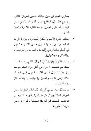 ‫ﻤﺴﺘﻭﻯ ﺍﻟﻌﺎﻟﻡ ﻓﻲ ﺤﻴﻥ ﺍﺤﺘﻠﺕ ﺍﻟﺼﻴﻥ ﺍﻟﻤﺭﻜﺯ ﺍﻟﺜﺎﻨﻲ،‬
‫ﻭﻴﺭﺠﻊ ﺫﻟﻙ ﺇﻟﻰ ﺍﺭﺘﻔﺎﻉ ﻤﻌﺩل ﺍﻟﻨﻤﻭ ﺍﻟﺴـﻜﺎﻨﻲ ﻓـﻲ‬
‫ﺍﻟﻬﻨﺩ، ﺒﻴﻨﻤﺎ ﺘﺘﺒﻊ ﺍﻟﺼﻴﻥ ﺴﻴﺎﺴﺔ ﺘﻨﻅﻴﻡ ﺍﻷﺴﺭﺓ ﻭﺘﺤﺩﻴﺩ‬
                                          ‫ﺍﻟﻨﺴل.‬
‫٣- ﺍﺤﺘﻠﺕ ﺍﻟﻘﺎﺭﺓ ﺍﻵﺴﻴﻭﻴﺔ ﻤﻜﺎﻥ ﺍﻟﺼﺩﺍﺭﺓ ﺒـﻴﻥ ﻗـﺎﺭﺍﺕ‬
‫ﺍﻟﻌﺎﻟﻡ؛ ﺤﻴﺙ ﺒﺭﺯ ﻤﻨﻬﺎ ٥ ﺩﻭل ﻀﻤﻥ ﺃﻜﺜـﺭ ٠١ ﺩﻭل‬
‫ﻓﻲ ﺍﻟﻌﺎﻟﻡ ﺴﻜﺎ ﹰﺎ ﻭﻫﻲ )ﺍﻟﻬﻨـﺩ ﻭﺍﻟﺼـﻴﻥ ﻭﺃﻨﺩﻭﻨﻴﺴـﻴﺎ‬
                                 ‫ﻨ‬
                           ‫ﻭﺒﺎﻜﺴﺘﺎﻥ ﻭﺒﻨﺠﻼﺩﻴﺵ(.‬
‫٤- ﺠﺎﺀﺕ ﺍﻟﻘﺎﺭﺓ ﺍﻷﻓﺭﻴﻘﻴﺔ ﻓﻲ ﺍﻟﻤﺭﻜﺯ ﺍﻟﺜﺎﻨﻲ ﺒﻌـﺩ ﺁﺴـﻴﺎ‬
‫ﺤﻴﺙ ﺒﻠﻎ ﻨﺼﻴﺒﻬﺎ ٣ ﺩﻭل ﻤﻥ ﺃﻜﺜﺭ ﺩﻭل ﺍﻟﻌﺎﻟﻡ ﺤﻴـﺙ‬
‫ﺒﺭﺯ ﻤﻨﻬﺎ ٥ ﺩﻭل ﻀﻤﻥ ﺃﻜﺜﺭ ٠١ ﺩﻭل ﻓـﻲ ﺍﻟﻌـﺎﻟﻡ‬
‫ﺴﻜﺎ ﹰﺎ ﻭﻫﻲ )ﺍﻟﻬﻨﺩ ﻭﺍﻟﺼﻴﻥ ﻭﺇﻨﺩﻭﻨﻴﺴـﻴﺎ ﻭﺒﺎﻜﺴـﺘﺎﻥ‬
                                         ‫ﻨ‬
                                    ‫ﻭﺒﻨﺠﻼﺩﻴﺵ(.‬
‫٥- ﺠﺎﺀﺕ ﻜل ﻤﻥ ﻗﺎﺭﺘﻲ ﺃﻤﺭﻴﻜﺎ ﺍﻟﺸﻤﺎﻟﻴﺔ ﻭﺍﻟﺠﻨﻭﺒﻴﺔ ﻓـﻲ‬
‫ﺍﻟﻤﺭﻜﺯ ﺍﻟﺜﺎﻟﺙ ﻭﻴﻤﺜل ﻜل ﻤﻨﻬﺎ ﺩﻭﻟـﺔ ﻭﺍﺤـﺩﺓ ﻭﻫـﻲ‬
‫ﺍﻟﻭﻻﻴﺎﺕ ﺍﻟﻤﺘﺤﺩﺓ ﻓﻲ ﺃﻤﺭﻴﻜﺎ ﺍﻟﺸﻤﺎﻟﻴﺔ ﻭﺍﻟﺒﺭﺍﺯﻴل ﻓـﻲ‬
                                 ‫ﺃﻤﺭﻴﻜﺎ ﺍﻟﺠﻨﻭﺒﻴﺔ.‬



                      ‫- ٤٢١ -‬
 