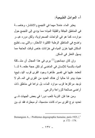 ‫ﺃ- ﺍﻟﻌﻭﺍﻤل ﺍﻟﻁﺒﻴﻌﻴﺔ:‬
‫ﻴﻌﺘﺒﺭ ﺍﻟﻤﺎﺀ ﻋﺎﻤﻼ ﻤﻬﻤﺎ ﻓﻲ ﺍﻟﺘﺠﻤﻊ ﻭﺍﻻﻨﺘﺸﺎﺭ، ﻭﺨﺎﺼـﺔ‬
                            ‫ﹰ ‪‬‬
‫ﻓﻲ ﺍﻟﻤﻨﺎﻁﻕ ﺍﻟﺠﺎﻓﺔ ﻭﺍﻟﻘﻠﻴﻠﺔ ﺍﻟﻤﻴﺎﻩ؛ ﻤﻤﺎ ﻴﺅﺩﻱ ﺇﻟﻰ ﺍﻟﺘﺠﻤﻊ ﺤﻭل‬
‫ﻤﻭﺍﺭﺩﻩ، ﻜﻤﺎ ﻫﻭ ﻓﻲ ﺍﻟﻭﺍﺤﺎﺕ ﺍﻟﺼﺤﺭﺍﻭﻴﺔ، ﻭﻟﻜﻥ ﺩﻭﺭﻩ ﻏﻴـﺭ‬
‫ﻭﺍﻀﺢ ﻓﻲ ﺍﻟﻤﻨﺎﻁﻕ ﺍﻟﺭﻁﺒﺔ ﺍﻟﻜﺜﻴﺭﺓ ﺍﻷﻤﻁﺎﺭ، ﻭﺍﻟﺘﻲ ﻴﺴـﺘﻁﻴﻊ‬
‫ﺍﻟﺴﻜﺎﻥ ﻓﻴﻬﺎ ﺨﺯﻥ ﺍﻟﻤﻴﺎﻩ ﻓﻲ ﺨﺯﺍﻨﺎﺕ ﺨﺎﺹ ﻟﻭﻗﺕ ﺍﻟﺤﺎﺠﺔ ﻤﻤﺎ‬
                                         ‫ﻴﺴﻬل ﺍﻟﺘﻌﺜﺭ ﻓﻲ ﺍﻟﺴﻜﻥ.‬
                                   ‫)١(‬
‫ﻴﺭﻯ ﻓﻲ ﻫﺫﺍ ﺍﻟﻤﺠﺎل ﺃﻥ ﻤﺸـﻜﻠﺔ‬              ‫ﻭﺇﻥ ﻜﺎﻥ ﺩﻴﻤﺎﻨﺠﻭﻥ‬
‫ﺍﻟﻤﻴﺎﻩ ﺒﺎﻟﻨﺴﺒﺔ ﻟﻺﻨﺴﺎﻥ ﻓﻲ ﺍﻟﻤﺎﻀﻲ ﻟﻡ ﺘﻜﻥ ﺤﺠﺔ ﻤﻘﻨﻌـﺔ ﻟﻨـﺎ‬
‫ﻟﻨﻌﺘﻤﺩ ﻋﻠﻴﻬﺎ ﻓﻲ ﺘﻔﺴﻴﺭ ﻅﺎﻫﺭﺓ ﻭﺠﻭﺩ ﺍﻟﻘﺭﻯ ﻗﺭﺏ ﺍﻟﻴﻨـﺎﺒﻴﻊ؛‬
                 ‫ﹸ‬
‫ﺤﻴﺙ ﻴﺒﺩﻭ ﻟﻨﺎ ﺤﺎﻟﻴﺎ ﺃﻥ ﻫﻨﺎﻙ ﺍﻟﻌﺩﻴﺩ ﻤﻥ ﺍﻟﻘﺭﻯ ﻓﻲ ﺍﻟﻌـﺎﻟﻡ ﻻ‬
‫ﺘﻭﺠﺩ ﻤﺭﺍﻜﺯﻫﺎ ﻗﺭﺏ ﻤﻭﺍﺭﺩ ﺍﻟﻤﺎﺀ، ﺒل ﻨﺭﺍﻫﺎ ﻓﻲ ﻤﻨﺎﻁﻕ ﺫﺍﺕ‬
                           ‫ﺃﺭﺍﻀﻲ ﺼﺎﻟﺤﺔ ﻟﻠﺯﺭﺍﻋﺔ ﻭﺍﻟﺭﻋﻲ.‬
‫ﻭﻤﻥ ﻫﻨﺎ ﻓﺈﻥ ﺍﻟﺘﺭﺒﺔ ﺘﻠﻌﺏ ﺩﻭ ‪‬ﺍ ﻓﻲ ﺒﻌﺽ ﺍﻟﺠﻬﺎﺕ ﻓـﻲ‬
                   ‫ﺭ‬
‫ﺘﺤﺩﻴﺩ ﻨﻭﻉ ﺍﻟﻘﺭﻯ ﺴﻭﺍﺀ ﻜﺎﻨﺕ ﻤﻨﺩﻤﺠﺔ، ﺃﻡ ﻤﺒﻌﺜﺭﺓ، ﻓﻘﺩ ﺘﺒـﻴﻥ‬



‫( ,5291 ‪Demangeon A., : Problemes degeographie humaine, paris‬‬   ‫1‬

                                            ‫.471 – 271 .‪p‬‬

                         ‫- ٧٣١ -‬
 