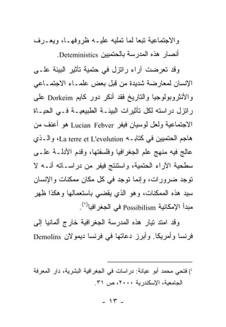 ‫ﻭﺍﻻﺠﺘﻤﺎﻋﻴﺔ ﺘﺒ ‪‬ﺎ ﻟﻤﺎ ﺘﻤﻠﻴﻪ ﻋﻠﻴـﻪ ﻅﺭﻭﻓﻬـﺎ، ﻭﻴﻌـﺭﻑ‬
                                 ‫ﻌ‬
         ‫ﺃﻨﺼﺎﺭ ﻫﺫﻩ ﺍﻟﻤﺩﺭﺴﺔ ﺒﺎﻟﺤﺘﻤﻴﻴﻥ ‪.Deteministics‬‬
‫ﻭﻗﺩ ﺘﻌﺭﻀﺕ ﺁﺭﺍﺀ ﺭﺍﺘﺯل ﻓﻲ ﺤﺘﻤﻴﺔ ﺘﺄﺜﻴﺭ ﺍﻟﺒﻴﺌﺔ ﻋﻠـﻰ‬
‫ﺍﻹﻨﺴﺎﻥ ﻟﻤﻌﺎﺭﻀﺔ ﺸﺩﻴﺩﺓ ﻤﻥ ﻗﺒل ﺒﻌﺽ ﻋﻠﻤـﺎﺀ ﺍﻻﺠﺘﻤـﺎﻋﻲ‬
‫ﻭﺍﻷﻨﺜﺭﻭﺒﻭﻟﻭﺠﻴﺎ ﻭﺍﻟﺘﺎﺭﻴﺦ ﻓﻘﺩ ﺃﻨﻜﺭ ﺩﻭﺭ ﻜﺎﻴﻡ ‪ Dorkeim‬ﻋﻠﻰ‬
‫ﺭﺍﺘﺯل ﺩﺭﺍﺴﺘﻪ ﻟﻜل ﺘﺄﺜﻴﺭﺍﺕ ﺍﻟﺒﻴﺌـﺔ ﺍﻟﻁﺒﻴﻌﻴـﺔ ﻓـﻲ ﺍﻟﺤﻴـﺎﺓ‬
‫ﺍﻻﺠﺘﻤﺎﻋﻴﺔ ﻭﻟﻌل ﻟﻭﺴﻴﺎﻥ ﻓﻴﻔﺭ ‪ Lucian Febver‬ﻫﻭ ﺃﻋﻨﻑ ﻤﻥ‬
‫ﻫﺎﺠﻡ ﺍﻟﺤﺘﻤﻴﻴﻥ ﻓﻲ ﻜﺘﺎﺒـﻪ ‪ ،La terre et L'evolution‬ﻭﺍﻟـﺫﻱ‬
‫ﻋﺎﻟﺞ ﻓﻴﻪ ﻤﻨﻬﺞ ﻋﻠﻡ ﺍﻟﺠﻐﺭﺍﻓﻴﺎ ﻭﻓﻠﺴﻔﺘﻬﺎ، ﻭﻗﺩﻡ ﺍﻷﺩﻟـﺔ ﻋﻠـﻰ‬
‫ﺴﻁﺤﻴﺔ ﺍﻵﺭﺍﺀ ﺍﻟﺤﺘﻤﻴﺔ، ﻭﺍﺴﺘﻨﺘﺞ ﻓﻴﻔﺭ ﻤﻥ ﺩﺭﺍﺴـﺎﺘﻪ ﺃﻨـﻪ ﻻ‬
‫ﺘﻭﺠﺩ ﻀﺭﻭﺭﺍﺕ، ﻭﺇﻨﻤﺎ ﺘﻭﺠﺩ ﻓﻲ ﻜل ﻤﻜﺎﻥ ﻤﻤﻜﻨﺎﺕ ﻭﺍﻹﻨﺴﺎﻥ‬
‫ﺴﻴﺩ ﻫﺫﻩ ﺍﻟﻤﻤﻜﻨﺎﺕ، ﻭﻫﻭ ﺍﻟﺫﻱ ﻴﻘﻀﻲ ﺒﺎﺴﺘﻌﻤﺎﻟﻬﺎ ﻭﻫﻜﺫﺍ ﻅﻬﺭ‬
                  ‫ﻤﺒﺩﺃ ﺍﻹﻤﻜﺎﻨﻴﺔ ‪ Possibilism‬ﻓﻲ ﺍﻟﺠﻐﺭﺍﻓﻴﺎ)١(.‬
‫ﻭﻗﺩ ﺍﻤﺘﺩ ﺘﻴﺎﺭ ﻫﺫﻩ ﺍﻟﻤﺩﺭﺴﺔ ﺍﻟﺠﻐﺭﺍﻓﻴﺔ ﺨﺎﺭﺝ ﺃﻟﻤﺎﻨﻴﺎ ﺇﻟﻰ‬
‫ﻓﺭﻨﺴﺎ ﻭﺃﻤﺭﻴﻜﺎ. ﻭﺃﺒﺭﺯ ﺩﻋﺎﺘﻬﺎ ﻓﻲ ﻓﺭﻨﺴﺎ ﺩﻴﻤﻭﻻﻥ ‪Demolins‬‬



‫1( ﻓﺘﺤﻲ ﻤﺤﻤﺩ ﺃﺒﻭ ﻋﻴﺎﻨﺔ: ﺩﺭﺍﺴﺎﺕ ﻓﻲ ﺍﻟﺠﻐﺭﺍﻓﻴﺔ ﺍﻟﺒﺸﺭﻴﺔ، ﺩﺍﺭ ﺍﻟﻤﻌﺭﻓﺔ‬
                        ‫ﺍﻟﺠﺎﻤﻌﻴﺔ، ﺍﻹﺴﻜﻨﺩﺭﻴﺔ ٠٠٠٢، ﺹ ١٣.‬

                           ‫- ٣١ -‬
 