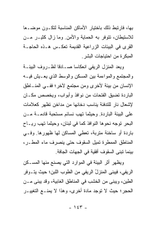 ‫ﺒﻬﺎ، ﻓﺎﺭﺘﺒﻁ ﺫﻟﻙ ﺒﺎﺨﺘﻴﺎﺭ ﺍﻷﻤﺎﻜﻥ ﺍﻟﻤﻨﺎﺴﺒﺔ ﻟﺘﻜـﻭﻥ ﻤﻭﻀـ ‪‬ﺎ‬
 ‫ﻌ‬
‫ﻟﻼﺴﺘﻴﻁﺎﻥ، ﺘﺘﻭﻓﺭ ﺒﻪ ﺍﻟﺤﻤﺎﻴﺔ ﻭﺍﻷﻤﻥ. ﻭﻤﺎ ﺯﺍل ﻜﺜﻴـﺭ ﻤـﻥ‬
‫ﺍﻟﻘﺭﻯ ﻓﻲ ﺍﻟﺒﻴﺌﺎﺕ ﺍﻟﺯﺭﺍﻋﻴﺔ ﺍﻟﻘﺩﻴﻤﺔ ﺘﻌﻜـﺱ ﻫـﺫﻩ ﺍﻟﺤﺎﺠـﺔ‬
                             ‫ﺍﻟﻤﺒﻜﺭﺓ ﻤﻥ ﺍﺤﺘﻴﺎﺠﺎﺕ ﺍﻟﺒﺸﺭ.‬
‫ﻭ ‪‬ﻌﺩ ﺍﻟﻤﻨﺯل ﺍﻟﺭﻴﻔﻲ ﺍﻨﻌﻜﺎﺴﺎ ﺼـﺎﺩﻗﺎ ﻟﻅـﺭﻭﻑ ﺍﻟﺒﻴﺌـﺔ‬
                ‫ﹰ‬      ‫‪‬‬                      ‫ﻴ‬
‫ﻭﺍﻟﻤﺠﺘﻤﻊ ﻭﺍﻟﻤﻭﺍﺀﻤﺔ ﺒﻴﻥ ﺍﻟﻤﺴﻜﻥ ﻭﺍﻟﻭﺴﻁ ﺍﻟﺫﻱ ﻴﻌـﻴﺵ ﻓﻴـﻪ‬
‫ﺍﻹﻨﺴﺎﻥ ﻤﻥ ﺒﻴﺌﺔ ﻷﺨﺭﻯ ﻭﻤﻥ ﻤﺠﺘﻤﻊ ﻵﺨﺭ؛ ﻓﻔـﻲ ﺍﻟﻤﻨـﺎﻁﻕ‬
‫ﺍﻟﺒﺎﺭﺩﺓ ﺘﻀﻴﻕ ﺍﻟﻔﺘﺤﺎﺕ ﻤﻥ ﻨﻭﺍﻓﺫ ﻭﺃﺒﻭﺍﺏ، ﻭﻴﺨﺼﺹ ﻤﻜـﺎﻥ‬
‫ﻹﺸﻌﺎل ﻨﺎﺭ ﻟﻠﺘﺩﻓﺌﺔ ﻴﻨﺎﺴﺏ ﺩﺨﺎﻨﻬﺎ ﻤﻥ ﻤﺩﺍﺨﻥ ﺘﻅﻬﺭ ﻜﻌﻼﻤﺎﺕ‬
‫ﻋﻠﻰ ﺍﻟﺒﻴﺌﺔ ﺍﻟﺒﺎﺭﺩﺓ. ﻭﺤﻴﺜﻤﺎ ﺘﻬﺏ ﻨﺴﺎﺌﻡ ﻤﺴﺘﺤﺒﺔ ﻗﺎﺩﻤـﺔ ﻤـﻥ‬
‫ﺍﻟﺒﺤﺭ ﺘﻭﺠﻪ ﻨﺤﻭﻫﺎ ﺍﻟﻨﻭﺍﻓﺫ ﻜﻤﺎ ﻓﻲ ﻟﺒﻨﺎﻥ، ﻭﺤﻴﺜﻤﺎ ﺘﻬﺏ ﺭﻴـﺎﺡ‬
‫ﺒﺎﺭﺩﺓ ﺃﻭ ﺴﺎﺨﻨﺔ ﻤﺘﺭﺒﺔ، ﺘﻌﻁﻲ ﺍﻟﻤﺴﺎﻜﻥ ﻟﻬﺎ ﻅﻬﻭﺭﻫﺎ. ﻭﻓـﻲ‬
‫ﺍﻟﻤﻨﺎﻁﻕ ﺍﻟﻤﻤﻁﺭﺓ ﺘﻤﻴل ﺍﻟﺴﻘﻭﻑ ﺤﺘﻰ ﻴﻨﺼﺭﻑ ﻤﺎﺀ ﺍﻟﻤﻁـﺭ،‬
                ‫ﺒﻴﻨﻤﺎ ﺘﺒﻨﻰ ﺍﻟﺴﻘﻭﻑ ﺃﻓﻘﻴﺔ ﻓﻲ ﺍﻟﺠﻬﺎﺕ ﺍﻟﺠﺎﻓﺔ.‬
                                        ‫ﹸ‬
‫ﻭﻴﻅﻬﺭ ﺃﺜﺭ ﺍﻟﺒﻴﺌﺔ ﻓﻲ ﺍﻟﻤﻭﺍﺭﺩ ﺍﻟﺘﻲ ﻴﺼﻨﻊ ﻤﻨﻬﺎ ﺍﻟﻤﺴـﻜﻥ‬
‫ﺍﻟﺭﻴﻔﻲ، ﻓﻴﺒﻨﻰ ﺍﻟﻤﻨﺯل ﺍﻟﺭﻴﻔﻲ ﻤﻥ ﺍﻟﻁﻭﺏ ﺍﻟﻠﺒﻥ؛ ﺤﻴﺙ ﻴﺘـﻭﻓﺭ‬
                                  ‫ُ‬         ‫‪‬‬
‫ﺍﻟﻁﻴﻥ، ﻭﻴﺒﻨﻰ ﻤﻥ ﺍﻟﺨﺸﺏ ﻓﻲ ﺍﻟﻤﻨﺎﻁﻕ ﺍﻟﻐﺎﺒﻴﺔ، ﻭﻗﺩ ﻴﺒﻨﻰ ﻤـﻥ‬
‫ﺍﻟﺤﺠﺭ؛ ﺤﻴﺙ ﻻ ﺘﻭﺠﺩ ﻤﺎﺩﺓ ﺃﺨﺭﻯ، ﻭﻫﺫﺍ ﻻ ﻴﻤﻨـﻊ ﺍﻟﺘﻐﻴﻴـﺭ‬

                       ‫- ٣٤١ -‬
 