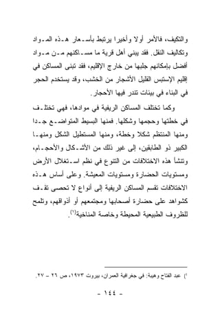 ‫ﻭﺍﻟﺘﻜﻴﻑ، ﻓﺎﻷﻤﺭ ﺃﻭﻻ ﻭﺃﺨﻴ ‪‬ﺍ ﻴﺭﺘﺒﻁ ﺒﺄﺴـﻌﺎﺭ ﻫـﺫﻩ ﺍﻟﻤـﻭﺍﺩ‬
                            ‫ﺭ‬      ‫ﹰ‬
‫ﻭﺘﻜﺎﻟﻴﻑ ﺍﻟﻨﻘل. ﻓﻘﺩ ﻴﺒﻨﻲ ﺃﻫل ﻗﺭﻴﺔ ﻤﺎ ﻤﺴـﺎﻜﻨﻬﻡ ﻤـﻥ ﻤـﻭﺍﺩ‬
‫ﺃﻓﻀل ﺒﺈﻤﻜﺎﻨﻬﻡ ﺠﻠﺒﻬﺎ ﻤﻥ ﺨﺎﺭﺝ ﺍﻹﻗﻠﻴﻡ، ﻓﻘﺩ ﺘﺒﻨﻰ ﺍﻟﻤﺴﺎﻜﻥ ﻓﻲ‬
‫ﺇﻗﻠﻴﻡ ﺍﻹﺴﺘﺒﺱ ﺍﻟﻘﻠﻴل ﺍﻷﺸﺠﺎﺭ ﻤﻥ ﺍﻟﺨﺸﺏ، ﻭﻗﺩ ﻴﺴﺘﺨﺩﻡ ﺍﻟﺤﺠﺭ‬
                      ‫ﻓﻲ ﺍﻟﺒﻨﺎﺀ ﻓﻲ ﺒﻴﺌﺎﺕ ﺘﻨﺩﺭ ﻓﻴﻬﺎ ﺍﻷﺤﺠﺎﺭ.‬
‫ﻭﻜﻤﺎ ﺘﺨﺘﻠﻑ ﺍﻟﻤﺴﺎﻜﻥ ﺍﻟﺭﻴﻔﻴﺔ ﻓﻲ ﻤﻭﺍﺩﻫﺎ، ﻓﻬﻲ ﺘﺨﺘﻠـﻑ‬
‫ﻓﻲ ﺨﻁﺘﻬﺎ ﻭﺤﺠﻤﻬﺎ ﻭﺸﻜﻠﻬﺎ. ﻓﻤﻨﻬﺎ ﺍﻟﺒﺴﻴﻁ ﺍﻟﻤﺘﻭﺍﻀـﻊ ﺠـ ‪‬ﺍ‬
 ‫ﺩ‬
‫ﻭﻤﻨﻬﺎ ﺍﻟﻤﻨﺘﻅﻡ ﺸﻜﻼ ﻭﺨﻁﺔ، ﻭﻤﻨﻬﺎ ﺍﻟﻤﺴﺘﻁﻴل ﺍﻟﺸﻜل ﻭﻤﻨﻬـﺎ‬
                                  ‫ﹰ‬
‫ﺍﻟﻜﺒﻴﺭ ﺫﻭ ﺍﻟﻁﺎﺒﻘﻴﻥ، ﺇﻟﻰ ﻏﻴﺭ ﺫﻟﻙ ﻤﻥ ﺍﻷﺸـﻜﺎل ﻭﺍﻷﺤﺠـﺎﻡ،‬
‫ﻭﺘﻨﺸﺄ ﻫﺫﻩ ﺍﻻﺨﺘﻼﻓﺎﺕ ﻤﻥ ﺍﻟﺘﻨﻭﻉ ﻓﻲ ﻨﻅﻡ ﺍﺴـﺘﻐﻼل ﺍﻷﺭﺽ‬
‫ﻭﻤﺴﺘﻭﻴﺎﺕ ﺍﻟﺤﻀﺎﺭﺓ ﻭﻤﺴﺘﻭﻴﺎﺕ ﺍﻟﻤﻌﻴﺸﺔ. ﻭﻋﻠﻰ ﺃﺴﺎﺱ ﻫـﺫﻩ‬
‫ﺍﻻﺨﺘﻼﻓﺎﺕ ﺘﻘﺴﻡ ﺍﻟﻤﺴﺎﻜﻥ ﺍﻟﺭﻴﻔﻴﺔ ﺇﻟﻰ ﺃﻨﻭﺍﻉ ﻻ ﺘﺤﺼﻰ ﺘﻘـﻑ‬
‫ﻜﺸﻭﺍﻫﺩ ﻋﻠﻰ ﺤﻀﺎﺭﺓ ﺃﺼﺤﺎﺒﻬﺎ ﻭﻤﺠﺘﻤﻌﻬﻡ ﺃﻭ ﺃﺫﻭﺍﻗﻬﻡ، ﻭﺘﻠﻤﺢ‬
             ‫ﻟﻠﻅﺭﻭﻑ ﺍﻟﻁﺒﻴﻌﻴﺔ ﺍﻟﻤﺤﻴﻁﺔ ﻭﺨﺎﺼﺔ ﺍﻟﻤﻨﺎﺨﻴﺔ)١(.‬




‫1( ﻋﺒﺩ ﺍﻟﻔﺘﺎﺡ ﻭﻫﻴﺒﺔ: ﻓﻲ ﺠﻐﺭﺍﻓﻴﺔ ﺍﻟﻌﻤﺭﺍﻥ، ﺒﻴﺭﻭﺕ ٣٧٩١، ﺹ ٦٢ – ٧٢.‬

                         ‫- ٤٤١ -‬
 