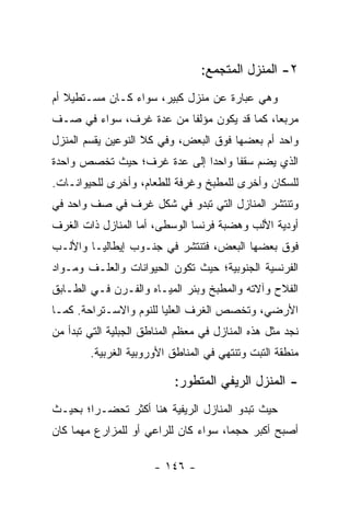 ‫٢- ﺍﻟﻤﻨﺯل ﺍﻟﻤﺘﺠﻤﻊ:‬
‫ﻭﻫﻲ ﻋﺒﺎﺭﺓ ﻋﻥ ﻤﻨﺯل ﻜﺒﻴﺭ، ﺴﻭﺍﺀ ﻜـﺎﻥ ﻤﺴـﺘﻁﻴﻼ ﺃﻡ‬
   ‫ﹰ‬
‫ﻤﺭﺒ ‪‬ﺎ، ﻜﻤﺎ ﻗﺩ ﻴﻜﻭﻥ ﻤﺅﻟﻔﺎ ﻤﻥ ﻋﺩﺓ ﻏﺭﻑ، ﺴﻭﺍﺀ ﻓﻲ ﺼـﻑ‬
                         ‫ﹰ‬                  ‫ﻌ‬
‫ﻭﺍﺤﺩ ﺃﻡ ﺒﻌﻀﻬﺎ ﻓﻭﻕ ﺍﻟﺒﻌﺽ، ﻭﻓﻲ ﻜﻼ ﺍﻟﻨﻭﻋﻴﻥ ﻴﻘﺴﻡ ﺍﻟﻤﻨﺯل‬
‫ﺍﻟﺫﻱ ﻴﻀﻡ ﺴﻘﻔﺎ ﻭﺍﺤ ‪‬ﺍ ﺇﻟﻰ ﻋﺩﺓ ﻏﺭﻑ؛ ﺤﻴﺙ ﺘﺨﺼﺹ ﻭﺍﺤﺩﺓ‬
                             ‫ﺩ‬      ‫ﹰ‬
‫ﻟﻠﺴﻜﺎﻥ ﻭﺃﺨﺭﻯ ﻟﻠﻤﻁﺒﺦ ﻭﻏﺭﻓﺔ ﻟﻠﻁﻌﺎﻡ، ﻭﺃﺨﺭﻯ ﻟﻠﺤﻴﻭﺍﻨـﺎﺕ.‬
‫ﻭﺘﻨﺘﺸﺭ ﺍﻟﻤﻨﺎﺯل ﺍﻟﺘﻲ ﺘﺒﺩﻭ ﻓﻲ ﺸﻜل ﻏﺭﻑ ﻓﻲ ﺼﻑ ﻭﺍﺤﺩ ﻓﻲ‬
‫ﺃﻭﺩﻴﺔ ﺍﻷﻟﺏ ﻭﻫﻀﺒﺔ ﻓﺭﻨﺴﺎ ﺍﻟﻭﺴﻁﻰ، ﺃﻤﺎ ﺍﻟﻤﻨﺎﺯل ﺫﺍﺕ ﺍﻟﻐﺭﻑ‬
‫ﻓﻭﻕ ﺒﻌﻀﻬﺎ ﺍﻟﺒﻌﺽ، ﻓﺘﻨﺘﺸﺭ ﻓﻲ ﺠﻨـﻭﺏ ﺇﻴﻁﺎﻟﻴـﺎ ﻭﺍﻷﻟـﺏ‬
‫ﺍﻟﻔﺭﻨﺴﻴﺔ ﺍﻟﺠﻨﻭﺒﻴﺔ؛ ﺤﻴﺙ ﺘﻜﻭﻥ ﺍﻟﺤﻴﻭﺍﻨﺎﺕ ﻭﺍﻟﻌﻠـﻑ ﻭﻤـﻭﺍﺩ‬
‫ﺍﻟﻔﻼﺡ ﻭﺁﻻﺘﻪ ﻭﺍﻟﻤﻁﺒﺦ ﻭﺒﺌﺭ ﺍﻟﻤﻴـﺎﻩ ﻭﺍﻟﻔـﺭﻥ ﻓـﻲ ﺍﻟﻁـﺎﺒﻕ‬
‫ﺍﻷﺭﻀﻲ، ﻭﺘﺨﺼﺹ ﺍﻟﻐﺭﻑ ﺍﻟﻌﻠﻴﺎ ﻟﻠﻨﻭﻡ ﻭﺍﻻﺴـﺘﺭﺍﺤﺔ. ﻜﻤـﺎ‬
‫ﻨﺠﺩ ﻤﺜل ﻫﺫﻩ ﺍﻟﻤﻨﺎﺯل ﻓﻲ ﻤﻌﻅﻡ ﺍﻟﻤﻨﺎﻁﻕ ﺍﻟﺠﺒﻠﻴﺔ ﺍﻟﺘﻲ ﺘﺒﺩﺃ ﻤﻥ‬
        ‫ﻤﻨﻁﻘﺔ ﺍﻟﺘﺒﺕ ﻭﺘﻨﺘﻬﻲ ﻓﻲ ﺍﻟﻤﻨﺎﻁﻕ ﺍﻷﻭﺭﻭﺒﻴﺔ ﺍﻟﻐﺭﺒﻴﺔ.‬

                           ‫- ﺍﻟﻤﻨﺯل ﺍﻟﺭﻴﻔﻲ ﺍﻟﻤﺘﻁﻭﺭ:‬
‫ﺤﻴﺙ ﺘﺒﺩﻭ ﺍﻟﻤﻨﺎﺯل ﺍﻟﺭﻴﻔﻴﺔ ﻫﻨﺎ ﺃﻜﺜﺭ ﺘﺤ ‪‬ـ ‪‬ﺍ؛ ﺒﺤﻴـﺙ‬
        ‫ﻀ ﺭ‬
‫ﺃﺼﺒﺢ ﺃﻜﺒﺭ ﺤﺠ ‪‬ﺎ، ﺴﻭﺍﺀ ﻜﺎﻥ ﻟﻠﺭﺍﻋﻲ ﺃﻭ ﻟﻠﻤﺯﺍﺭﻉ ﻤﻬﻤﺎ ﻜﺎﻥ‬
                                      ‫ﻤ‬

                       ‫- ٦٤١ -‬
 