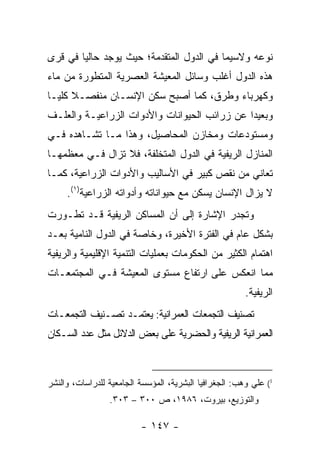 ‫ﻨﻭﻋﻪ ﻭﻻﺴﻴﻤﺎ ﻓﻲ ﺍﻟﺩﻭل ﺍﻟﻤﺘﻘﺩﻤﺔ؛ ﺤﻴﺙ ﻴﻭﺠﺩ ﺤﺎﻟ ‪‬ﺎ ﻓﻲ ﻗﺭﻯ‬
        ‫ﻴ‬
‫ﻫﺫﻩ ﺍﻟﺩﻭل ﺃﻏﻠﺏ ﻭﺴﺎﺌل ﺍﻟﻤﻌﻴﺸﺔ ﺍﻟﻌﺼﺭﻴﺔ ﺍﻟﻤﺘﻁﻭﺭﺓ ﻤﻥ ﻤﺎﺀ‬
‫ﻭﻜﻬﺭﺒﺎﺀ ﻭﻁﺭﻕ، ﻜﻤﺎ ﺃﺼﺒﺢ ﺴﻜﻥ ﺍﻹﻨﺴـﺎﻥ ﻤﻨﻔﺼـﻼ ﻜﻠ ‪‬ـﺎ‬
  ‫ﻴ‬
‫ﻭﺒﻌﻴ ‪‬ﺍ ﻋﻥ ﺯﺭﺍﺌﺏ ﺍﻟﺤﻴﻭﺍﻨﺎﺕ ﻭﺍﻷﺩﻭﺍﺕ ﺍﻟﺯﺭﺍﻋﻴـﺔ ﻭﺍﻟﻌﻠـﻑ‬
                                              ‫ﺩ‬
‫ﻭﻤﺴﺘﻭﺩﻋﺎﺕ ﻭﻤﺨﺎﺯﻥ ﺍﻟﻤﺤﺎﺼﻴل، ﻭﻫﺫﺍ ﻤـﺎ ﺘﺸـﺎﻫﺩﻩ ﻓـﻲ‬
‫ﺍﻟﻤﻨﺎﺯل ﺍﻟﺭﻴﻔﻴﺔ ﻓﻲ ﺍﻟﺩﻭل ﺍﻟﻤﺘﺨﻠﻔﺔ، ﻓﻼ ﺘﺯﺍل ﻓـﻲ ﻤﻌﻅﻤﻬـﺎ‬
‫ﺘﻌﺎﻨﻲ ﻤﻥ ﻨﻘﺹ ﻜﺒﻴﺭ ﻓﻲ ﺍﻷﺴﺎﻟﻴﺏ ﻭﺍﻷﺩﻭﺍﺕ ﺍﻟﺯﺭﺍﻋﻴﺔ، ﻜﻤـﺎ‬
     ‫ﻻ ﻴﺯﺍل ﺍﻹﻨﺴﺎﻥ ﻴﺴﻜﻥ ﻤﻊ ﺤﻴﻭﺍﻨﺎﺘﻪ ﻭﺃﺩﻭﺍﺘﻪ ﺍﻟﺯﺭﺍﻋﻴﺔ)١(.‬
‫ﻭﺘﺠﺩﺭ ﺍﻹﺸﺎﺭﺓ ﺇﻟﻰ ﺃﻥ ﺍﻟﻤﺴﺎﻜﻥ ﺍﻟﺭﻴﻔﻴﺔ ﻗـﺩ ﺘﻁـﻭﺭﺕ‬
‫ﺒﺸﻜل ﻋﺎﻡ ﻓﻲ ﺍﻟﻔﺘﺭﺓ ﺍﻷﺨﻴﺭﺓ، ﻭﺨﺎﺼﺔ ﻓﻲ ﺍﻟﺩﻭل ﺍﻟﻨﺎﻤﻴﺔ ﺒﻌـﺩ‬
‫ﺍﻫﺘﻤﺎﻡ ﺍﻟﻜﺜﻴﺭ ﻤﻥ ﺍﻟﺤﻜﻭﻤﺎﺕ ﺒﻌﻤﻠﻴﺎﺕ ﺍﻟﺘﻨﻤﻴﺔ ﺍﻹﻗﻠﻴﻤﻴﺔ ﻭﺍﻟﺭﻴﻔﻴﺔ‬
‫ﻤﻤﺎ ﺍﻨﻌﻜﺱ ﻋﻠﻰ ﺍﺭﺘﻔﺎﻉ ﻤﺴﺘﻭﻯ ﺍﻟﻤﻌﻴﺸﺔ ﻓـﻲ ﺍﻟﻤﺠﺘﻤﻌـﺎﺕ‬
                                                        ‫ﺍﻟﺭﻴﻔﻴﺔ.‬
‫ﺘﺼﻨﻴﻑ ﺍﻟﺘﺠﻤﻌﺎﺕ ﺍﻟﻌﻤﺭﺍﻨﻴﺔ: ﻴﻌﺘﻤـﺩ ﺘﺼـﻨﻴﻑ ﺍﻟﺘﺠﻤﻌـﺎﺕ‬
‫ﺍﻟﻌﻤﺭﺍﻨﻴﺔ ﺍﻟﺭﻴﻔﻴﺔ ﻭﺍﻟﺤﻀﺭﻴﺔ ﻋﻠﻰ ﺒﻌﺽ ﺍﻟﺩﻻﺌل ﻤﺜل ﻋﺩﺩ ﺍﻟﺴـﻜﺎﻥ‬



‫1( ﻋﻠﻲ ﻭﻫﺏ: ﺍﻟﺠﻐﺭﺍﻓﻴﺎ ﺍﻟﺒﺸﺭﻴﺔ، ﺍﻟﻤﺅﺴﺴﺔ ﺍﻟﺠﺎﻤﻌﻴﺔ ﻟﻠﺩﺭﺍﺴﺎﺕ، ﻭﺍﻟﻨﺸﺭ‬
                 ‫ﻭﺍﻟﺘﻭﺯﻴﻊ، ﺒﻴﺭﻭﺕ، ٦٨٩١، ﺹ ٠٠٣ – ٣٠٣.‬

                          ‫- ٧٤١ -‬
 