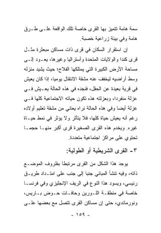 ‫ﺴﻤﺔ ﻫﺎﻤﺔ ﺘﺘﻤﻴﺯ ﺒﻬﺎ ﺍﻟﻘﺭﻯ ﺨﺎﺼﺔ ﺘﻠﻙ ﺍﻟﻭﺍﻗﻌﺔ ﻋﻠـﻰ ﻁـﺭﻕ‬
                           ‫ﻫﺎﻤﺔ ﻭﻓﻲ ﺒﻴﺌﺔ ﺯﺭﺍﻋﻴﺔ ﺨﺼﺒﺔ.‬
‫ﺇﻥ ﺍﺴﺘﻘﺭﺍﺭ ﺍﻟﺴﻜﺎﻥ ﻓﻲ ﻗﺭﻯ ﺫﺍﺕ ﻤﺴﺎﻜﻥ ﻤﺒﻌﺜﺭﺓ ﻤﺜـل‬
‫ﻗﺭﻯ ﻜﻨﺩﺍ ﻭﺍﻟﻭﻻﻴﺎﺕ ﺍﻟﻤﺘﺤﺩﺓ ﻭﺃﺴﺘﺭﺍﻟﻴﺎ ﻭﻏﻴﺭﻫﺎ، ﻴﻌـﻭﺩ ﺇﻟـﻰ‬
‫ﻤﺴﺎﺤﺔ ﺍﻷﺭﺽ ﺍﻟﻜﺒﻴﺭﺓ ﺍﻟﺘﻲ ﻴﻤﺘﻠﻜﻬﺎ ﺍﻟﻔﻼﺡ؛ ﺤﻴﺙ ﻴﺸﻴﺩ ﻤﻨﺯﻟﻪ‬
‫ﻭﺴﻁ ﺃﺭﺍﻀﻴﻪ ﻟﻴﺨﻔﻑ ﻋﻨﻪ ﻤﺸﻘﺔ ﺍﻻﻨﺘﻘﺎل ﻴﻭﻤ ‪‬ﺎ، ﺇﺫﺍ ﻜﺎﻥ ﻴﻌﻴﺵ‬
               ‫ﻴ‬
‫ﻓﻲ ﻗﺭﻴﺔ ﺒﻌﻴﺩﺓ ﻋﻥ ﺍﻟﺤﻘل، ﻓﻨﺠﺩﻩ ﻓﻲ ﻫﺫﻩ ﺍﻟﺤﺎﻟﺔ ﻴﻌـﻴﺵ ﻓـﻲ‬
‫ﻋﺯﻟﺔ ﻤﻨﻔﺭ ‪‬ﺍ، ﻭﺒﻌﺯﻟﺘﻪ ﻫﺫﻩ ﺘﻜﻭﻥ ﺤﻴﺎﺘﻪ ﺍﻻﺠﺘﻤﺎﻋﻴﺔ ﻜﻠﻬﺎ ﻓـﻲ‬
                                            ‫ﺩ‬
‫ﻋﺯﻟﺔ ﺃﻴ ‪‬ﺎ ﻭﻓﻲ ﻫﺫﻩ ﺍﻟﺤﺎﻟﺔ ﻨﺭﺍﻩ ﻴﻌﺎﻨﻲ ﻤﻥ ﻤﺸﻘﺔ ﺘﻌﻠﻴﻡ ﺃﻭﻻﺩﻩ‬
                                               ‫ﻀ‬
‫ﺭﻏﻡ ﺃﻨﻪ ﻴﻌﻴﺵ ﺤﻴﺎﺓ ﻜﻠﻬﺎ، ﻓﻼ ﻴﺘﺄﺜﺭ ﻭﻻ ﻴﺅﺜﺭ ﻓﻲ ﻨﻤﻁ ﺤﻴـﺎﺓ‬
‫ﻏﻴﺭﻩ. ﻭﻴﺨﺩﻡ ﻫﺫﻩ ﺍﻟﻘﺭﻯ ﺍﻟﺼﻐﻴﺭﺓ ﻗﺭﻯ ﺃﻜﺒﺭ ﻤﻨﻬـﺎ ﺤﺠ ‪‬ـﺎ‬
  ‫ﻤ‬
                     ‫ﺘﺤﺘﻭﻱ ﻋﻠﻰ ﻤﺭﺍﻜﺯ ﺍﺠﺘﻤﺎﻋﻴﺔ ﻤﺘﻌﺩﺩﺓ.‬

                    ‫٣- ﺍﻟﻘﺭﻯ ﺍﻟﺸﺭﻴﻁﻴﺔ ﺃﻭ ﺍﻟﻁﻭﻟﻴﺔ:‬
‫ﻴﻭﺠﺩ ﻫﺫﺍ ﺍﻟﺸﻜل ﻤﻥ ﺍﻟﻘﺭﻯ ﻤﺭﺘﺒ ﹰﺎ ﺒﻅﺭﻭﻑ ﺍﻟﻤﻭﻀـﻊ‬
               ‫ﻁ‬
‫ﺫﺍﺘﻪ، ﻭﻓﻴﻪ ﺘﻨﺸﺄ ﺍﻟﻤﺒﺎﻨﻲ ﺠﻨ ‪‬ﺎ ﺇﻟﻰ ﺠﻨﺏ ﻋﻠﻰ ﺍﻤﺘـﺩﺍﺩ ﻁﺭﻴـﻕ‬
                           ‫ﺒ‬
‫ﺭﺌﻴﺴﻲ، ﻭﻴﺴﻭﺩ ﻫﺫﺍ ﺍﻟﻨﻭﻉ ﻓﻲ ﺍﻟﺭﻴﻑ ﺍﻹﻨﺠﻠﻴﺯﻱ ﻭﻓﻲ ﻓﺭﻨﺴـﺎ‬
‫ﺨﺎﺼﺔ ﻓﻲ ﻤﻨﻁﻘـﺔ ﺍﻟﻠـﻭﺭﻴﻥ ﻭﺤﺎﻓـﺎﺕ ﺤـﻭﺽ ﺒـﺎﺭﻴﺱ،‬
‫ﻭﻨﻭﺭﻤﺎﻨﺩﻱ، ﺤﺘﻰ ﺇﻥ ﻤﺴﺎﻜﻥ ﺍﻟﻘﺭﻯ ﺘﺘﺼل ﻤﻊ ﺒﻌﻀﻬﺎ ﻋﻠـﻰ‬

                       ‫- ٩٥١ -‬
 