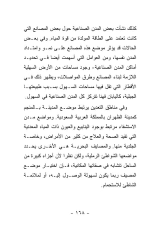 ‫ﻜﺫﻟﻙ ﻨﺸﺄﺕ ﺒﻌﺽ ﺍﻟﻤﺩﻥ ﺍﻟﺼﻨﺎﻋﻴﺔ ﺤﻭل ﺒﻌﺽ ﺍﻟﻤﺼﺎﻨﻊ ﺍﻟﺘﻲ‬
‫ﻜﺎﻨﺕ ﺘﻌﺘﻤﺩ ﻋﻠﻰ ﺍﻟﻁﺎﻗﺔ ﺍﻟﻤﻭﻟﺩﺓ ﻤﻥ ﻗﻭﺓ ﺍﻟﻤﻴﺎﻩ. ﻭﻓﻲ ﺒﻌـﺽ‬
‫ﺍﻟﺤﺎﻻﺕ ﻗﺩ ﻴﺅﺜﺭ ﻤﻭﻀﻊ ﻫﺫﻩ ﺍﻟﻤﺼﺎﻨﻊ ﻋﻠـﻰ ﻨﻤـﻭ ﻭﺍﻤﺘـﺩﺍﺩ‬
‫ﺍﻟﻤﺩﻥ ﻨﻔﺴﻬﺎ، ﻭﻤﻥ ﺍﻟﻌﻭﺍﻤل ﺍﻟﺘﻲ ﺃﺴﻬﻤﺕ ﺃﻴ ‪‬ﺎ ﻓـﻲ ﺘﺤﺩﻴـﺩ‬
            ‫ﻀ‬
‫ﺃﻤﺎﻜﻥ ﺍﻟﻤﺩﻥ ﺍﻟﺼﻨﺎﻋﻴﺔ- ﻭﺠﻭﺩ ﻤﺴﺎﺤﺎﺕ ﻤﻥ ﺍﻷﺭﺽ ﺍﻟﺴﻬﻠﻴﺔ‬
                       ‫‪‬‬
‫ﺍﻟﻼﺯﻤﺔ ﻟﺒﻨﺎﺀ ﺍﻟﻤﺼﺎﻨﻊ ﻭﻁﺭﻕ ﺍﻟﻤﻭﺍﺼﻼﺕ، ﻭﻴﻅﻬﺭ ﺫﻟﻙ ﻓـﻲ‬
‫ﺍﻷﻗﻁﺎﺭ ﺍﻟﺘﻲ ﺘﻘل ﻓﻴﻬﺎ ﻤﺴﺎﺤﺎﺕ ﺍﻟﺴـﻬﻭل ﺒﺴـﺒﺏ ﻁﺒﻴﻌﺘﻬـﺎ‬
‫ﺍﻟﺠﺒﻠﻴﺔ، ﻜﺎﻟﻴﺎﺒﺎﻥ ﻓﻬﻨﺎ ﺘﺘﺭﻜﺯ ﻜل ﺍﻟﻤﺩﻥ ﺍﻟﺼﻨﺎﻋﻴﺔ ﻓﻲ ﺍﻟﺴﻬﻭل.‬
‫ﻭﻓﻲ ﻤﻨﺎﻁﻕ ﺍﻟﺘﻌﺩﻴﻥ ﻴﺭﺘﺒﻁ ﻤﻭﻀـﻊ ﺍﻟﻤﺩﻴﻨـﺔ ﺒـﺎﻟﻤﻨﺠﻡ‬
‫ﻜﻤﺩﻴﻨﺔ ﺍﻟﻅﻬﺭﺍﻥ ﺒﺎﻟﻤﻤﻠﻜﺔ ﺍﻟﻌﺭﺒﻴﺔ ﺍﻟﺴﻌﻭﺩﻴﺔ. ﻭﻤﻭﺍﻀﻊ ﻤـﺩﻥ‬
‫ﺍﻻﺴﺘﺸﻔﺎﺀ ﻤﺭﺘﺒﻁ ﺒﻭﺠﻭﺩ ﺍﻟﻴﻨﺎﺒﻴﻊ ﻭﺍﻟﻌﻴﻭﻥ ﺫﺍﺕ ﺍﻟﻤﻴﺎﻩ ﺍﻟﻤﻌﺩﻨﻴﺔ‬
‫ﺍﻟﺘﻲ ﺘﻔﻴﺩ ﺍﻟﺼﺤﺔ ﻭﺍﻟﻌﻼﺝ ﻤﻥ ﻜﺜﻴﺭ ﻤﻥ ﺍﻷﻤﺭﺍﺽ، ﻭﺨﺎﺼـﺔ‬
‫ﺍﻟﺠﻠﺩﻴﺔ ﻤﻨﻬﺎ. ﻭﺍﻟﻤﺼﺎﻴﻑ ﺍﻟﺒﺤﺭﻴـﺔ ﻫـﻲ ﺍﻷﺨـﺭﻯ ﻴﺤـﺩﺩ‬
‫ﻤﻭﺍﻀﻌﻬﺎ ﺍﻟﺸﻭﺍﻁﺊ ﺍﻟﺭﻤﻠﻴﺔ، ﻭﻟﻜﻥ ﻨﻅ ‪‬ﺍ ﻷﻥ ﺃﺠﺯﺍﺀ ﻜﺒﻴﺭﺓ ﻤﻥ‬
                   ‫ﺭ‬
‫ﺍﻟﺴﺎﺤل ﺘﺘﺸﺎﺒﻪ ﻓﻲ ﺼﻔﺎﺘﻬﺎ ﺍﻟﻤﻜﺎﻨﻴﺔ، ﻓـﺈﻥ ﺍﺨﺘﻴـﺎﺭ ﻤﻭﻀـﻊ‬
‫ﺍﻟﻤﺼﻴﻑ ﺭﺒﻤﺎ ﻴﻜﻭﻥ ﻟﺴﻬﻭﻟﺔ ﺍﻟﻭﺼـﻭل ﺇﻟﻴـﻪ، ﺃﻭ ﻟﻤﻼﺌﻤـﺔ‬
                                       ‫ﺍﻟﺸﺎﻁﺊ ﻟﻼﺴﺘﺤﻤﺎﻡ.‬



                       ‫- ٨٦١ -‬
 