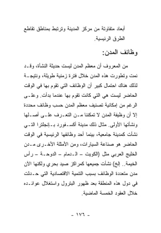 ‫ﺃﺒﻌﺎﺩ ﻤﺘﻔﺎﻭﺘﺔ ﻤﻥ ﻤﺭﻜﺯ ﺍﻟﻤﺩﻴﻨﺔ ﻭﺘﺭﺘﺒﻁ ﺒﻤﻨﺎﻁﻕ ﺘﻘﺎﻁﻊ‬
                                  ‫ﺍﻟﻁﺭﻕ ﺍﻟﺭﺌﻴﺴﻴﺔ.‬

                                     ‫ﻭﻅﺎﺌﻑ ﺍﻟﻤﺩﻥ:‬
‫ﻤﻥ ﺍﻟﻤﻌﺭﻭﻑ ﺃﻥ ﻤﻌﻅﻡ ﺍﻟﻤﺩﻥ ﻟﻴﺴﺕ ﺤﺩﻴﺜﺔ ﺍﻟﻨﺸﺄﺓ، ﻭﻗـﺩ‬
‫ﻨﻤﺕ ﻭﺘﻁﻭﺭﺕ ﻫﺫﻩ ﺍﻟﻤﺩﻥ ﺨﻼل ﻓﺘﺭﺓ ﺯﻤﻨﻴﺔ ﻁﻭﻴﻠﺔ، ﻭﻨﺘﻴﺠـﺔ‬
‫ﻟﺫﻟﻙ ﻫﻨﺎﻙ ﺍﺤﺘﻤﺎل ﻜﺒﻴﺭ ﺃﻥ ﺍﻟﻭﻅﺎﺌﻑ ﺍﻟﺘﻲ ﺘﻘﻭﻡ ﺒﻬﺎ ﻓﻲ ﺍﻟﻭﻗﺕ‬
‫ﺍﻟﺤﺎﻀﺭ ﻟﻴﺴﺕ ﻫﻲ ﺍﻟﺘﻲ ﻜﺎﻨﺕ ﺘﻘﻭﻡ ﺒﻬﺎ ﻋﻨﺩﻤﺎ ﺒﺩﺃﺕ. ﻭﻋﻠـﻰ‬
‫ﺍﻟﺭﻏﻡ ﻤﻥ ﺇﻤﻜﺎﻨﻴﺔ ﺘﺼﻨﻴﻑ ﻤﻌﻅﻡ ﺍﻟﻤﺩﻥ ﺤﺴﺏ ﻭﻅﺎﺌﻑ ﻤﺤﺩﺩﺓ‬
‫ﺇﻻ ﺃﻥ ﻭﻅﻴﻔﺔ ﺍﻟﻤﺩﻥ ﻻ ﺘﻤﻜﻨﻨﺎ ﻤـﻥ ﺍﻟﺘﻌـﺭﻑ ﻋﻠـﻰ ﺃﺼـﻠﻬﺎ‬
‫ﻭﻨﺸﺄﺘﻬﺎ ﺍﻷﻭﻟﻰ. ﻤﺜﺎل ﺫﻟﻙ ﻤﺩﻴﻨﺔ ﺃﻜﺴـﻔﻭﺭﺩ ﺒـﺈﻨﺠﻠﺘﺭﺍ ﺍﻟﺘـﻲ‬
‫ﻨﺸﺄﺕ ﻜﻤﺩﻴﻨﺔ ﺠﺎﻤﻌﻴﺔ، ﺒﻴﻨﻤﺎ ﺃﺤﺩ ﻭﻅﺎﺌﻔﻬﺎ ﺍﻟﺭﺌﻴﺴﻴﺔ ﻓﻲ ﺍﻟﻭﻗﺕ‬
‫ﺍﻟﺤﺎﻀﺭ ﻫﻭ ﺼﻨﺎﻋﺔ ﺍﻟﺴﻴﺎﺭﺍﺕ، ﻭﻤﻥ ﺍﻷﻤﺜﻠﺔ ﺍﻷﺨـﺭﻯ ﻤـﺩﻥ‬
‫ﺍﻟﺨﻠﻴﺞ ﺍﻟﻌﺭﺒﻲ ﻤﺜل )ﺍﻟﻜﻭﻴﺕ – ﺍﻟـﺩﻤﺎﻡ – ﺍﻟﺩﻭﺤـﺔ – ﺭﺃﺱ‬
‫ﺍﻟﺨﻴﻤﺔ.. ﺇﻟﺦ( ﻨﺸﺄﺕ ﺠﻤﻴﻌﻬﺎ ﻜﻤﺭﺍﻜﺯ ﺼﻴﺩ ﺒﺤﺭﻱ ﻭﻟﻜﻨﻬﺎ ﺍﻵﻥ‬
‫ﻤﺩﻥ ﻤﺘﻌﺩﺩﺓ ﺍﻟﻭﻅﺎﺌﻑ ﺒﺴﺒﺏ ﺍﻟﺘﻨﻤﻴﺔ ﺍﻻﻗﺘﺼﺎﺩﻴﺔ ﺍﻟﺘﻲ ﺤـﺩﺜﺕ‬
‫ﻓﻲ ﺩﻭل ﻫﺫﻩ ﺍﻟﻤﻨﻁﻘﺔ ﺒﻌﺩ ﻅﻬﻭﺭ ﺍﻟﺒﺘﺭﻭل ﻭﺍﺴﺘﻐﻼل ﻋﻭﺍﺌـﺩﻩ‬
                           ‫ﺨﻼل ﺍﻟﻌﻘﻭﺩ ﺍﻟﺨﻤﺴﺔ ﺍﻟﻤﺎﻀﻴﺔ.‬


                      ‫- ٦٧١ -‬
 