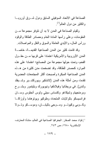 ‫ﺍﻟﺼﻨﺎﻋﺔ ﻓﻲ ﺍﻻﺘﺤﺎﺩ ﺍﻟﺴﻭﻓﻴﺘﻲ ﺍﻟﺴﺎﺒﻕ ﻭﺩﻭل ﺸـﺭﻕ ﺃﻭﺭﻭﺒـﺎ‬
                                      ‫ﻭﺍﻟﻜﺜﻴﺭ ﻤﻥ ﺩﻭل ﺍﻟﻌﺎﻟﻡ)١(.‬
‫ﻭﻟﻘﻴﺎﻡ ﺍﻟﺼﻨﺎﻋﺔ ﻓﻲ ﺍﻟﻤﺩﻥ ﻻ ﺒﺩ ﺃﻥ ﺘﺘﻭﻓﺭ ﻤﺠﻤﻭﻋﺔ ﻤـﻥ‬
‫ﺍﻟﻤﻘﻭﻤﺎﺕ، ﻭﻋﻠﻰ ﺭﺃﺴﻬﺎ ﺍﻟﻤﺎﺩﺓ ﺍﻟﺨﺎﻡ ﻭﻤﺼﺎﺩﺭ ﺍﻟﻁﺎﻗﺔ ﻭﺍﻟﻭﻗﻭﺩ‬
 ‫ﻭﺭﺃﺱ ﺍﻟﻤﺎل، ﻭﺍﻷﻴﺩﻱ ﺍﻟﻌﺎﻤﻠﺔ ﻭﺍﻟﺴﻭﻕ ﻭﺍﻟﻨﻘل ﻭﺍﻟﻤﻭﺍﺼﻼﺕ.‬
‫ﻭﻗﺩ ﻗﺎﻤﺕ ﻜﺜﻴﺭ ﻤﻥ ﺍﻟﻤﺩﻥ ﺍﻟﺼﻨﺎﻋﻴﺔ ﺍﻟﻘﺩﻴﻤـﺔ، ﺨﺎﺼـﺔ‬
‫ﺍﻟﻤﺩﻥ ﺍﻷﻭﺭﻭﺒﻴﺔ ﻭﺍﻷﻤﺭﻴﻜﻴﺔ ﺍﻋﺘﻤﺎ ‪‬ﺍ ﻋﻠﻰ ﻗﺭﺒﻬﺎ ﻤـﻥ ﺤﻘـﻭل‬
                     ‫ﺩ‬
‫ﺍﻟﻔﺤﻡ، ﻭﻨﻤﺕ ﺤﻭﻟﻬﺎ ﻤﺠﻤﻭﻋﺔ ﻤﻥ ﺍﻟﻤﺼﺎﻨﻊ؛ ﺍﻋﺘﻤﺎ ‪‬ﺍ ﻋﻠﻰ ﻫﺫﻩ‬
         ‫ﺩ‬
‫ﺍﻟﻤﻭﺍﺭﺩ ﻜﻤﺼﺩﺭ ﻟﻠﻁﺎﻗﺔ، ﻭﻗﺩ ﺘﻀﺨﻤﺕ ﻤﺩﻥ ﻜﺜﻴﺭﺓ ﻤﻥ ﻫـﺫﻩ‬
‫ﺍﻟﻤﺩﻥ ﺍﻟﺼﻨﺎﻋﻴﺔ ﺍﻟﻤﺒﻜﺭﺓ ﻭﺃﺼﺒﺤﺕ ﺃﻜﺜﺭ ﺍﻟﻤﺠﺘﻤﻌﺎﺕ ﺍﻟﺤﻀﺭﻴﺔ‬
‫ﺘﻘﺩ ‪‬ﺎ، ﻭﻤﻥ ﺃﻤﺜﻠﺔ ﻫﺫﻩ ﺍﻟﻤﺩﻥ )ﻻﻨﺸﻜﻴﺭ ﻭﻴﻭﺭﻜﺸـﻴﺭ ﻭﺸـﻴﻔﻠﺩ‬
                                                ‫ﻤ‬
‫ﻭﻟﻨﺩﻥ(. ﻓﻲ ﺒﺭﻴﻁﺎﻨﻴﺎ ﻭﻓﻴﻼﺩﻟﻔﻴﺎ ﻭﻨﻴﻭﻴﻭﺭﻙ ﻭﺒﻠﻴﺘﻤﻭﺭ ﻭﺒﺸـﺭﺡ‬
‫ﻭﺒﺭﻤﻨﺠﻬﺎﻡ ﻭﺸﻴﻜﺎﻏﻭ ﻭﻜﻨﺴﺎﺱ ﺴﻴﺘﻲ ﻭﻟﻭﺱ ﺃﻨﺠﻠﻭﺱ ﻭﺴـﺎﻥ‬
‫ﻓﺭﺍﻨﺴﻴﺴﻜﻭ ﺒﺎﻟﻭﻻﻴﺎﺕ ﺍﻟﻤﺘﺤﺩﺓ، ﻭﻁﻭﻜﻴﻭ ﻭﻴﻭﺘﻭﻫﺎﻤﺎ ﻭﺃﻭﺯﺍﻜـﺎ‬
‫ﻭﻜ ـﻭﺒﻲ ﻭﻜﻴﻭﺘ ـﻭ ﻭﻤ ـﻭﺠﻲ ﺒﺎﻟﻴﺎﺒ ـﺎﻥ، ﻭﻤﻭﺴ ـﻜﻭ ﻭﺘ ـﻭﻻ‬
  ‫ـ‬      ‫ـ‬         ‫ـ‬           ‫ـ‬     ‫ـ‬          ‫ـ‬



‫1 ( ﻓﺅﺍﺩ ﻤﺤﻤﺩ ﺍﻟﺼﻘﺎﺭ: ﺍﻟﺠﻐﺭﺍﻓﻴﺎ ﺍﻟﺼﻨﺎﻋﻴﺔ ﻓﻲ ﺍﻟﻌﺎﻟﻡ، ﻤﻨﺸﺄﺓ ﺍﻟﻤﻌﺎﺭﻑ،‬
                                 ‫ﺍﻹﺴﻜﻨﺩﺭﻴﺔ ٠٨٩١، ﺹ ٣٤٢.‬

                           ‫- ٩٧١ -‬
 