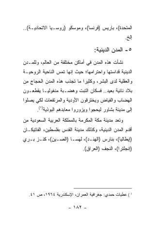 ‫ﺍﻟﻤﺘﺤﺩﺓ(، ﺒﺎﺭﻴﺱ )ﻓﺭﻨﺴﺎ(، ﻭﻤﻭﺴﻜﻭ )ﺭﻭﺴـﻴﺎ ﺍﻻﺘﺤﺎﺩﻴـﺔ(..‬
                                                      ‫ﺇﻟﺦ.‬

                                     ‫٥- ﺍﻟﻤﺩﻥ ﺍﻟﺩﻴﻨﻴﺔ:‬
‫ﻨﺸﺄﺕ ﻫﺫﻩ ﺍﻟﻤﺩﻥ ﻓﻲ ﺃﻤﺎﻜﻥ ﻤﺨﺘﻠﻔﺔ ﻤﻥ ﺍﻟﻌﺎﻟﻡ، ﻭﻟﻠﻤـﺩﻥ‬
‫ﺍﻟﺩﻴﻨﻴﺔ ﻗﺩﺍﺴﺘﻬﺎ ﻭﺍﺤﺘﺭﺍﻤﻬﺎ؛ ﺤﻴﺙ ﺇﻨﻬﺎ ﺘﻤﺱ ﺍﻟﻨﺎﺤﻴﺔ ﺍﻟﺭﻭﺤﻴـﺔ‬
‫ﻭﺍﻟﻌﻘﻠﻴﺔ ﻟﺩﻯ ﺍﻟﺒﺸﺭ، ﻭﻜﺜﻴﺭﺍ ﻤﺎ ﺘﺠﺫﺏ ﻫﺫﻩ ﺍﻟﻤﺩﻥ ﺍﻟﺤﺠﺎﺝ ﻤﻥ‬
                             ‫‪‬‬
‫ﺒﻼﺩ ﻨﺎﺌﻴﺔ ﺒﻌﻴﺩ.. ﻓﺴﻜﺎﻥ ﺍﻟﺘﺒﺕ ﻭﻫﻀـﺒﺔ ﻤﻨﻐﻭﻟﻴـﺎ ﻴﻘﻁﻌـﻭﻥ‬
‫ﺍﻟﻬﻀﺎﺏ ﻭﺍﻟﻔﻴﺎﺽ ﻭﻴﺨﺘﺭﻗﻭﻥ ﺍﻷﻭﺩﻴﺔ ﻭﺍﻟﻤﺭﺘﻔﻌﺎﺕ ﻟﻜﻲ ﻴﺼﻠﻭﺍ‬
       ‫ﺇﻟﻰ ﻤﺩﻴﻨﺔ ﺒﺸﺎﻭﺭ ﻟﻴﺤﺠﻭﺍ ﻭﻴﺯﻭﺭﻭﺍ ﻤﻌﺎﺒﺩﻫﻡ ﺍﻟﺒﻭﺫﻴﺔ)١(.‬
‫ﻭﺘﻌﺩ ﻤﺩﻴﻨﺔ ﻤﻜﺔ ﺍﻟﻤﻜﺭﻤﺔ ﺒﺎﻟﻤﻤﻠﻜﺔ ﺍﻟﻌﺭﺒﻴﺔ ﺍﻟﺴﻌﻭﺩﻴﺔ ﻤﻥ‬
‫ﺃﻗﺩﻡ ﺍﻟﻤﺩﻥ ﺍﻟﺩﻴﻨﻴﺔ، ﻭﻜﺫﻟﻙ ﻤﺩﻴﻨﺔ ﺍﻟﻘﺩﺱ ﺒﻔﻠﺴﻁﻴﻥ، ﺍﻟﻔﺎﺘﻴﻜـﺎﻥ‬
‫)ﺇﻴﻁﺎﻟﻴﺎ(، ﺒﻨﺎﺭﺱ )ﺍﻟﻬﻨـﺩ(، ﻟﻬﺴـﺎ )ﺍﻟﺼـﻴﻥ(، ﻜﻨـﺯ ﺒـﺭﻱ‬
                               ‫)ﺇﻨﺠﻠﺘﺭﺍ(، ﺍﻟﻨﺠﻑ )ﺍﻟﻌﺭﺍﻕ(.‬




  ‫1 ( ﻋﻁﻴﺎﺕ ﺤﻤﺩﻱ: ﺠﻐﺭﺍﻓﻴﺔ ﺍﻟﻌﻤﺭﺍﻥ، ﺍﻹﺴﻜﻨﺩﺭﻴﺔ ٤٦٩١، ﺹ ١٤.‬

                       ‫- ٢٨١ -‬
 
