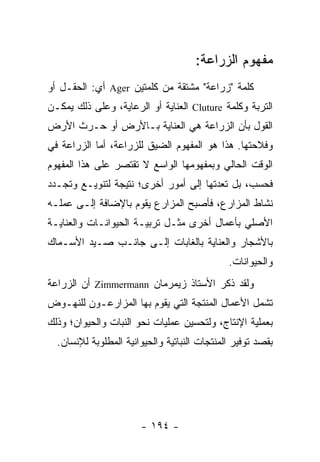 ‫ﻤﻔﻬﻭﻡ ﺍﻟﺯﺭﺍﻋﺔ:‬
‫ﻜﻠﻤﺔ "ﺯﺭﺍﻋﺔ" ﻤﺸﺘﻘﺔ ﻤﻥ ﻜﻠﻤﺘﻴﻥ ‪ Ager‬ﺃﻱ: ﺍﻟﺤﻘـل ﺃﻭ‬
‫ﺍﻟﺘﺭﺒﺔ ﻭﻜﻠﻤﺔ ‪ Cluture‬ﺍﻟﻌﻨﺎﻴﺔ ﺃﻭ ﺍﻟﺭﻋﺎﻴﺔ، ﻭﻋﻠﻰ ﺫﻟﻙ ﻴﻤﻜـﻥ‬
‫ﺍﻟﻘﻭل ﺒﺄﻥ ﺍﻟﺯﺭﺍﻋﺔ ﻫﻲ ﺍﻟﻌﻨﺎﻴﺔ ﺒـﺎﻷﺭﺽ ﺃﻭ ﺤـﺭﺙ ﺍﻷﺭﺽ‬
‫ﻭﻓﻼﺤﺘﻬﺎ. ﻫﺫﺍ ﻫﻭ ﺍﻟﻤﻔﻬﻭﻡ ﺍﻟﻀﻴﻕ ﻟﻠﺯﺭﺍﻋﺔ، ﺃﻤﺎ ﺍﻟﺯﺭﺍﻋﺔ ﻓﻲ‬
‫ﺍﻟﻭﻗﺕ ﺍﻟﺤﺎﻟﻲ ﻭﺒﻤﻔﻬﻭﻤﻬﺎ ﺍﻟﻭﺍﺴﻊ ﻻ ﺘﻘﺘﺼﺭ ﻋﻠﻰ ﻫﺫﺍ ﺍﻟﻤﻔﻬﻭﻡ‬
‫ﻓﺤﺴﺏ، ﺒل ﺘﻌﺩﺘﻬﺎ ﺇﻟﻰ ﺃﻤﻭﺭ ﺃﺨﺭﻯ؛ ﻨﺘﻴﺠﺔ ﻟﺘﻨﻭﻴـﻊ ﻭﺘﺠـﺩﺩ‬
‫ﻨﺸﺎﻁ ﺍﻟﻤﺯﺍﺭﻉ، ﻓﺄﺼﺒﺢ ﺍﻟﻤﺯﺍﺭﻉ ﻴﻘﻭﻡ ﺒﺎﻹﻀﺎﻓﺔ ﺇﻟـﻰ ﻋﻤﻠـﻪ‬
‫ﺍﻷﺼﻠﻲ ﺒﺄﻋﻤﺎل ﺃﺨﺭﻯ ﻤﺜـل ﺘﺭﺒﻴـﺔ ﺍﻟﺤﻴﻭﺍﻨـﺎﺕ ﻭﺍﻟﻌﻨﺎﻴـﺔ‬
‫ﺒﺎﻷﺸﺠﺎﺭ ﻭﺍﻟﻌﻨﺎﻴﺔ ﺒﺎﻟﻐﺎﺒﺎﺕ ﺇﻟـﻰ ﺠﺎﻨـﺏ ﺼـﻴﺩ ﺍﻷﺴـﻤﺎﻙ‬
                                              ‫ﻭﺍﻟﺤﻴﻭﺍﻨﺎﺕ.‬
‫ﻭﻟﻘﺩ ﺫﻜﺭ ﺍﻷﺴﺘﺎﺫ ﺯﻴﻤﺭﻤﺎﻥ ‪ Zimmermann‬ﺃﻥ ﺍﻟﺯﺭﺍﻋﺔ‬
‫ﺘﺸﻤل ﺍﻷﻋﻤﺎل ﺍﻟﻤﻨﺘﺠﺔ ﺍﻟﺘﻲ ﻴﻘﻭﻡ ﺒﻬﺎ ﺍﻟﻤﺯﺍﺭﻋـﻭﻥ ﻟﻠﻨﻬـﻭﺽ‬
‫ﺒﻌﻤﻠﻴﺔ ﺍﻹﻨﺘﺎﺝ، ﻭﻟﺘﺤﺴﻴﻥ ﻋﻤﻠﻴﺎﺕ ﻨﺤﻭ ﺍﻟﻨﺒﺎﺕ ﻭﺍﻟﺤﻴﻭﺍﻥ؛ ﻭﺫﻟﻙ‬
  ‫ﺒﻘﺼﺩ ﺘﻭﻓﻴﺭ ﺍﻟﻤﻨﺘﺠﺎﺕ ﺍﻟﻨﺒﺎﺘﻴﺔ ﻭﺍﻟﺤﻴﻭﺍﻨﻴﺔ ﺍﻟﻤﻁﻠﻭﺒﺔ ﻟﻺﻨﺴﺎﻥ.‬




                       ‫- ٤٩١ -‬
 