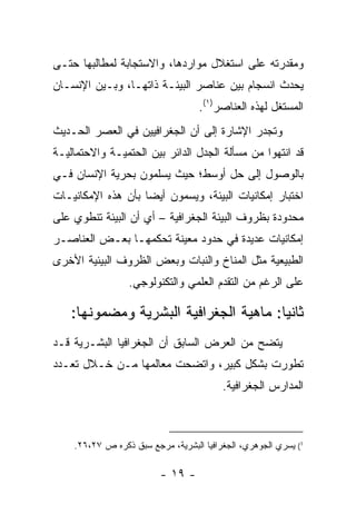 ‫ﻭﻤﻘﺩﺭﺘﻪ ﻋﻠﻰ ﺍﺴﺘﻐﻼل ﻤﻭﺍﺭﺩﻫﺎ، ﻭﺍﻻﺴﺘﺠﺎﺒﺔ ﻟﻤﻁﺎﻟﺒﻬﺎ ﺤﺘـﻰ‬
‫ﻴﺤﺩﺙ ﺍﻨﺴﺠﺎﻡ ﺒﻴﻥ ﻋﻨﺎﺼﺭ ﺍﻟﺒﻴﺌـﺔ ﺫﺍﺘﻬـﺎ، ﻭﺒـﻴﻥ ﺍﻹﻨﺴـﺎﻥ‬
                                   ‫ﺍﻟﻤﺴﺘﻐل ﻟﻬﺫﻩ ﺍﻟﻌﻨﺎﺼﺭ)١(.‬
‫ﻭﺘﺠﺩﺭ ﺍﻹﺸﺎﺭﺓ ﺇﻟﻰ ﺃﻥ ﺍﻟﺠﻐﺭﺍﻓﻴﻴﻥ ﻓﻲ ﺍﻟﻌﺼﺭ ﺍﻟﺤـﺩﻴﺙ‬
‫ﻗﺩ ﺍﻨﺘﻬﻭﺍ ﻤﻥ ﻤﺴﺄﻟﺔ ﺍﻟﺠﺩل ﺍﻟﺩﺍﺌﺭ ﺒﻴﻥ ﺍﻟﺤﺘﻤﻴـﺔ ﻭﺍﻻﺤﺘﻤﺎﻟﻴـﺔ‬
‫ﺒﺎﻟﻭﺼﻭل ﺇﻟﻰ ﺤل ﺃﻭﺴﻁ؛ ﺤﻴﺙ ﻴﺴﻠﻤﻭﻥ ﺒﺤﺭﻴﺔ ﺍﻹﻨﺴﺎﻥ ﻓـﻲ‬
‫ﺍﺨﺘﺒﺎﺭ ﺇﻤﻜﺎﻨﻴﺎﺕ ﺍﻟﺒﻴﺌﺔ، ﻭﻴﺴﻤﻭﻥ ﺃﻴ ‪‬ﺎ ﺒﺄﻥ ﻫﺫﻩ ﺍﻹﻤﻜﺎﻨﻴـﺎﺕ‬
                    ‫ﻀ‬
‫ﻤﺤﺩﻭﺩﺓ ﺒﻅﺭﻭﻑ ﺍﻟﺒﻴﺌﺔ ﺍﻟﺠﻐﺭﺍﻓﻴﺔ – ﺃﻱ ﺃﻥ ﺍﻟﺒﻴﺌﺔ ﺘﻨﻁﻭﻱ ﻋﻠﻰ‬
‫ﺇﻤﻜﺎﻨﻴﺎﺕ ﻋﺩﻴﺩﺓ ﻓﻲ ﺤﺩﻭﺩ ﻤﻌﻴﻨﺔ ﺘﺤﻜﻤﻬـﺎ ﺒﻌـﺽ ﺍﻟﻌﻨﺎﺼـﺭ‬
‫ﺍﻟﻁﺒﻴﻌﻴﺔ ﻤﺜل ﺍﻟﻤﻨﺎﺥ ﻭﺍﻟﻨﺒﺎﺕ ﻭﺒﻌﺽ ﺍﻟﻅﺭﻭﻑ ﺍﻟﺒﻴﺌﻴﺔ ﺍﻷﺨﺭﻯ‬
                 ‫ﻋﻠﻰ ﺍﻟﺭﻏﻡ ﻤﻥ ﺍﻟﺘﻘﺩﻡ ﺍﻟﻌﻠﻤﻲ ﻭﺍﻟﺘﻜﻨﻭﻟﻭﺠﻲ.‬

    ‫ﺜﺎﻨ ‪‬ﺎ: ﻤﺎﻫﻴﺔ ﺍﻟﺠﻐﺭﺍﻓﻴﺔ ﺍﻟﺒﺸﺭﻴﺔ ﻭﻤﻀﻤﻭﻨﻬﺎ:‬
                                        ‫ﻴ‬
‫ﻴﺘﻀﺢ ﻤﻥ ﺍﻟﻌﺭﺽ ﺍﻟﺴﺎﺒﻕ ﺃﻥ ﺍﻟﺠﻐﺭﺍﻓﻴﺎ ﺍﻟﺒﺸـﺭﻴﺔ ﻗـﺩ‬
‫ﺘﻁﻭﺭﺕ ﺒﺸﻜل ﻜﺒﻴﺭ، ﻭﺍﺘﻀﺤﺕ ﻤﻌﺎﻟﻤﻬﺎ ﻤـﻥ ﺨـﻼل ﺘﻌـﺩﺩ‬
                                         ‫ﺍﻟﻤﺩﺍﺭﺱ ﺍﻟﺠﻐﺭﺍﻓﻴﺔ.‬



    ‫1( ﻴﺴﺭﻱ ﺍﻟﺠﻭﻫﺭﻱ، ﺍﻟﺠﻐﺭﺍﻓﻴﺎ ﺍﻟﺒﺸﺭﻴﺔ، ﻤﺭﺠﻊ ﺴﺒﻕ ﺫﻜﺭﻩ ﺹ ٧٢،٦٢.‬

                         ‫- ٩١ -‬
 