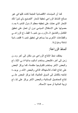 ‫ﻜﻤﺎ ﺃﻥ ﺍﻟﺴﻴﺎﺴﺎﺕ ﺍﻻﻗﺘﺼﺎﺩﻴﺔ ﺍﻟﻤﺘﺒﻌﺔ ﻜﺎﻨﺕ ﻜﻠﻬﺎ ﻓﻲ ﻏﻴﺭ‬
‫ﺼﺎﻟﺢ ﺍﻟﻨﺸﺎﻁ ﺍﻟﺯﺭﺍﻋﻲ ﺘﺤﻘﻴ ﹰﺎ ﻟﺸﻌﺎﺭ "ﺍﻟﺘﺼﻨﻴﻊ ﺒﺄﻱ ﺜﻤﻥ" ﺫﻟﻙ‬
                             ‫ﻘ‬
‫ﺍﻟﺸﻌﺎﺭ ﺍﻟﺫﻱ ﻋﻤﻠﺕ ﻋﻠﻰ ﺘﺤﻘﻴﻘﻪ ﻤﻌﻅﻡ ﺍﻟـﺩﻭل ﺍﻟﻨﺎﻤﻴـﺔ ﺒﻌـﺩ‬
‫ﺤﺼﻭﻟﻬﺎ ﻋﻠﻰ ﺍﻻﺴﺘﻘﻼل ﺍﻟﺴﻴﺎﺴﻲ ﺩﻭﻥ ﺃﻥ ﺘﻌﻤل ﻋﻠﻰ ﺘﺤﻘﻴﻕ‬
‫ﺍﻟﺘﻜﺎﻤل ﻭﺍﻟﺘﻨﺎﺴﻕ ﺍﻟـﻼﺯﻡ ﺒـﻴﻥ ﺘﻨﻤﻴـﺔ ﺍﻟﻘﻁـﺎﻉ ﺍﻟﺯﺭﺍﻋـﻲ‬
‫ﻭﺍﻟﻘﻁﺎﻋﺎﺕ ﺍﻷﺨﺭﻯ ﺒﻤﺎ ﻴﺴﺎﻫﻡ ﻓﻲ ﺘﺤﻘﻴﻕ ﺘﻨﻤﻴـﺔ ﺍﻗﺘﺼـﺎﺩﻴﺔ‬
                                        ‫ﺸﺎﻤﻠﺔ ﻭﻤﺘﻭﺍﺯﻨﺔ.‬

                                     ‫ﺃﻨﻤﺎﻁ ﺍﻟﺯﺭﺍﻋﺔ:‬
‫ﻴﺨﺘﻠﻑ ﻨﻤﻁ ﺍﻹﻨﺘﺎﺝ ﺍﻟﺯﺭﺍﻋﻲ ﻤﻥ ﻤﻜﺎﻥ ﺇﻟﻰ ﺁﺨﺭ ﻭﻤـﻥ‬
‫ﺯﻤﻥ ﺇﻟﻰ ﺁﺨﺭ، ﻓﺎﻟﺒﻌﺽ ﻴﺴﺘﺨﺩﻡ ﺃﺴﺎﻟﻴﺏ ﺒﺩﺍﺌﻴﺔ ﻓـﻲ ﺍﻹﻨﺘـﺎﺝ‬
‫ﻭﺍﻟﺒﻌﺽ ﺍﻵﺨﺭ ﻴﺴﺘﺨﺩﻡ ﺘﻜﻨﻭﻟﻭﺠﻴﺎ ﻤﺘﻘﺩﻤﺔ، ﻜﻤﺎ ﻴﺭﻜﺯ ﺍﻟﺒﻌﺽ‬
‫ﻋﻠﻰ ﺇﻨﺘﺎﺝ ﺍﻟﻐﺫﺍﺀ ﻟﻼﺴﺘﻬﻼﻙ ﺍﻟﺫﺍﺘﻲ ﻭﺍﻟﺒﻌﺽ ﺍﻵﺨـﺭ ﻴﻭﺠـﻪ‬
‫ﺇﻨﺘﺎﺠﻪ ﺒﺎﻟﻜﺎﻤل ﺇﻟﻰ ﺍﻟﺴﻭﻕ ﺍﻟﻌﺎﻟﻤﻴﺔ، ﻜﻤﺎ ﻴﺭﻜﺯ ﺍﻟﺒﻌﺽ ﻋﻠـﻰ‬
‫ﺇﻨﺘﺎﺝ ﺍﻟﻤﺤﺎﺼﻴل ﺍﻟﺒﺴﺘﺎﻨﻴﺔ، ﻭﺍﻟﺒﻌﺽ ﺍﻵﺨﺭ ﻴﺭﻜﺯ ﻋﻠﻰ ﺇﻨﺘـﺎﺝ‬
                          ‫ﺘﺭﺒﻴﺔ ﺍﻟﻤﺎﺸﻴﺔ ﺃﻭ ﺼﻴﺩ ﺍﻷﺴﻤﺎﻙ.‬




                      ‫- ٩٩١ -‬
 