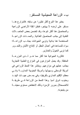 ‫ﺏ- ﺍﻟﺯﺭﺍﻋﺔ ﺍﻟﻤﻌﻴﺸﻴﺔ ﺍﻟﻤﺴﺘﻘﺭ:‬
‫ﻴﻌﺘﺒﺭ ﻫﺫﺍ ﺍﻟﻨﻭﻉ ﺃﻜﺜﺭ ﺘﻁﻭ ‪‬ﺍ ﻋﻥ ﺴﺎﺒﻘﻪ. ﻓﺎﻟﻤﺯﺍﺭﻉ ﻫﻨـﺎ‬
                         ‫ﺭ‬
‫ﻤﺴﺘﻘﺭ ﻋﻠﻰ ﺃﺭﻀﻪ ﻻ ﻴﻬﺎﺠﺭ، ﻓﻨﻅ ‪‬ﺍ ﻟﻘﻠﺔ ﺍﻷﺭﺍﻀﻲ ﺍﻟﺯﺭﺍﻋﻴﺔ‬
                      ‫ﺭ‬
‫ﻭﺍﻟﻤﺤﺎﺼﻴل ﻫﻨﺎ ﺃﻜﺜﺭ ﺘﻨﻭ ‪‬ﺎ، ﻭﻗﺩ ﺘﺘﻀﻤﻥ ﺒﻌﺽ ﺍﻟﺤﺎﺼـﻼﺕ‬
                         ‫ﻋ‬
‫ﺍﻟﻨﻘﺩﻴﺔ ﺇﻟﻰ ﺠﺎﻨﺏ ﺍﻟﻤﺤﺎﺼﻴل ﺍﻟﻐﺫﺍﺌﻴﺔ. ﻭﺍﻟﻤﻌـﺩﺍﺕ ﺍﻟﺯﺭﺍﻋﻴـﺔ‬
‫ﺍﻟﻤﺴﺘﺨﺩﻤﺔ ﻫﻨﺎ ﺒﺩﺍﺌﻴﺔ ﻭﺘﺭﺒﻲ ﺍﻟﺤﻴﻭﺍﻨﺎﺕ ﺒﺠﺎﻨـﺏ ﺍﻟﺯﺭﺍﻋـﺔ؛‬
‫ﺴﻭﺍﺀ ﻟﻠﻤﺴﺎﻋﺩﺓ ﻓﻲ ﺃﻋﻤﺎل ﺍﻟﺤﻘل ﺃﻭ ﻹﻨﺘﺎﺝ ﺍﻷﻟﺒﺎﻥ ﻭﺍﻟﻠﺤـﻭﻡ.‬
                             ‫ﻜﻤﺎ ﺘﺭﺒﻰ ﺍﻟﺨﻴﻭل ﻭﺍﻟﺨﻨﺎﺯﻴﺭ.‬
                                        ‫ُ‬
‫ﻓﺎﻟﺜﺭﻭﺓ ﺍﻟﺤﻴﻭﺍﻨﻴﺔ ﻫﻨﺎ ﺃﻜﺜﺭ ﻤﻤﺎ ﻫـﻭ ﻟـﺩﻯ ﺍﻟﻤﺯﺭﻋـﺔ‬
‫ﺍﻟﻤﺘﻨﻘﻠﺔ. ﻭﻗﺩ ﻴﻌﻤل ﺍﻟﻤﺯﺍﺭﻋﻭﻥ ﻓﻲ ﺍﻟﻤﺯﺍﺭﻉ ﺍﻟﻌﻠﻤﻴﺔ ﺍﻟﺘﺠﺎﺭﻴﺔ‬
‫ﺒﺠﺎﻨﺏ ﻋﻤﻠﻬﻡ ﻓﻲ ﻤﺯﺍﺭﻋﻬﻡ. ﻭﻴﻨﺘﺸﺭ ﻫﺫﺍ ﺍﻟﻨﻤﻁ ﺍﻟﺯﺭﺍﻋﻲ ﻓﻲ‬
‫ﺃﻤﺭﻴﻜﺎ ﺍﻟﻭﺴﻁﻰ ﻭﺴﻬﻭﻟﻬﺎ ﻭﺃﻤﺭﻴﻜﺎ ﺍﻟﺠﻨﻭﺒﻴﺔ ﺍﻟﻤﺩﺍﺭﻴـﺔ ﻭﻓـﻲ‬
‫ﻤﻌﻅﻡ ﺍﻹﻗﻠﻴﻡ ﺍﻟﻤﺩﺍﺭﻱ ﺒﺄﻓﺭﻴﻘﻴﺎ، ﻭﻓﻲ ﺒﻌـﺽ ﺠﻬـﺎﺕ ﺍﻟﻬﻨـﺩ‬
‫ﻭﺠﻨﻭﺏ ﺸﺭﻕ ﺁﺴﻴﺎ. ﻭﻫﺫﺍ ﺍﻟﻨﻤﻁ ﻤﻥ ﺍﻟﺯﺭﺍﻋﺔ ﻓـﻲ ﻁﺭﻴﻘـﺔ‬
‫ﻟﻼﻀﻤﺤﻼل ﺒﻤﺭﻭﺭ ﺍﻟﺯﻤﻥ؛ ﻭﺫﻟﻙ ﻻﻨﺨﻔﺎﺽ ﻤﺴﺘﻭﻯ ﻤﻌﻴﺸـﺔ‬
                                             ‫ﻤﻥ ﻴﺘﺒﻌﻭﻨﻪ.‬




                       ‫- ٩٠٢ -‬
 