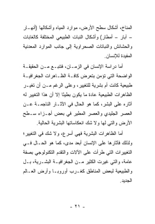 ‫ﺍﻟﻤﻨﺎﺥ، ﺃﺸﻜﺎل ﺴﻁﺢ ﺍﻷﺭﺽ، ﻤﻭﺍﺭﺩ ﺍﻟﻤﻴﺎﻩ ﻭﺃﺸﻜﺎﻟﻬﺎ )ﺃﻨﻬـﺎﺭ‬
‫– ﺁﺒﺎﺭ – ﺃﻤﻁﺎﺭ( ﻭﺃﺸﻜﺎل ﺍﻟﻨﺒﺎﺕ ﺍﻟﻁﺒﻴﻌﻲ ﺍﻟﻤﺨﺘﻠﻔﺔ ﻜﺎﻟﻐﺎﺒﺎﺕ‬
‫ﻭﺍﻟﺤﺸﺎﺌﺵ ﻭﺍﻟﻨﺒﺎﺘﺎﺕ ﺍﻟﺼﺤﺭﺍﻭﻴﺔ ﺇﻟﻰ ﺠﺎﻨﺏ ﺍﻟﻤﻭﺍﺭﺩ ﺍﻟﻤﻌﺩﻨﻴﺔ‬
                                           ‫ﺍﻟﻤﻔﻴﺩﺓ ﻟﻺﻨﺴﺎﻥ.‬
‫ﺃﻤﺎ ﺩﺭﺍﺴﺔ ﺍﻹﻨﺴﺎﻥ ﻓﻲ ﺍﻟﺯﻤـﺎﻥ، ﻓﺘﻨﺒـﻊ ﻤـﻥ ﺍﻟﺤﻘﻴﻘـﺔ‬
‫ﺍﻟﻭﺍﻀﺤﺔ ﺍﻟﺘﻲ ﺘﺅﻤﻥ ﺒﺘﻌﺭﺽ ﻜﺎﻓـﺔ ﺍﻟﻅـﺎﻫﺭﺍﺕ ﺍﻟﺠﻐﺭﺍﻓﻴـﺔ‬
‫ﻁﺒﻴﻌﻴﺔ ﻜﺎﻨﺕ ﺃﻡ ﺒﺸﺭﻴﺔ ﻟﻠﺘﻐﻴﻴﺭ، ﻭﻋﻠﻰ ﺍﻟﺭﻏﻡ ﻤـﻥ ﺃﻥ ﺘﻐﻴـﺭ‬
‫ﺍﻟﻅﺎﻫﺭﺍﺕ ﺍﻟﻁﺒﻴﻌﻴﺔ ﻋﺎﺩﺓ ﻤﺎ ﻴﻜﻭﻥ ﺒﻁﻴ ًﺎ ﺇﻻ ﺃﻥ ﻫﺫﺍ ﺍﻟﺘﻐﻴﻴﺭ ﻟﻪ‬
                      ‫ﺌ‬
‫ﺁﺜﺎﺭﻩ ﻋﻠﻰ ﺍﻟﺒﺸﺭ، ﻜﻤﺎ ﻫﻭ ﺍﻟﺤﺎل ﻓﻲ ﺍﻵﺜـﺎﺭ ﺍﻟﻨﺎﺠﻤـﺔ ﻋـﻥ‬
‫ﺍﻟﻌﺼﺭ ﺍﻟﺠﻠﻴﺩﻱ ﻭﺍﻟﻌﺼﺭ ﺍﻟﻤﻁﻴﺭ ﻓﻲ ﺒﻌﺽ ﺃﺠـﺯﺍﺀ ﺴـﻁﺢ‬
       ‫ﺍﻷﺭﺽ ﻭﺍﻟﺘﻲ ﻟﻬﺎ ﻭﻻ ﺸﻙ ﺍﻨﻌﻜﺎﺴﺎﺘﻬﺎ ﺍﻟﺒﺸﺭﻴﺔ ﺍﻟﺤﺎﻟﻴﺔ.‬
‫ﺃﻤﺎ ﺍﻟﻅﺎﻫﺭﺍﺕ ﺍﻟﺒﺸﺭﻴﺔ ﻓﻬﻲ ﺃﺴﺭﻉ، ﻭﻻ ﺸﻙ ﻓﻲ ﺍﻟﺘﻐﻴﻴﺭ؛‬
‫ﻭﻟﺫﻟﻙ ﻓﺂﺜﺎﺭﻫﺎ ﻋﻠﻰ ﺍﻹﻨﺴﺎﻥ ﺃﺒﻌﺩ ﻤﺩﻯ، ﻜﻤﺎ ﻫﻭ ﺍﻟﺤـﺎل ﻓـﻲ‬
‫ﺍﻟﺘﻐﻴﻴﺭﺍﺕ ﺍﻟﺘﻲ ﻁﺭﺃﺕ ﻋﻠﻰ ﺍﻵﻻﺕ ﻭﺍﻟﺘﻘﺩﻡ ﺍﻟﺘﻜﻨﻭﻟﻭﺠﻲ ﺒﺼﻔﺔ‬
‫ﻋﺎﻤﺔ، ﻭﺍﻟﺘﻲ ﻏﻴﺭﺕ ﺍﻟﻜﺜﻴﺭ ﻤـﻥ ﺍﻟﺠﻐﺭﺍﻓﻴـﺔ ﺍﻟﺒﺸـﺭﻴﺔ، ﺒـل‬
‫ﻭﺍﻟﻁﺒﻴﻌﻴﺔ ﻟﺒﻌﺽ ﺍﻟﻤﻨﺎﻁﻕ ﻜﻐـﺭﺏ ﺃﻭﺭﻭﺒـﺎ ﻭﺃﺭﺽ ﺍﻟﻌـﺎﻟﻡ‬
                                                   ‫ﺍﻟﺠﺩﻴﺩ.‬



                        ‫- ١٢ -‬
 