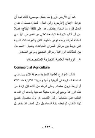 ‫ﻜﻤﺎ ﺃﻥ ﺍﻷﺭﺽ ﺘﺯﺭﻉ ﻫﻨﺎ ﺒﺸﻜل ﻤﻭﺴﻤﻲ؛ ﻟﺫﻟﻙ ﻨﺠﺩ ﺃﻥ‬
‫ﻋﻭﺍﻤل ﺍﻹﻨﺘﺎﺝ )ﺍﻷﺭﺽ، ﺭﺃﺱ ﺍﻟﻤﺎل، ﺍﻟﻌﻤل( ﺘﺘﻌﻁـل ﻋـﻥ‬
‫ﺍﻟﻌﻤل ﻓﺘﺭﺓ ﻤﻥ ﺍﻟﺴﻨﺔ، ﻭﻴﻨﻌﻜﺱ ﻫﺫﺍ ﻋﻠﻰ ﺘﻜﻠﻔﺔ ﺍﻹﻨﺘﺎﺝ، ﻓﻀﻼ‬
‫ﻋﻥ ﺃﻥ ﺃﻗﺎﻟﻴﻡ ﺍﻟﺯﺭﺍﻋﺔ ﺍﻟﻭﺍﺴﻌﺔ ﺘﻌﺎﻨﻲ ﻤﻥ ﻨﻘﺹ ﻓﻲ ﺍﻷﻴـﺩﻱ‬
‫ﺍﻟﻌﺎﻤﻠﺔ ﺃﺤﻴﺎ ﹰﺎ، ﻭﻋﺩﻡ ﺘﻭﺍﻓﺭ ﺨﻁﻭﻁ ﺍﻟﻨﻘل ﻭﺍﻟﻤﻭﺍﺼﻼﺕ ﺍﻟﺴﻬﻠﺔ‬
                                         ‫ﻨ‬
‫ﺍﻟﺘﻲ ﺘﺭﺒﻁ ﺒﻴﻥ ﻤﺭﺍﻜﺯ ﺍﻟﻌﻤﺭﺍﻥ ﺍﻟﻤﺘﺒﺎﻋﺩﺓ، ﻭﺘﺴﻬل ﺍﻻﺘﺼـﺎل‬
   ‫ﺒﻴﻥ ﺍﻟﻨﻁﺎﻗﺎﺕ ﺍﻟﺯﺭﺍﻋﻴﺔ ﻭﻤﺭﺍﻜﺯ ﺍﻟﺘﺠﻤﻴﻊ ﻭﻤﻭﺍﻨﻲ ﺍﻟﺘﺼﺩﻴﺭ.‬

           ‫٥- ﺍﻟﺯﺭﺍﻋﺔ ﺍﻟﻌﻠﻤﻴﺔ ﺍﻟﺘﺠﺎﺭﻴﺔ ﺍﻟﻤﺘﺨﺼﺼﺔ:‬
‫‪Commercial Agriculture‬‬

‫ﺃﻨﺸﺄﺕ ﺍﻟﻤﺯﺍﺭﻉ ﺍﻟﻌﻠﻤﻴﺔ ﺍﻟﺘﺠﺎﺭﻴﺔ ﺒﻤﻌﺭﻓﺔ ﺍﻷﻭﺭﺒﻴﻴﻥ ﻓـﻲ‬
‫ﺍﻟﻤﻨﻁﻘﺔ ﺍﻟﻤﺩﺍﺭﻴﺔ ﻓﻲ ﺃﻓﺭﻴﻘﻴﺎ ﻭﺁﺴﻴﺎ ﻭﺃﻤﺭﻴﻜﺎ ﺍﻟﻼﺘﻴﻨﻴﺔ ﻤﻨﺫ ﺜﻼﺜﺔ‬
‫ﺃﻭ ﺃﺭﺒﻌﺔ ﻗﺭﻭﻥ ﻤﻀﺕ. ﻭﻋﻠﻰ ﺍﻟﺭﻏﻡ ﻤﻥ ﺫﻟﻙ، ﻓﺈﻥ ﺍﺯﺩﻫـﺎﺭ‬
‫ﻫﺫﻩ ﺍﻟﺯﺭﺍﻋﺔ ﻴﺭﺠﻊ ﺇﻟﻰ ﻓﺘﺭﺓ ﺤﺩﻴﺜﺔ ﻨﺴـﺒﻴﺎ ﻭﻗـﺕ ﺃﻥ ﺍﺸـﺘﺩ‬
               ‫‪‬‬
‫ﺍﻟﻁﻠﺏ ﻋﻠﻰ ﻤﻨﺘﺠﺎﺘﻬﺎ. ﻭﻜﺎﻥ ﺍﻟﻘﺼﺏ ﻫﻭ ﺃﻭل ﻤﺤﺼﻭل ﺨﻀﻊ‬
‫ﻟﻬﺫﺍ ﺍﻟﻨﻅﺎﻡ، ﺜﻡ ﺘﺒﻌﺘﻪ ﺒﻘﻴﺔ ﺍﻟﻤﺤﺎﺼﻴل ﻤﺜل ﺍﻟﻤﻁـﺎﻁ ﻭﻨﺨﻴـل‬




                        ‫- ٣٢٢ -‬
 