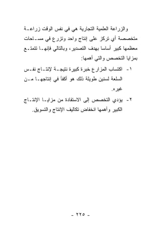 ‫ﻭﺍﻟﺯﺭﺍﻋﺔ ﺍﻟﻌﻠﻤﻴﺔ ﺍﻟﺘﺠﺎﺭﻴﺔ ﻫﻲ ﻓﻲ ﻨﻔﺱ ﺍﻟﻭﻗﺕ ﺯﺭﺍﻋـﺔ‬
‫ﻤﺘﺨﺼﺼﺔ ﺃﻱ ﺘﺭﻜﺯ ﻋﻠﻰ ﺇﻨﺘﺎﺝ ﻭﺍﺤﺩ ﻭﺘﺯﺭﻉ ﻓﻲ ﻤﺴـﺎﺤﺎﺕ‬
‫ﻤﻌﻅﻤﻬﺎ ﻜﺒﻴﺭ ﺃﺴﺎ ‪‬ﺎ ﺒﻬﺩﻑ ﺍﻟﺘﺼﺩﻴﺭ، ﻭﺒﺎﻟﺘﺎﻟﻲ ﻓﺈﻨﻬـﺎ ﺘﺘﻤﺘـﻊ‬
                                      ‫ﺴ‬
                           ‫ﺒﻤﺯﺍﻴﺎ ﺍﻟﺘﺨﺼﺹ ﻭﺍﻟﺘﻲ ﺃﻫﻤﻬﺎ:‬
‫١- ﺍﻜﺘﺴﺎﺏ ﺍﻟﻤﺯﺍﺭﻉ ﺨﺒﺭﺓ ﻜﺒﻴﺭﺓ ﻨﺘﻴﺠـﺔ ﻹﻨﺘـﺎﺝ ﻨﻔـﺱ‬
‫ﺍﻟﺴﻠﻌﺔ ﻟﺴﻨﻴﻥ ﻁﻭﻴﻠﺔ ﺫﻟﻙ ﻫﻭ ﺃﻜﻔﺄ ﻓﻲ ﺇﻨﺘﺎﺠﻬـﺎ ﻤـﻥ‬
                                          ‫ﻏﻴﺭﻩ.‬
‫٢- ﻴﺅﺩﻱ ﺍﻟﺘﺨﺼﺹ ﺇﻟﻰ ﺍﻻﺴﺘﻔﺎﺩﺓ ﻤﻥ ﻤﺯﺍﻴـﺎ ﺍﻹﻨﺘـﺎﺝ‬
   ‫ﺍﻟﻜﺒﻴﺭ ﻭﺃﻫﻤﻬﺎ ﺍﻨﺨﻔﺎﺽ ﺘﻜﺎﻟﻴﻑ ﺍﻹﻨﺘﺎﺝ ﻭﺍﻟﺘﺴﻭﻴﻕ.‬




                      ‫- ٥٢٢ -‬
 