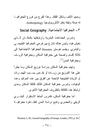‫ﻭﺤﺠﻡ ﺍﻷﻨﻑ ﻭﺸﻜل ﺍﻟﻔﻠﻙ. ﻭﻫﺫﺍ ﺍﻟﻔﺭﻉ ﻤﻥ ﻓﺭﻭﻉ ﺍﻟﺠﻐﺭﺍﻓﻴـﺎ‬
           ‫ﻟﻪ ﺼﻠﺔ ﻭﺜﻴﻘﺔ ﺒﻌﻠﻡ ﺍﻷﻨﺜﺭﻭﺒﻭﻟﻭﺠﻴﺎ ‪.Anthropology‬‬

     ‫٣- ﺍﻟﺠﻐﺭﺍﻓﻴﺎ ﺍﻻﺠﺘﻤﺎﻋﻴﺔ: ‪Social Geography‬‬

‫ﻭﺘﺩﺭﺱ ﺍﻟﺠﻤﺎﻋﺎﺕ ﺍﻟﺒﺸﺭﻴﺔ ﻭﺍﺭﺘﺒﺎﻁﻬﺎ ﺒﺎﻟﻤﻜـﺎﻥ ﺍﻟـﺫﻱ‬
‫ﺘﻌﻴﺵ ﻓﻴﻪ، ﻭﻟﻴﺱ ﻫﻨﺎﻙ ﺘﻨﺎﺯﻉ ﺒﻴﻥ ﻓﺭﻋﻲ ﺍﻟﺠﻐﺭﺍﻓﻴﺎ ﺍﻟﻁﺒﻴﻌـﻲ‬
‫ﻭﺍﻟﺒﺸﺭﻱ. ﻭﻴﻘﺴﻡ ﻫﻭﺴﺘﻥ ‪ Houston‬ﺍﻟﺠﻐﺭﺍﻓﻴﺎ ﺍﻻﺠﺘﻤﺎﻋﻴﺔ ﺇﻟﻰ‬
‫ﺜﻼﺜﺔ ﺃﻗﺴﺎﻡ ﻭﺍﻀﺤﺔ ﻫﻲ ﺠﻐﺭﺍﻓﻴﺔ ﺍﻟﺴﻜﺎﻥ ﻭﺠﻐﺭﺍﻓﻴﺔ ﺍﻟﺭﻴـﻑ‬
                                                ‫ﻭﺠﻐﺭﺍﻓﻴﺔ ﺍﻟﻤﺩﻥ)١(.‬
‫ﻭﺘﻬﺘﻡ ﺠﻐﺭﺍﻓﻴﺔ ﺍﻟﺴﻜﺎﻥ ﺒﺩﺭﺍﺴﺔ ﺘﻭﺯﻴﻊ ﺍﻟﺴﻜﺎﻥ ﻭﻤﺎ ﻴﻁﺭﺃ‬
‫ﻋﻠﻰ ﻫﺫﺍ ﺍﻟﺘﻭﺯﻴﻊ ﻤﻥ ﺯﻴـﺎﺩﺓ ﺃﻭ ﻨﻘـﺹ ﺒﺴـﺒﺏ ﺍﻟﻬﺠـﺭﺍﺕ‬
‫ﺃﻭ ﺍﻟﺯﻴﺎﺩﺓ ﺍﻟﻁﺒﻴﻌﻴﺔ ﺍﻟﻨﺎﺠﻤﺔ ﻋﻥ ﺍﻟﻔﺭﻕ ﺒﻴﻥ ﻋﺩﺩ ﺍﻟﻤﻭﺍﻟﻴﺩ ﻭﻋﺩﺩ‬
‫ﺍﻟﻭﻓﻴﺎﺕ، ﻭﺘﺩﺭﺱ ﺠﻐﺭﺍﻓﻴﺔ ﺍﻟﺴﻜﺎﻥ ﻜﺫﻟﻙ ﻜﺜﺎﻓﺔ ﺍﻟﺴﻜﺎﻥ ﻭﻤﺩﻯ‬
              ‫ﺍﺭﺘﺒﺎﻁ ﻫﺫﻩ ﺍﻟﻜﺜﺎﻓﺔ ﺒﺎﻟﻅﺭﻭﻑ ﺍﻟﺠﻐﺭﺍﻓﻴﺔ ﺍﻷﺨﺭﻯ.‬
‫ﺃﻤﺎ ﺠﻐﺭﺍﻓﻴﺔ ﺍﻟﺴﻜﻥ، ﻓﺘﺩﺭﺱ ﺃﻨﻤﺎﻁ ﺍﻻﺴﺘﻘﺭﺍﺭ ﺍﻟﺒﺸـﺭﻱ‬
‫ﺍﻟﺭﻴﻔﻲ ﻭﺍﻟﺤﻀﺭﻱ ﻭﺘﻨﺒﻊ ﺩﺭﺍﺴﺔ ﺍﻟﻤﺩﻥ ﻜﻅـﺎﻫﺭﺓ ﺠﻐﺭﺍﻓﻴـﺔ‬



   ‫1(.62 .‪Houston, J., M., Asocial Geography of Europe, London, 1953, p‬‬


                             ‫- ٤٢ -‬
 