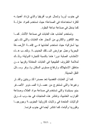 ‫ﻓﻲ ﺠﻨﻭﺏ ﺃﻭﺭﺒﺎ ﻭﺸﻤﺎل ﻏﺭﺏ ﺃﻓﺭﻴﻘﻴﺎ ﻭﺍﻟﺫﻱ ﺘﺯﺩﺍﺩ ﺃﻫﻤﻴﺘـﻪ‬
‫ﻟﻜﺜﺭﺓ ﺍﺴﺘﺨﺩﺍﻤﺎﺘﻪ ﻓﻲ ﺍﻟﺼﻨﺎﻋﺔ؛ ﺤﻴﺙ ﺘﺴﺘﺨﺩﻡ ﻜﻤﻭﺍﺩ ﻋﺎﺯﻟـﺔ‬
                       ‫ﻜﻤﺎ ﻴﺩﺨل ﻓﻲ ﺼﻨﺎﻋﺔ ﺩﺒﺎﻏﺔ ﺍﻟﺠﻠﻭﺩ.‬
‫ﻭﺘﺴﺘﺨﺩﻡ ﺃﺨﺸﺎﺏ ﻫﺫﻩ ﺍﻟﻐﺎﺒﺎﺕ ﻓﻲ ﺼﻨﺎﻋﺔ ﺍﻷﺜﺎﺙ. ﻜﻤـﺎ‬
‫ﻴﻌﺩ ﺍﻟﻜﺎﻓﻭﺭ ﻭﺍﻟﻜﺎﺭﻱ ﻤﻥ ﺃﺸﺠﺎﺭ ﻫﺫﻩ ﺍﻟﻐﺎﺒﺎﺕ ﻭﺍﻟﺘﻲ ﺘﺸـﺘﻬﺭ‬
‫ﺒﻬﺎ ﺃﺴﺘﺭﺍﻟﻴﺎ؛ ﺤﻴﺙ ﺘﺴﺘﺨﺩﻡ ﺃﺨﺸﺎﺒﻬﺎ ﻓـﻲ ﺇﻗﺎﻤـﺔ ﺍﻷﺭﺼـﻔﺔ‬
‫ﺍﻟﺒﺤﺭﻴﺔ ﻭﻋﻤل ﻋﻭﺍﺭﺽ ﺍﻟﺴـﻜﻙ ﺍﻟﺤﺩﻴﺩﻴـﺔ. ﻭﺘﻠﻌـﺏ ﻫـﺫﻩ‬
‫ﺍﻷﺨﺸﺎﺏ ﺍﻟﺼﻠﺒﺔ ﺩﻭ ‪‬ﺍ ﻫﺎ ‪‬ﺎ ﺒﺎﻟﻨﺴﺒﺔ ﻟﻠﺘﺠﺎﺭﺓ ﺍﻟﺩﻭﻟﻴﺔ؛ ﻭﺫﻟـﻙ‬
                                ‫ﺭ ﻤ‬
‫ﻟﻤﻼﺌﻤﺔ ﺍﻟﻅﺭﻭﻑ ﺍﻟﻁﺒﻴﻌﻴﺔ ﻓﻲ ﺍﻟﻐﺎﺒﺎﺕ ﺍﻟﻤﻌﺘﺩﻟﺔ ﻭﻗﺭﺒﻬﺎ ﻤـﻥ‬
‫ﻤﻨﺎﻁﻕ ﺍﻻﺴﺘﻬﻼﻙ ﻭﺍﺭﺘﻔﺎﻉ ﻤﺴﺘﻭﻯ ﺍﻟﺴﻜﺎﻥ ﻭﺘـﻭﻓﺭ ﻭﺴـﺎﺌل‬
                                            ‫ﺍﻟﻨﻘل ﺍﻟﺤﺩﻴﺜﺔ.‬
‫ﻜﻤﺎ ﺃﻥ ﺍﻟﻐﺎﺒﺎﺕ ﺍﻟﻨﻔﻀﻴﺔ ﺘﻌﺩ ﻤﺼﺩ ‪‬ﺍ ﻟﻠﺘـﺭﺒﻨﺘﻴﻥ ﻭﺍﻟﻘـﺎﺭ‬
                    ‫ﺭ‬
‫ﻭﻏﻴﺭﻫﺎ ﻭﺍﻟﺘﻲ ﺘﺴﺘﺨﺭﺝ ﻤﻥ ﻋﺼـﺎﺭﺓ ﺍﻟﺼـﻨﻭﺒﺭ ﺍﻷﺼـﻔﺭ‬
‫‪ Yellow pin‬ﻭﺍﻟﺘﻲ ﺘﺴﺘﺨﺩﻡ ﻓﻲ ﺼﻨﺎﻋﺔ ﻤﻭﺍﺩ ﺍﻟﻁﻼﺀ ﻭﺼﻨﺎﻋﺔ‬
‫ﺍﻟﻘﻭﺍﺭﺏ ﺍﻟﺨﺸﺒﻴﺔ، ﻭﺘﻨﺘﺸﺭ ﻫﺫﻩ ﺍﻟﻤﻨﺘﺠﺎﺕ ﻓﻲ ﺠﻨـﻭﺏ ﺸـﺭﻕ‬
‫ﺍﻟﻭﻻﻴﺎﺕ ﺍﻟﻤﺘﺤﺩﺓ ﻓﻲ ﻭﻻﻴﺎﺕ ﻜﺎﺭﻭﻟﻴﻨﺎ ﺍﻟﺠﻨﻭﺒﻴـﺔ ﻭﺠﻭﺭﺠﻴـﺎ‬
        ‫ﻭﻓﻠﻭﺭﻴﺩﺍ ﻭﺃﻟﺒﺎﻤﺎ، ﻜﻤﺎ ﺘﻨﺘﺸﺭ ﺃﻴ ‪‬ﺎ ﻓﻲ ﺠﻨﻭﺏ ﻓﺭﻨﺴﺎ.‬
                        ‫ﻀ‬



                       ‫- ١٧٢ -‬
 