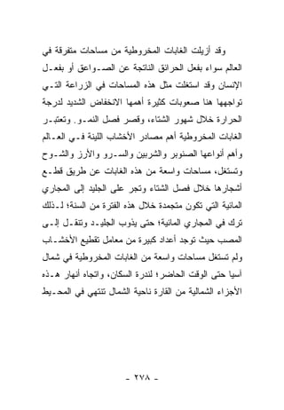 ‫ﻭﻗﺩ ﺃﺯﻴﻠﺕ ﺍﻟﻐﺎﺒﺎﺕ ﺍﻟﻤﺨﺭﻭﻁﻴﺔ ﻤﻥ ﻤﺴﺎﺤﺎﺕ ﻤﺘﻔﺭﻗﺔ ﻓﻲ‬
‫ﺍﻟﻌﺎﻟﻡ ﺴﻭﺍﺀ ﺒﻔﻌل ﺍﻟﺤﺭﺍﺌﻕ ﺍﻟﻨﺎﺘﺠﺔ ﻋﻥ ﺍﻟﺼـﻭﺍﻋﻕ ﺃﻭ ﺒﻔﻌـل‬
‫ﺍﻹﻨﺴﺎﻥ ﻭﻗﺩ ﺍﺴﺘﻐﻠﺕ ﻤﺜل ﻫﺫﻩ ﺍﻟﻤﺴﺎﺤﺎﺕ ﻓﻲ ﺍﻟﺯﺭﺍﻋﺔ ﺍﻟﺘـﻲ‬
‫ﺘﻭﺍﺠﻬﻬﺎ ﻫﻨﺎ ﺼﻌﻭﺒﺎﺕ ﻜﺜﻴﺭﺓ ﺃﻫﻤﻬﺎ ﺍﻻﻨﺨﻔﺎﺽ ﺍﻟﺸﺩﻴﺩ ﻟﺩﺭﺠﺔ‬
‫ﺍﻟﺤﺭﺍﺭﺓ ﺨﻼل ﺸﻬﻭﺭ ﺍﻟﺸﺘﺎﺀ، ﻭﻗﺼﺭ ﻓﺼل ﺍﻟﻨﻤـﻭ. ﻭﺘﻌﺘﺒـﺭ‬
‫ﺍﻟﻐﺎﺒﺎﺕ ﺍﻟﻤﺨﺭﻭﻁﻴﺔ ﺃﻫﻡ ﻤﺼﺎﺩﺭ ﺍﻷﺨﺸﺎﺏ ﺍﻟﻠﻴﻨﺔ ﻓـﻲ ﺍﻟﻌـﺎﻟﻡ‬
‫ﻭﺃﻫﻡ ﺃﻨﻭﺍﻋﻬﺎ ﺍﻟﺼﻨﻭﺒﺭ ﻭﺍﻟﺸﺭﺒﻴﻥ ﻭﺍﻟﺴـﺭﻭ ﻭﺍﻷﺭﺯ ﻭﺍﻟﺸـﻭﺡ‬
‫ﻭﺘﺴﺘﻐل، ﻤﺴﺎﺤﺎﺕ ﻭﺍﺴﻌﺔ ﻤﻥ ﻫﺫﻩ ﺍﻟﻐﺎﺒﺎﺕ ﻋﻥ ﻁﺭﻴﻕ ﻗﻁـﻊ‬
‫ﺃﺸﺠﺎﺭﻫﺎ ﺨﻼل ﻓﺼل ﺍﻟﺸﺘﺎﺀ ﻭﺘﺠﺭ ﻋﻠﻰ ﺍﻟﺠﻠﻴﺩ ﺇﻟﻰ ﺍﻟﻤﺠﺎﺭﻱ‬
‫ﺍﻟﻤﺎﺌﻴﺔ ﺍﻟﺘﻲ ﺘﻜﻭﻥ ﻤﺘﺠﻤﺩﺓ ﺨﻼل ﻫﺫﻩ ﺍﻟﻔﺘﺭﺓ ﻤﻥ ﺍﻟﺴﻨﺔ؛ ﻟـﺫﻟﻙ‬
‫ﺘﺭﻙ ﻓﻲ ﺍﻟﻤﺠﺎﺭﻱ ﺍﻟﻤﺎﺌﻴﺔ؛ ﺤﺘﻰ ﻴﺫﻭﺏ ﺍﻟﺠﻠﻴـﺩ ﻭﺘﻨﻘـل ﺇﻟـﻰ‬
‫ﺍﻟﻤﺼﺏ ﺤﻴﺙ ﺘﻭﺠﺩ ﺃﻋﺩﺍﺩ ﻜﺒﻴﺭﺓ ﻤﻥ ﻤﻌﺎﻤل ﺘﻘﻁﻴﻊ ﺍﻷﺨﺸـﺎﺏ‬
‫ﻭﻟﻡ ﺘﺴﺘﻐل ﻤﺴﺎﺤﺎﺕ ﻭﺍﺴﻌﺔ ﻤﻥ ﺍﻟﻐﺎﺒﺎﺕ ﺍﻟﻤﺨﺭﻭﻁﻴﺔ ﻓﻲ ﺸﻤﺎل‬
‫ﺁﺴﻴﺎ ﺤﺘﻰ ﺍﻟﻭﻗﺕ ﺍﻟﺤﺎﻀﺭ؛ ﻟﻨﺩﺭﺓ ﺍﻟﺴﻜﺎﻥ، ﻭﺍﺘﺠﺎﻩ ﺃﻨﻬﺎﺭ ﻫـﺫﻩ‬
‫ﺍﻷﺠﺯﺍﺀ ﺍﻟﺸﻤﺎﻟﻴﺔ ﻤﻥ ﺍﻟﻘﺎﺭﺓ ﻨﺎﺤﻴﺔ ﺍﻟﺸﻤﺎل ﺘﻨﺘﻬﻲ ﻓﻲ ﺍﻟﻤﺤـﻴﻁ‬




                      ‫- ٨٧٢ -‬
 