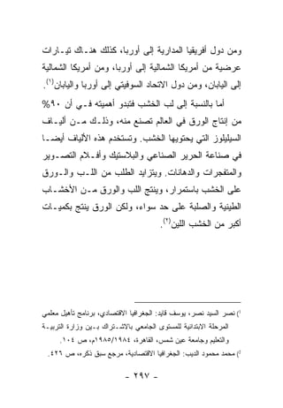 ‫ﻭﻤﻥ ﺩﻭل ﺃﻓﺭﻴﻘﻴﺎ ﺍﻟﻤﺩﺍﺭﻴﺔ ﺇﻟﻰ ﺃﻭﺭﺒﺎ، ﻜﺫﻟﻙ ﻫﻨـﺎﻙ ﺘﻴـﺎﺭﺍﺕ‬
‫ﻋﺭﻀﻴﺔ ﻤﻥ ﺃﻤﺭﻴﻜﺎ ﺍﻟﺸﻤﺎﻟﻴﺔ ﺇﻟﻰ ﺃﻭﺭﺒﺎ، ﻭﻤﻥ ﺃﻤﺭﻴﻜﺎ ﺍﻟﺸﻤﺎﻟﻴﺔ‬
‫ﺇﻟﻰ ﺍﻟﻴﺎﺒﺎﻥ، ﻭﻤﻥ ﺩﻭل ﺍﻻﺘﺤﺎﺩ ﺍﻟﺴﻭﻓﻴﺘﻲ ﺇﻟﻰ ﺃﻭﺭﺒﺎ ﻭﺍﻟﻴﺎﺒﺎﻥ)١(.‬
‫ﺃﻤﺎ ﺒﺎﻟﻨﺴﺒﺔ ﺇﻟﻰ ﻟﺏ ﺍﻟﺨﺸﺏ ﻓﺘﺒﺩﻭ ﺃﻫﻤﻴﺘﻪ ﻓـﻲ ﺃﻥ ٠٩%‬
‫ﻤﻥ ﺇﻨﺘﺎﺝ ﺍﻟﻭﺭﻕ ﻓﻲ ﺍﻟﻌﺎﻟﻡ ﺘﺼﻨﻊ ﻤﻨﻪ، ﻭﺫﻟـﻙ ﻤـﻥ ﺃﻟﻴـﺎﻑ‬
‫ﺍﻟﺴﻴﻠﻴﻠﻭﺯ ﺍﻟﺘﻲ ﻴﺤﺘﻭﻴﻬﺎ ﺍﻟﺨﺸﺏ. ﻭﺘﺴﺘﺨﺩﻡ ﻫﺫﻩ ﺍﻷﻟﻴﺎﻑ ﺃﻴ ‪‬ـﺎ‬
  ‫ﻀ‬
‫ﻓﻲ ﺼﻨﺎﻋﺔ ﺍﻟﺤﺭﻴﺭ ﺍﻟﺼﻨﺎﻋﻲ ﻭﺍﻟﺒﻼﺴﺘﻴﻙ ﻭﺃﻓـﻼﻡ ﺍﻟﺘﺼـﻭﻴﺭ‬
‫ﻭﺍﻟﻤﺘﻔﺠﺭﺍﺕ ﻭﺍﻟﺩﻫﺎﻨﺎﺕ. ﻭﻴﺘﺯﺍﻴﺩ ﺍﻟﻁﻠﺏ ﻤﻥ ﺍﻟﻠـﺏ ﻭﺍﻟـﻭﺭﻕ‬
‫ﻋﻠﻰ ﺍﻟﺨﺸﺏ ﺒﺎﺴﺘﻤﺭﺍﺭ، ﻭﻴﻨﺘﺞ ﺍﻟﻠﺏ ﻭﺍﻟﻭﺭﻕ ﻤـﻥ ﺍﻷﺨﺸـﺎﺏ‬
‫ﺍﻟﻁﻴﻨﻴﺔ ﻭﺍﻟﺼﻠﺒﺔ ﻋﻠﻰ ﺤﺩ ﺴﻭﺍﺀ، ﻭﻟﻜﻥ ﺍﻟﻭﺭﻕ ﻴﻨﺘﺞ ﺒﻜﻤﻴـﺎﺕ‬
                                       ‫ﺃﻜﺒﺭ ﻤﻥ ﺍﻟﺨﺸﺏ ﺍﻟﻠﻴﻥ)٢(.‬




‫1( ﻨﺼﺭ ﺍﻟﺴﻴﺩ ﻨﺼﺭ، ﻴﻭﺴﻑ ﻗﺎﻴﺩ: ﺍﻟﺠﻐﺭﺍﻓﻴﺎ ﺍﻻﻗﺘﺼﺎﺩﻱ، ﺒﺭﻨﺎﻤﺞ ﺘﺄﻫﻴل ﻤﻌﻠﻤﻲ‬
‫ﺍﻟﻤﺭﺤﻠﺔ ﺍﻻﺒﺘﺩﺍﺌﻴﺔ ﻟﻠﻤﺴﺘﻭﻯ ﺍﻟﺠﺎﻤﻌﻲ ﺒﺎﻻﺸـﺘﺭﺍﻙ ﺒـﻴﻥ ﻭﺯﺍﺭﺓ ﺍﻟﺘﺭﺒﻴـﺔ‬
     ‫ﻭﺍﻟﺘﻌﻠﻴﻡ ﻭﺠﺎﻤﻌﺔ ﻋﻴﻥ ﺸﻤﺱ، ﺍﻟﻘﺎﻫﺭﺓ، ٤٨٩١/٥٨٩١ﻡ، ﺹ ٤٠١.‬
 ‫2( ﻤﺤﻤﺩ ﻤﺤﻤﻭﺩ ﺍﻟﺩﻴﺏ: ﺍﻟﺠﻐﺭﺍﻓﻴﺎ ﺍﻻﻗﺘﺼﺎﺩﻴﺔ، ﻤﺭﺠﻊ ﺴﺒﻕ ﺫﻜﺭﻩ، ﺹ ٦٢٤.‬

                           ‫- ٧٩٢ -‬
 