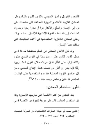 ‫ﻜﺎﻟﻔﺤﻡ ﻭﺍﻟﺒﺘﺭﻭل ﻭﺍﻟﻐﺎﺯ ﺍﻟﻁﺒﻴﻌﻲ ﻭﺍﻟﻘﻭﻯ ﺍﻟﻜﻬﺭﻭﻤﺎﺌﻴﺔ، ﻭﻋﻠﻰ‬
‫ﺍﻟﻤﻌﺎﺩﻥ ﺍﻟﻔﻠﺯﻴﺔ ﻟﻶﻻﺕ ﻭﺍﻷﺠﻬﺯﺓ ﺍﻟﻤﺨﺘﻠﻔﺔ ﺍﻟﺘﻲ ﺴﺎﻋﺩﺕ ﻋﻠﻰ‬
‫ﻨﻕ ﺇﻟﻰ ﺍﻹﻨﺴﺎﻥ ﻭﺍﻟﺴﻠﻊ ﻭﺍﻷﻓﻜﺎﺭ ﺒ ‪‬ﺍ ﺃﻭ ﺒﺤ ‪‬ﺍ ﻭﺠ ‪‬ﺍ ﻭﺠـ ‪‬ﺍ،‬
  ‫ﻭ‬      ‫ﻭ‬     ‫ﺭ‬        ‫ﺭ‬
‫ﻜﻤﺎ ﺃﺩﺕ ﺇﻟﻰ ﺘﻀﺎﻋﻑ ﺍﻟﻘﺩﺭﺓ ﺍﻹﻨﺘﺎﺠﻴﺔ ﻟﻺﻨﺴﺎﻥ ﻋﺩﺓ ﻤـﺭﺍﺕ‬
‫ﻭﻋﻠﻰ ﺍﻟﻤﻌﺎﺩﻥ ﺍﻟﻼﻓﻠﺯﻴﺔ ﻻﺴﺘﺨﺩﺍﻤﻬﺎ ﻓﻲ ﺁﻻﻑ ﺍﻟﻤﻨﺘﺠﺎﺕ ﺍﻟﺘﻲ‬
                                            ‫ﻴﺴﺘﻔﻴﺩ ﻤﻨﻬﺎ ﺍﻹﻨﺴﺎﻥ.‬
‫ﻭﻗﺩ ﻜﺎﻥ ﺍﻹﻨﺘﺎﺝ ﺍﻟﻤﻌﺩﻨﻲ ﻓﻲ ﺍﻟﻌﺎﻟﻡ ﻤﻨﺨﻔ ‪‬ﺎ ﺠـ ‪‬ﺍ ﻓـﻲ‬
     ‫ﺩ‬     ‫ﻀ‬
‫ﺨﻼل ﺍﻟﻘﺭﻥ ﺍﻟﺜﺎﻤﻥ ﻋﺸﺭ، ﻭﻤﺘﻭﺴ ﹰﺎ ﻓﻲ ﺍﻟﻘﺭﻥ ﺍﻟﺘﺎﺴﻊ ﻋﺸﺭ،‬
                      ‫ﻁ‬
‫ﻭﻟﻜﻨﻪ ﺘﺯﺍﻴﺩ ﻋﻠﻰ ﺍﻷﻗل ﺜﻤﺎﻥ ﻤﺭﺍﺕ ﺨﻼل ﺍﻟﻘﺭﻥ ﺍﻟﻌﺸـﺭﻴﻥ؛‬
‫ﻭﻟﺫﺍ ﻓﺈﻨﻪ ﻴﻘﺩﺭ ﺃﻥ ﺃﻜﺜﺭ ﻤﻥ ﻨﺼﻑ ﻜﻤﻴﺔ ﺍﻹﻨﺘﺎﺝ ﺍﻟﻤﻌﺩﻨﻲ ﻤـﻥ‬
‫ﻜل ﻋﻨﺎﺼﺭ ﺍﻟﺜﺭﻭﺓ ﺍﻟﻤﻌﺩﻨﻴﺔ ﻤﻨﺫ ﺒﺩﺀ ﺍﺴﺘﺨﺩﺍﻤﻬﺎ ﺤﺘﻰ ﺍﻟﻭﻗـﺕ‬
              ‫ﺍﻟﺤﺎﻀﺭ ﻗﺩ ﻋﺩﻥ ﻭﺍﺴﺘﺨﺭﺝ ﺒﻌﺩ ﺴﻨﺔ ٠٠٩١ﻡ)١(.‬

                                ‫ﺘﻁﻭﺭ ﺍﺴﺘﺨﺩﺍﻡ ﺍﻟﻤﻌﺎﺩﻥ:‬
‫ﻴﻌﺩ ﺍﻟﺘﻌﺩﻴﻥ ﻤﻥ ﺃﻗﺩﻡ ﺍﻷﻨﺸﻁﺔ ﺍﻟﺘﻲ ﻤﺎﺭﺴﻬﺎ ﺍﻹﻨﺴﺎﻥ؛ ﻭﻟﺫﺍ‬
‫ﻓﺈﻥ ﺍﺴﺘﺨﺩﺍﻡ ﺍﻟﻤﻌﺎﺩﻥ ﻜﺎﻥ ﻋﻠﻰ ﺩﺭﺠﺔ ﻜﺒﻴﺭﺓ ﻤﻥ ﺍﻷﻫﻤﻴﺔ ﻓـﻲ‬


‫1( ﻓﺘﺤﻲ ﻤﺤﻤﺩ ﺃﺒﻭ ﻋﻴﺎﻨﺔ: ﺍﻟﺠﻐﺭﺍﻓﻴﺎ ﺍﻻﻗﺘﺼﺎﺩﻴﺔ، ﺩﺍﺭ ﺍﻟﻤﻌﺭﻓﺔ ﺍﻟﺠﺎﻤﻌﻴﺔ،‬
                         ‫ﺍﻹﺴﻜﻨﺩﺭﻴﺔ ٤٩٩١، ﺹ ٣٧٣ – ٤٧٣.‬

                           ‫- ١٠٣ -‬
 