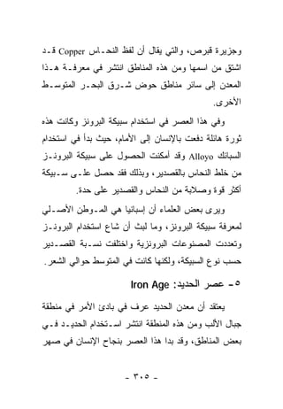 ‫ﻭﺠﺯﻴﺭﺓ ﻗﺒﺭﺹ، ﻭﺍﻟﺘﻲ ﻴﻘﺎل ﺃﻥ ﻟﻔﻅ ﺍﻟﻨﺤـﺎﺱ ‪ Copper‬ﻗـﺩ‬
‫ﺍﺸﺘﻕ ﻤﻥ ﺍﺴﻤﻬﺎ ﻭﻤﻥ ﻫﺫﻩ ﺍﻟﻤﻨﺎﻁﻕ ﺍﻨﺘﺸﺭ ﻓﻲ ﻤﻌﺭﻓـﺔ ﻫـﺫﺍ‬
‫ﺍﻟﻤﻌﺩﻥ ﺇﻟﻰ ﺴﺎﺌﺭ ﻤﻨﺎﻁﻕ ﺤﻭﺽ ﺸـﺭﻕ ﺍﻟﺒﺤـﺭ ﺍﻟﻤﺘﻭﺴـﻁ‬
                                             ‫ﺍﻷﺨﺭﻯ.‬
‫ﻭﻓﻲ ﻫﺫﺍ ﺍﻟﻌﺼﺭ ﻓﻲ ﺍﺴﺘﺨﺩﺍﻡ ﺴﺒﻴﻜﺔ ﺍﻟﺒﺭﻭﻨﺯ ﻭﻜﺎﻨﺕ ﻫﺫﻩ‬
‫ﺜﻭﺭﺓ ﻫﺎﺌﻠﺔ ﺩﻓﻌﺕ ﺒﺎﻹﻨﺴﺎﻥ ﺇﻟﻰ ﺍﻷﻤﺎﻡ، ﺤﻴﺙ ﺒﺩﺃ ﻓﻲ ﺍﺴﺘﺨﺩﺍﻡ‬
‫ﺍﻟﺴﺒﺎﺌﻙ ‪ Alloyo‬ﻭﻗﺩ ﺃﻤﻜﻨﺕ ﺍﻟﺤﺼﻭل ﻋﻠﻰ ﺴﺒﻴﻜﺔ ﺍﻟﺒﺭﻭﻨـﺯ‬
‫ﻤﻥ ﺨﻠﻁ ﺍﻟﻨﺤﺎﺱ ﺒﺎﻟﻘﺼﺩﻴﺭ، ﻭﺒﺫﻟﻙ ﻓﻘﺩ ﺤﺼل ﻋﻠـﻰ ﺴـﺒﻴﻜﺔ‬
        ‫ﺃﻜﺜﺭ ﻗﻭﺓ ﻭﺼﻼﺒﺔ ﻤﻥ ﺍﻟﻨﺤﺎﺱ ﻭﺍﻟﻘﺼﺩﻴﺭ ﻋﻠﻰ ﺤﺩﺓ.‬
‫ﻭﻴﺭﻯ ﺒﻌﺽ ﺍﻟﻌﻠﻤﺎﺀ ﺃﻥ ﺇﺴﺒﺎﻨﻴﺎ ﻫﻲ ﺍﻟﻤـﻭﻁﻥ ﺍﻷﺼـﻠﻲ‬
‫ﻟﻤﻌﺭﻓﺔ ﺴﺒﻴﻜﺔ ﺍﻟﺒﺭﻭﻨﺯ، ﻭﻤﺎ ﻟﺒﺙ ﺃﻥ ﺸﺎﻉ ﺍﺴﺘﺨﺩﺍﻡ ﺍﻟﺒﺭﻭﻨـﺯ‬
‫ﻭﺘﻌﺩﺩﺕ ﺍﻟﻤﺼﻨﻭﻋﺎﺕ ﺍﻟﺒﺭﻭﻨﺯﻴﺔ ﻭﺍﺨﺘﻠﻔﺕ ﻨﺴـﺒﺔ ﺍﻟﻘﺼـﺩﻴﺭ‬
‫ﺤﺴﺏ ﻨﻭﻉ ﺍﻟﺴﺒﻴﻜﺔ، ﻭﻟﻜﻨﻬﺎ ﻜﺎﻨﺕ ﻓﻲ ﺍﻟﻤﺘﻭﺴﻁ ﺤﻭﺍﻟﻲ ﺍﻟﺸﻌﺭ.‬

                       ‫٥- ﻋﺼﺭ ﺍﻟﺤﺩﻴﺩ: ‪Iron Age‬‬

‫ﻴﻌﺘﻘﺩ ﺃﻥ ﻤﻌﺩﻥ ﺍﻟﺤﺩﻴﺩ ﻋﺭﻑ ﻓﻲ ﺒﺎﺩﺉ ﺍﻷﻤﺭ ﻓﻲ ﻤﻨﻁﻘﺔ‬
‫ﺠﺒﺎل ﺍﻷﻟﺏ ﻭﻤﻥ ﻫﺫﻩ ﺍﻟﻤﻨﻁﻘﺔ ﺍﻨﺘﺸﺭ ﺍﺴـﺘﺨﺩﺍﻡ ﺍﻟﺤﺩﻴـﺩ ﻓـﻲ‬
‫ﺒﻌﺽ ﺍﻟﻤﻨﺎﻁﻕ، ﻭﻗﺩ ﺒﺩﺍ ﻫﺫﺍ ﺍﻟﻌﺼﺭ ﺒﻨﺠﺎﺡ ﺍﻹﻨﺴﺎﻥ ﻓﻲ ﺼﻬﺭ‬


                     ‫- ٥٠٣ -‬
 