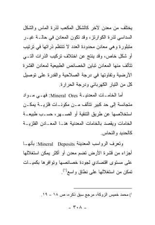‫ﻴﺨﺘﻠﻑ ﻤﻥ ﻤﻌﺩﻥ ﻵﺨﺭ ﻜﺎﻟﺸﻜل ﺍﻟﻤﻜﻌﺏ ﻟﺫﺭﺓ ﺍﻟﻤﺎﺱ ﻭﺍﻟﺸﻜل‬
‫ﺍﻟﺴﺩﺍﺴﻲ ﻟﺫﺭﺓ ﺍﻟﻜﻭﺍﺭﺘﺯ، ﻭﻗﺩ ﺘﻜﻭﻥ ﺍﻟﻤﻌﺎﺩﻥ ﻓﻲ ﺤﺎﻟـﺔ ﻏﻴـﺭ‬
‫ﻤﺘﺒﻠﻭﺭﺓ ﻭﻫﻲ ﻤﻌﺎﺩﻥ ﻤﺤﺩﻭﺩﺓ ﺍﻟﻌﺩﺩ ﻻ ﺘﻨﺘﻅﻡ ﺫﺭﺍﺘﻬﺎ ﻓﻲ ﺘﺭﺘﻴﺏ‬
‫ﺃﻭ ﺸﻜل ﺨﺎﺹ، ﻭﻗﺩ ﻴﻨﺘﺞ ﻋﻥ ﺍﺨﺘﻼﻑ ﺘﺭﻜﻴﺏ ﺍﻟﺫﺭﺍﺕ ﺍﻟﺘـﻲ‬
‫ﺘﺘﺄﻟﻑ ﻤﻨﻬﺎ ﺍﻟﻤﻌﺎﺩﻥ ﺘﺒﺎﻴﻥ ﺍﻟﺨﺼﺎﺌﺹ ﺍﻟﻁﺒﻴﻌﻴﺔ ﻟﻤﻌﺎﺩﻥ ﺍﻟﻘﺸﺭﺓ‬
‫ﺍﻷﺭﻀﻴﺔ ﻭﺘﻔﺎﻭﺘﻬﺎ ﻓﻲ ﺩﺭﺠﺔ ﺍﻟﺼﻼﺤﻴﺔ ﻭﺍﻟﻘﺩﺭﺓ ﻋﻠﻰ ﺘﻭﺼﻴل‬
                  ‫ﻜل ﻤﻥ ﺍﻟﺘﻴﺎﺭ ﺍﻟﻜﻬﺭﺒﺎﺌﻲ ﻭﺩﺭﺠﺔ ﺍﻟﺤﺭﺍﺭﺓ.‬
‫ﺃﻤﺎ ﺍﻟﺨﺎﻤـﺎﺕ ﺍﻟﻤﻌﺩﻨﻴـﺔ ‪ :Mineral Ores‬ﻓﻬـﻲ ﻤـﻭﺍﺩ‬
‫ﻤﺘﺠﺎﻨﺴﺔ ﺇﻟﻰ ﺤﺩ ﻜﺒﻴﺭ ﺘﺘﺄﻟﻑ ﻤـﻥ ﻤﻜﻭﻨـﺎﺕ ﻓﻠﺯﻴـﺔ ﻴﻤﻜـﻥ‬
‫ﺍﺴﺘﺨﻼﺼﻬﺎ ﻋﻥ ﻁﺭﻴﻕ ﺍﻟﺘﻨﻘﻴﺔ ﺃﻭ ﺍﻟﺼـﻬﺭ، ﺤﺴـﺏ ﻁﺒﻴﻌـﺔ‬
‫ﺍﻟﺨﺎﻤﺎﺕ ﻭﻴﻘﺼﺩ ﺒﺎﻟﺨﺎﻤﺎﺕ ﺍﻟﻤﻌﺩﻨﻴﺔ ﻫﻨـﺎ ﺍﻟﻤﻌـﺎﺩﻥ ﺍﻟﻔﻠﺯﻴـﺔ‬
                                       ‫ﻜﺎﻟﺤﺩﻴﺩ ﻭﺍﻟﻨﺤﺎﺱ.‬
‫ﻭﺘﻌﺭﻑ ﺍﻟﺭﻭﺍﺴﺏ ﺍﻟﻤﻌﺩﻴﻨﺔ ‪ :Mineral Deposits‬ﺒﺄﻨﻬـﺎ‬
‫ﺃﺠﺯﺍﺀ ﻤﻥ ﻗﺸﺭﺓ ﺍﻷﺭﺽ ﺘﻀﻡ ﻤﻌﺩﻥ ﺃﻭ ﺃﻜﺜﺭ ﻴﻤﻜﻥ ﺍﺴﺘﻐﻼﻟﻬﺎ‬
‫ﻋﻠﻰ ﻤﺴﺘﻭﻯ ﺍﻗﺘﺼﺎﺩﻱ ﻟﺠﻭﺩﺓ ﺨﺼﺎﺌﺼﻬﺎ ﻭﺘﻭﺍﻓﺭﻫﺎ ﺒﻜﻤﻴـﺎﺕ‬
                   ‫ﺘﻤﻜﻥ ﻤﻥ ﺍﺴﺘﻐﻼﻟﻬﺎ ﻋﻠﻰ ﻨﻁﺎﻕ ﻭﺍﺴﻊ)١(.‬


         ‫1( ﻤﺤﻤﺩ ﺨﻤﻴﺱ ﺍﻟﺯﻭﻜﺔ، ﻤﺭﺠﻊ ﺴﺒﻕ ﺫﻜﺭﻩ، ﺹ ٨١ – ٩١.‬

                      ‫- ٨٠٣ -‬
 