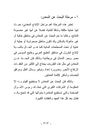 ‫١- ﻤﺭﺤﻠﺔ ﺍﻟﺒﺤﺙ ﻋﻥ ﺍﻟﻤﻌﺩﻥ:‬
‫ﺘﻌﺘﺒﺭ ﻫﺫﻩ ﺍﻟﻤﺭﺤﻠﺔ ﺃﻫﻡ ﻤﺭﺍﺤل ﺍﻹﻨﺘﺎﺝ ﺍﻟﻤﻌﺩﻨﻲ؛ ﺤﻴـﺙ‬
‫ﺇﻨﻬﺎ ﻋﻤﻠﻴﺔ ﻤﻜﻠﻔﺔ ﻭﺸﺎﻗﺔ ﻟﻠﻐﺎﻴﺔ، ﻓﻀﻼ ﻋﻥ ﺃﻨﻬﺎ ﻏﻴﺭ ﻤﻀﻤﻭﻨﺔ‬
                   ‫ﹰ‬
‫ﺍﻟﻨﺘﺎﺌﺞ، ﻭﻏﺎﻟ ‪‬ﺎ ﻤﺎ ﻴﺘﻡ ﺍﻟﺒﺤﺙ ﻋﻥ ﺍﻟﻤﻌﺎﺩﻥ ﻓﻲ ﻤﻨﺎﻁﻕ ﺨﺎﻟﻴﺔ ﺃﻭ‬
                                           ‫ﺒ‬
‫ﻏﻴﺭ ﻤﺄﻫﻭﻟﺔ ﺒﺎﻟﺴﻜﺎﻥ ﻭﻗﺩ ﺘﻜﻭﻥ ﻤﻨﺎﻁﻕ ﺼﺤﺭﺍﻭﻴﺔ ﺃﻭ ﺠﺒﻠﻴﺔ ﺃﻭ‬
‫ﻏﺎﺒﻴﺔ ﺃﻭ ﺘﺤﺕ ﺍﻟﻤﺴﻁﺤﺎﺕ ﺍﻟﻤﺎﺌﻴﺔ ﻜﻤﺎ ﻫـﻭ ﺍﻟﺤـﺎل ﺒﺎﻟﻨﺴـﺒﺔ‬
‫ﻹﻨﺘﺎﺝ ﺍﻟﺒﺘﺭﻭل ﻓﻲ ﻤﻨﺎﻁﻕ ﺍﻟﺨﻠﻴﺞ ﺍﻟﻌﺭﺒﻲ ﻭﺨﻠﻴﺞ ﺍﻟﺴﻭﻴﺱ ﻓﻲ‬
‫ﻤﺼﺭ ﻭﺒﺤﺭ ﺍﻟﺸﻤﺎل ﻓﻲ ﺒﺭﻴﻁﺎﻨﻴﺎ؛ ﻭﻟﺫﻟﻙ ﻓﺈﻥ ﺍﻟﺒﺤـﺙ ﻋـﻥ‬
‫ﺍﻟﻤﻌﺎﺩﻥ ﻓﻲ ﻤﺜل ﻫﺫﻩ ﺍﻟﻅﺭﻭﻑ ﻴﺤﺘﺎﺝ ﺇﻟﻰ ﺍﻟﻜﺜﻴﺭ ﻤﻥ ﺍﻟﻨﻔﻘـﺎﺕ‬
‫ﻻﺭﺘﻔﺎﻉ ﺍﻷﺠﻭﺭ ﻭﻀﺭﻭﺭﺓ ﺇﻋﺩﺍﺩ ﻭﺘﻭﻓﻴﺭ ﻭﺴﺎﺌل ﺍﻟﻨﻘل ﻭﻤﺭﺍﻓﻕ‬
                           ‫ﻟﻠﺨﺩﻤﺎﺕ ﻭﺃﻤﺎﻜﻥ ﻹﻗﺎﻤﺔ ﺍﻟﻌﺎﻤﻠﻴﻥ.‬
‫ﻭﻟﺫﻟﻙ ﻓﺈﻥ ﺍﻟﺒﺤﺙ ﻋﻥ ﺍﻟﻤﻌﺎﺩﻥ ﻻ ﻴﺴﺘﻁﻴﻊ ﺍﻟﻘﻴﺎﻡ ﺒـﻪ ﺇﻻ‬
‫ﺍﻟﺤﻜﻭﻤﺔ ﺃﻭ ﺍﻟﺸﺭﻜﺎﺕ ﺍﻟﻜﺒﺭﻯ ﺍﻟﺘﻲ ﺘﻤﺘﻠـﻙ ﺭﺀﻭﺱ ﺍﻷﻤـﻭﺍل‬
‫ﺍﻟﻀﺨﻤﺔ ﻭﺍﻟﺘﻲ ﺘﺴﺘﻁﻴﻊ ﺍﻟﻤﻐﺎﻤﺭﺓ ﺒﺄﻤﻭﺍﻟﻬﺎ ﺍﻟﺘﻲ ﻗﺩ ﺘﻨﺠﺢ ﻭﻗـﺩ‬
                   ‫ﺘﻔﺸل ﺒﻌﺩ ﻜل ﻫﺫﺍ ﺍﻟﺠﻬﺩ ﻭﺍﻟﻨﻔﻘﺎﺕ ﺍﻟﻜﺒﻴﺭﺓ.‬




                        ‫- ٣١٣ -‬
 