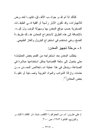 ‫ﻜﺫﻟﻙ ﺇﺫﺍ ﻟﻡ ﺘﻘﹾـﻭ ﺠﻭﺍﻨـﺏ ﺍﻷﻨﻔـﺎﻕ، ﻓﺈﻨﻬـﺎ ﺘﺘﻌـﺭﺽ‬
                              ‫ﹶ ‪‬‬
‫ﻟﻼﻨﻬﻴﺎﺭﺍﺕ، ﻭﻗﺩ ﺘﻜﻭﻥ ﺍﻵﺒﺎﺭ ﺭﺃﺴﻴﺔ ﺃﻭ ﺃﻓﻘﻴﺔ ﻓـﻲ ﺍﻟﻁﺒﻘـﺎﺕ‬
‫ﺍﻟﺼﺨﺭﻴﺔ ﺤﺴﺏ ﻤﻭﻗﻊ ﺍﻟﻤﻌﺩﻥ ﺒﻬﺎ ﻭﺴﻬﻭﻟﺔ ﺍﻟﻭﺼـﻭل ﺇﻟﻴـﻪ.‬
‫ﺒﺎﻹﻀﺎﻓﺔ ﺇﻟﻰ ﻫﺫﻩ ﺍﻟﻁﺭﻕ ﻻﺴﺘﺨﺭﺍﺝ ﺍﻟﻤﻌﺎﺩﻥ ﻫﻨـﺎﻙ ﻁﺭﻴﻘـﺔ‬
 ‫ﺍﻟﻀﺦ، ﻭﻫﻲ ﺘﺴﺘﺨﺩﻡ ﻓﻲ ﺍﺴﺘﺨﺭﺍﺝ ﺍﻟﺒﺘﺭﻭل ﻭﺍﻟﻐﺎﺯ ﺍﻟﻁﺒﻴﻌﻲ.‬

                              ‫٤- ﻤﺭﺤﻠﺔ ﺘﺠﻬﻴﺯ ﺍﻟﻤﻌﺩﻥ:‬
‫ﻴﺘﻁﻠﺏ ﺍﻟﻤﻌﺩﻥ ﺒﻌﺩ ﺍﺴﺘﺨﺭﺍﺠﻪ ﻤﻥ ﺍﻟﻔﺤﻡ ﺒﻌﺽ ﺍﻟﻌﻤﻠﻴﺎﺕ؛‬
‫ﺤﺘﻰ ﻴﺘﺤﻭل ﺇﻟﻰ ﺴﻠﻌﺔ ﺍﻗﺘﺼﺎﺩﻴﺔ ﻴﻤﻜﻥ ﺍﺴﺘﺨﺩﺍﻤﻬﺎ ﻤﺒﺎﺸﺭﺓ ﻓﻲ‬
‫ﺍﻟﺼﻨﺎﻋﺔ، ﻭﻴﺩﺨل ﻓﻲ ﻫﺫﺍ ﻋﻤﻠﻴﺔ ﺍﺴـﺘﺨﻼﺹ ﺍﻟﻤﻌـﺩﻥ ﻤـﻥ‬
‫ﺨﺎﻤﺎﺕ ﻭﺇﺯﺍﻟﺔ ﺍﻟﺸﻭﺍﺌﺏ ﻭﺍﻟﻤﻭﺍﺩ ﺍﻟﻐﺭﻴﺒﺔ ﻭﺘﺼـﻔﻴﺔ ﺃﻭ ﺘﻨﻘﻴـﺔ‬
                                           ‫ﺒﻌﺽ ﺍﻟﻤﻌﺎﺩﻥ)١(.‬




‫1( ﻋﻠﻲ ﻫﺎﺭﻭﻥ: ﺃﺴـﺱ ﺍﻟﺠﻐﺭﺍﻓﻴـﺎ ﺍﻻﻗﺘﺼـﺎﺩﻴﺔ، ﺩﺍﺭ ﺍﻟﺜﻘﺎﻓـﺔ ﻟﻠﻨﺸـﺭ‬
                         ‫ﻭﺍﻟﺘﻭﺯﻴﻊ، ﺍﻟﻘﺎﻫﺭﺓ ٣٨٩١، ﺹ ٠٠٣.‬

                         ‫- ٧١٣ -‬
 