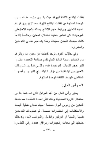 ‫ﻨﻔﻘﺎﺕ ﺍﻹﻨﺘﺎﺝ ﺍﻟﺜﺎﺒﺘﺔ ﻜﺒﻴﺭﺓ؛ ﺤﻴﺙ ﻴﻜـﻭﻥ ﻤﺘﻭﺴـﻁ ﻨﺼـﻴﺏ‬
‫ﺍﻟﻭﺤﺩﺓ ﺍﻟﻤﻨﺘﺠﺔ ﻤﻥ ﻨﻔﻘﺎﺕ ﺍﻹﻨﺘﺎﺝ ﻜﺜﻴﺭﺓ، ﻤﻤﺎ ﻻ ﻴﺒـﺭﺭ ﻗﻴـﺎﻡ‬
‫ﻋﻤﻠﻴﺔ ﺍﻟﺘﻌﺩﻴﻥ. ﻭﻴﺭﺘﺒﻁ ﺤﺠﻡ ﺍﻹﻨﺘﺎﺝ ﻭﻤﺩﺘﻪ ﺒﻜﻤﻴﺔ ﺍﻻﺤﺘﻴﺎﻁﻲ‬
‫ﺍﻟﻤﻭﺠﻭﺩﺓ؛ ﻟﻜﻲ ﺘﺴﺘﻤﺭ ﻋﻤﻠﻴﺔ ﺍﺴﺘﻐﻼل ﺍﻟﻤﻌﺩﻥ، ﻭﺨﺎﺼﺔ ﺇﺫﺍ ﻤﺎ‬
‫ﻜﺎﻨﺕ ﻁﺒﻘﺎﺕ ﺍﻟﻤﻌﺩﻥ ﺴﻤﻴﻜﺔ، ﻭﻫﺫﺍ ﻴﺸـﺠﻊ ﻋﻠـﻰ ﺍﻟﺘﻌـﺩﻴﻥ‬
                                            ‫ﻭﺍﺴﺘﻤﺭﺍﺭﻩ.‬
‫ﻭﻓﻲ ﺤﺎﻻﺕ ﺃﺨﺭﻯ ﺘﻭﺠﺩ ﻜﻤﻴﺎﺕ ﻤﻥ ﻤﻌﺩﻥ ﻤﺎ، ﻭﺒﺎﻟﺭﻏﻡ‬
‫ﻤﻥ ﺍﻨﺨﻔﺎﺽ ﻨﺴﺒﺔ ﺍﻟﻤﺎﺩﺓ ﺍﻟﺨﺎﻡ ﺘﻘﻭﻡ ﺼﻨﺎﻋﺔ ﺍﻟﺘﻌﺩﻴﻥ؛ ﻨﻅـ ‪‬ﺍ‬
 ‫ﺭ‬
‫ﻟﻜﺒﺭ ﺤﺠﻡ ﺍﻟﻜﻤﻴﺎﺕ ﺍﻟﻤﻭﺠﻭﺩﺓ ﻤﻨﻪ، ﻭﺍﻟﺘـﻲ ﺘﻤﻜـﻥ ﺸـﺭﻜﺎﺕ‬
‫ﺍﻟﺘﻌﺩﻴﻥ ﻤﻥ ﺍﻻﺴﺘﻔﺎﺩﺓ ﻤﻥ ﻤﺯﺍﻴـﺎ ﺍﻹﻨﺘـﺎﺝ ﺍﻟﻜﺒﻴـﺭ، ﻭﺃﻫﻤﻬـﺎ‬
                   ‫ﺍﻨﺨﻔﺎﺽ ﻤﺘﻭﺴﻁ ﺍﻟﺘﻜﻠﻔﺔ ﻟﻠﻭﺤﺩﺓ ﺍﻟﻤﻨﺘﺠﺔ.‬

                                      ‫٩- ﺭﺃﺱ ﺍﻟﻤﺎل:‬
‫ﻴﻌﺘﺒﺭ ﺭﺃﺱ ﺍﻟﻤﺎل ﻤﻥ ﺃﻫﻡ ﺍﻟﻌﻭﺍﻤل ﺍﻟﺘﻲ ﺘﺴـﺎﻋﺩ ﻋﻠـﻰ‬
‫ﺍﺴﺘﻐﻼل ﺍﻟﺜﺭﻭﺓ ﺍﻟﻤﻌﺩﻨﻴﺔ؛ ﻭﺫﻟﻙ ﻨﻅﺭﺍ ﻟﻤـﺎ ﺘﺘﻁﻠﺒـﻪ ﺼـﻨﺎﻋﺔ‬
                     ‫‪‬‬
‫ﺍﻟﺘﻌﺩﻴﻥ ﻤﻥ ﺭﺀﻭﺱ ﺃﻤﻭﺍل ﻀﺨﻤﺔ؛ ﺤﻴﺙ ﺘﺤﺘﺎﺝ ﻋﻤﻠﻴﺔ ﺍﻟﺒﺤﺙ‬
‫ﻭﺍﻻﺴﺘﻜﺸﺎﻑ ﺇﻟﻰ ﺍﺴﺘﺜﻤﺎﺭﺍﺕ ﻀﺨﻤﺔ، ﺜﻡ ﻋﻤﻠﻴـﺎﺕ ﺍﻟﺘﻌـﺩﻴﻥ‬
‫ﻨﻔﺴﻬﺎ ﻭﺍﻟﺘﻨﻘﻴﺔ ﺃﻭ ﺍﻟﺘﺭﻜﻴﺯ ﻭﺍﻟﻨﻘـل ﻭﺍﻟﻤﻭﺍﺼـﻼﺕ، ﻭﻜـﺫﻟﻙ‬
‫ﺤﺎﺠﺘﻬﺎ ﺇﻟﻰ ﻤﻌﺩﺍﺕ ﻭﺘﺠﻬﻴﺯﺍﺕ ﻭﻤﺭﺍﻓﻕ ﻋﺩﻴﺩﺓ. ﻭﻓﻲ ﺍﻟﻜﺜﻴـﺭﺓ‬

                      ‫- ٠٣٣ -‬
 