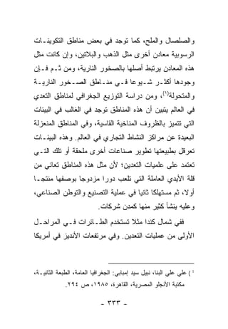 ‫ﻭﺍﻟﺼﻠﺼﺎل ﻭﺍﻟﻤﻠﺢ، ﻜﻤﺎ ﺘﻭﺠﺩ ﻓﻲ ﺒﻌﺽ ﻤﻨﺎﻁﻕ ﺍﻟﺘﻜﻭﻴﻨـﺎﺕ‬
‫ﺍﻟﺭﺴﻭﺒﻴﺔ ﻤﻌﺎﺩﻥ ﺃﺨﺭﻯ ﻤﺜل ﺍﻟﺫﻫﺏ ﻭﺍﻟﺒﻼﺘﻴﻥ، ﻭﺇﻥ ﻜﺎﻨﺕ ﻤﺜل‬
‫ﻫﺫﻩ ﺍﻟﻤﻌﺎﺩﻥ ﻴﺭﺘﺒﻁ ﺃﺼﻠﻬﺎ ﺒﺎﻟﺼﺨﻭﺭ ﺍﻟﻨﺎﺭﻴﺔ، ﻭﻤﻥ ﺜـﻡ ﻓـﺈﻥ‬
‫ﻭﺠﻭﺩﻫﺎ ﺃﻜﺜـﺭ ﺸـﻴﻭ ‪‬ﺎ ﻓـﻲ ﻤﻨـﺎﻁﻕ ﺍﻟﺼـﺨﻭﺭ ﺍﻟﻨﺎﺭﻴـﺔ‬
                             ‫ﻋ‬
‫ﻭﺍﻟﻤﺘﺤﻭﻟﺔ)١(، ﻭﻤﻥ ﺩﺭﺍﺴﺔ ﺍﻟﺘﻭﺯﻴﻊ ﺍﻟﺠﻐﺭﺍﻓﻲ ﻟﻤﻨﺎﻁﻕ ﺍﻟﺘﻌﺩﻱ‬
‫ﻓﻲ ﺍﻟﻌﺎﻟﻡ ﻴﺘﺒﻴﻥ ﺃﻥ ﻫﺫﻩ ﺍﻟﻤﻨﺎﻁﻕ ﺘﻭﺠﺩ ﻓﻲ ﺍﻟﻐﺎﻟﺏ ﻓﻲ ﺍﻟﺒﻴﺌﺎﺕ‬
‫ﺍﻟﺘﻲ ﺘﺘﻤﻴﺯ ﺒﺎﻟﻅﺭﻭﻑ ﺍﻟﻤﻨﺎﺨﻴﺔ ﺍﻟﻘﺎﺴﻴﺔ، ﻭﻓﻲ ﺍﻟﻤﻨﺎﻁﻕ ﺍﻟﻤﻨﻌﺯﻟﺔ‬
‫ﺍﻟﺒﻌﻴﺩﺓ ﻋﻥ ﻤﺭﺍﻜﺯ ﺍﻟﻨﺸﺎﻁ ﺍﻟﺘﺠﺎﺭﻱ ﻓﻲ ﺍﻟﻌﺎﻟﻡ. ﻭﻫﺫﻩ ﺍﻟﺒﻴﺌـﺎﺕ‬
                         ‫‪‬‬
‫ﺘﻌﺭﻗل ﺒﻁﺒﻴﻌﺘﻬﺎ ﺘﻁﻭﻴﺭ ﺼﻨﺎﻋﺎﺕ ﺃﺨﺭﻯ ﻤﻠﺤﻘﺔ ﺃﻭ ﺘﻠﻙ ﺍﻟﺘـﻲ‬
‫ﺘﻌﺘﻤﺩ ﻋﻠﻰ ﻋﻠﻤﻴﺎﺕ ﺍﻟﺘﻌﺩﻴﻥ؛ ﻷﻥ ﻤﺜل ﻫﺫﻩ ﺍﻟﻤﻨﺎﻁﻕ ﺘﻌﺎﻨﻲ ﻤﻥ‬
‫ﻗﻠﺔ ﺍﻷﻴﺩﻱ ﺍﻟﻌﺎﻤﻠﺔ ﺍﻟﺘﻲ ﺘﻠﻌﺏ ﺩﻭ ‪‬ﺍ ﻤﺯﺩﻭ ‪‬ﺎ ﺒﻭﺼﻔﻬﺎ ﻤﻨﺘ ‪‬ـﺎ‬
  ‫ﺠ‬             ‫ﺠ‬       ‫ﺭ‬                      ‫‪‬‬
‫ﺃﻭ ﹰ، ﺜﻡ ﻤﺴﺘﻬﻠﻜﺎ ﺜﺎﻨ ‪‬ﺎ ﻓﻲ ﻋﻤﻠﻴﺔ ﺍﻟﺘﺼﻨﻴﻊ ﻭﺍﻟﺘﻭﻁﻥ ﺍﻟﺼﻨﺎﻋﻲ،‬
                                   ‫ﹰ ﻴ‬         ‫‪‬‬     ‫ﻻ‬
                            ‫ﻭﻋﻠﻴﻪ ﻴﻨﺸﺄ ﻜﺜﻴﺭ ﻤﻨﻬﺎ ﻜﻤﺩﻥ ﺸﺭﻜﺎﺕ.‬
‫ﻓﻔﻲ ﺸﻤﺎل ﻜﻨﺩﺍ ﻤﺜﻼ ﺘﺴﺘﺨﺩﻡ ﺍﻟﻁـﺎﺌﺭﺍﺕ ﻓـﻲ ﺍﻟﻤﺭﺍﺤـل‬
                              ‫ﹰ‬
‫ﺍﻷﻭﻟﻰ ﻤﻥ ﻋﻤﻠﻴﺎﺕ ﺍﻟﺘﻌﺩﻴﻥ. ﻭﻓﻲ ﻤﺭﺘﻔﻌﺎﺕ ﺍﻷﻨﺩﻴﺯ ﻓﻲ ﺃﻤﺭﻴﻜﺎ‬



‫1 ( ﻋﻠﻲ ﻋﻠﻲ ﺍﻟﺒﻨﺎ، ﻨﺒﻴل ﺴﻴﺩ ﺇﻤﺒﺎﺒﻲ: ﺍﻟﺠﻐﺭﺍﻓﻴﺎ ﺍﻟﻌﺎ ‪‬ﺔ، ﺍﻟﻁﺒﻌﺔ ﺍﻟﺜﺎﻨﻴـﺔ،‬
                   ‫ﻤ‬                                        ‫‪‬‬
             ‫ﻤﻜﺘﺒﺔ ﺍﻷﻨﺠﻠﻭ ﺍﻟﻤﺼﺭﻴﺔ، ﺍﻟﻘﺎﻫﺭﺓ، ٥٨٩١، ﺹ ٤٩٢.‬

                             ‫- ٣٣٣ -‬
 