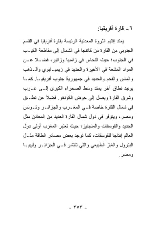 ‫٦- ﻗﺎﺭﺓ ﺃﻓﺭﻴﻘﻴﺎ:‬
‫ﻴﻤﺘﺩ ﺇﻗﻠﻴﻡ ﺍﻟﺜﺭﻭﺓ ﺍﻟﻤﻌﺩﻨﻴﺔ ﺍﻟﺭﺌﻴﺴﺔ ﺒﻘﺎﺭﺓ ﺃﻓﺭﻴﻘﻴﺎ ﻓﻲ ﺍﻟﻘﺴﻡ‬
‫ﺍﻟﺠﻨﻭﺒﻲ ﻤﻥ ﺍﻟﻘﺎﺭﺓ ﻤﻥ ﻜﺎﺘﻨﺠﺎ ﻓﻲ ﺍﻟﺸﻤﺎل ﺇﻟﻰ ﻤﻘﺎﻁﻌﺔ ﺍﻟﻜﻴـﺏ‬
‫ﻓﻲ ﺍﻟﺠﻨﻭﺏ؛ ﺤﻴﺙ ﺍﻟﻨﺤﺎﺱ ﻓﻲ ﺯﺍﻤﺒﻴﺎ ﻭﺯﺍﺌﻴﺭ، ﻓﻀـﻼ ﻋـﻥ‬
    ‫ﹰ‬
‫ﺍﻟﻤﻭﺍﺩ ﺍﻟﻤﺸﻌﺔ ﻓﻲ ﺍﻷﺨﻴﺭﺓ ﻭﺍﻟﺤﺩﻴﺩ ﻓﻲ ﺯﻴﻤﺒـﺎﺒﻭﻱ ﻭﺍﻟـﺫﻫﺏ‬
‫ﻭﺍﻟﻤﺎﺱ ﻭﺍﻟﻔﺤﻡ ﻭﺍﻟﺤﺩﻴﺩ ﻓﻲ ﺠﻤﻬﻭﺭﻴﺔ ﺠﻨﻭﺏ ﺃﻓﺭﻴﻘﻴـﺎ. ﻜﻤـﺎ‬
‫ﻴﻭﺠﺩ ﻨﻁﺎﻕ ﺁﺨﺭ ﻴﻤﺘﺩ ﻭﺴﻁ ﺍﻟﺼﺤﺭﺍﺀ ﺍﻟﻜﺒﺭﻯ ﺇﻟـﻰ ﻏـﺭﺏ‬
‫ﻭﺸﺭﻕ ﺍﻟﻘﺎﺭﺓ ﻭﻴﺼل ﺇﻟﻰ ﺤﻭﺽ ﺍﻟﻜﻭﻨﻐﻭ. ﻓﻀﻼ ﻋﻥ ﻨﻁـﺎﻕ‬
         ‫ﹰ‬
‫ﻓﻲ ﺸﻤﺎل ﺍﻟﻘﺎﺭﺓ ﺨﺎﺼﺔ ﻓـﻲ ﺍﻟﻤﻐـﺭﺏ ﻭﺍﻟﺠﺯﺍﺌـﺭ ﻭﺘـﻭﻨﺱ‬
‫ﻭﻤﺼﺭ، ﻭﻴﺘﻭﻓﺭ ﻓﻲ ﺩﻭل ﺸﻤﺎل ﺍﻟﻘﺎﺭﺓ ﺍﻟﻌﺩﻴﺩ ﻤﻥ ﺍﻟﻤﻌﺎﺩﻥ ﻤﺜل‬
               ‫‪‬‬
‫ﺍﻟﺤﺩﻴﺩ ﻭﺍﻟﻔﻭﺴﻔﺎﺕ ﻭﺍﻟﻤﻨﺠﻨﻴﺯ؛ ﺤﻴﺙ ﺘﻌﺘﺒﺭ ﺍﻟﻤﻐﺭﺏ ﺃﻭﻟﻰ ﺩﻭل‬
‫ﺍﻟﻌﺎﻟﻡ ﺇﻨﺘﺎ ‪‬ﺎ ﻟﻠﻔﻭﺴﻔﺎﺕ، ﻜﻤﺎ ﺘﻭﺠﺩ ﺒﻌﺽ ﻤﺼﺎﺩﺭ ﺍﻟﻁﺎﻗﺔ ﻤﺜـل‬
                                          ‫ﺠ‬
‫ﺍﻟﺒﺘﺭﻭل ﻭﺍﻟﻐﺎﺯ ﺍﻟﻁﺒﻴﻌﻲ ﻭﺍﻟﺘﻲ ﺘﻨﺘﺸﺭ ﻓـﻲ ﺍﻟﺠﺯﺍﺌـﺭ ﻭﻟﻴﺒﻴـﺎ‬
                                                      ‫ﻭﻤﺼﺭ.‬




                         ‫- ٣٥٣ -‬
 