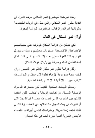 ‫ﻭﻋﻨﺩ ﺘﻌﺭﻀﻨﺎ ﻟﻤﻭﻀﻭﻉ ﺍﻟﻨﻤﻭ ﺍﻟﺴﻜﺎﻨﻲ ﺴﻭﻑ ﻨﺘﻨﺎﻭل ﻓﻲ‬
‫ﺍﻟﺒﺩﺍﻴﺔ ﺘﻁﻭﺭ ﺍﻟﻨﻤﻭ ﺍﻟﺴﻜﺎﻨﻲ ﻭﺍﻟﺘﻲ ﺘﻤﺜل ﻓﻲ ﺍﻟﺯﻴﺎﺩﺓ ﺍﻟﻁﺒﻴﻌﻴـﺔ‬
    ‫ﺒﻤﻜﻭﻨﺎﺘﻬﺎ ﺍﻟﻤﻭﺍﻟﻴﺩ ﻭﺍﻟﻭﻓﻴﺎﺕ، ﺜﻡ ﺘﺘﻌﺭﺽ ﻟﺩﺭﺍﺴﺔ ﺍﻟﻬﺠﺭﺓ.‬

                        ‫ﺃﻭﻻ: ﻨﻤﻭ ﺍﻟﺴﻜﺎﻥ ﻓﻲ ﺍﻟﻌﺎﻟﻡ‬
                                              ‫ﹰ‬
‫ﻟﻜﻲ ﻨﺘﻤﻜﻥ ﻤﻥ ﺩﺭﺍﺴﺔ ﺍﻟﺴﻜﺎﻥ ﻟﻠﻭﻗﻭﻑ ﻋﻠﻰ ﺨﺼﺎﺌﺼﻬﻡ‬
‫ﺍﻻﺠﺘﻤﺎﻋﻴﺔ ﻭﺍﻻﻗﺘﺼﺎﺩﻴﺔ ﻭﻤﺴﺘﻭﻴﺎﺕ ﻤﻌﻴﺸﺘﻬﻡ ﻭﻤﺴﺘﻭﻯ ﺩﺨـل‬
‫ﺍﻟﻔﺭﺩ. ﻴﻤﻜﻨﻨﺎ ﺍﻟﺘﻌﺭﻑ ﻋﻠﻰ ﻤﻌـﺩﻻﺕ ﺍﻟﻨﻤـﻭ ﻓـﻲ ﺍﻟﻤﻨـﺎﻁﻕ‬
        ‫ﺍﻟﻤﺨﺘﻠﻔﺔ ﻤﻥ ﺍﻟﻌﺎﻟﻡ ﻭﻤﻌﺭﻓﺔ ﺃﻴﻥ ﻴﺘﺭﻜﺯ ﻫﺅﻻﺀ ﺍﻟﺴﻜﺎﻥ.‬
‫ﻭﻟﻜﻥ ﺩﺭﺍﺴﺔ ﺘﻁﻭﺭ ﻨﻤﻭ ﺴﻜﺎﻥ ﺍﻟﻌﺎﻟﻡ ﻋﺒﺭ ﺍﻟﻌﺼﻭﺭ، ﻭﺇﻥ‬
‫ﻜﺎﻨﺕ ﺨﻁﺔ ﻀﺭﻭﺭﻴﺔ ﻻﺯﻤﺔ؛ ﻨﻅ ‪‬ﺍ ﻷﻥ ﻤﻌﻅـﻡ ﺍﻟﺩﺭﺍﺴـﺎﺕ‬
                    ‫ﺭ‬
          ‫ﺘﺘﺭﺘﺏ ﻋﻠﻴﻬﺎ – ﺇﻻ ﺃﻨﻬﺎ ﻗﺩ ﻻ ﺘﺘﺴﻡ ﺒﺎﻟﺩﻗﺔ ﺍﻟﻤﻨﺎﺴﺒﺔ.‬
‫ﻭﻤﻌﻅﻡ ﺍﻟﺒﻴﺎﻨﺎﺕ ﺍﻟﺴﻜﺎﻨﻴﺔ ﺍﻟﻘﺩﻴﻤﺔ ﻜﺎﻥ ﻤﺼﺩﺭﻫﺎ ﺍﻟﻤـﻭﺍﺩ‬
‫ﺍﻟﻭﺼﻔﻴﺔ ﺍﻟﻤﺴﺘﻘﺎﺓ ﻤﻥ ﻜﺘﺎﺒﺎﺕ ﺍﻟﺭﺤﺎﻟﺔ ﻭﺍﻷﺠﺎﻨﺏ ﺍﻟﺫﻴﻥ ﺍﻤﺘﺩﺕ‬
‫ﺇﻗﺎﻤﺘﻬﻡ ﺒﻴﻥ ﺍﻟﺸﻌﻭﺏ ﺍﻟﺘـﻲ ﺘﻐﻴـﺭﺕ ﺤﻀـﺎﺭﺘﻬﺎ ﻗﻠـﻴﻼ ﺍﻵﻥ‬
    ‫ﹰ‬
‫ﺃﻭ ﺘﻐﻴﺭﺕ ﻓﻲ ﻭﻗﺕ ﺘﺴﺠﻴل ﻤﺸﺎﻫﺩﺍﺘﻬﻡ ﻋﻥ ﺍﻟﺤﻀـﺎﺭﺓ ﺍﻟﺘـﻲ‬
‫ﻅﻠﺕ ﻗﺎﺌﻤﺔ ﺯﻤ ﹰﺎ ﻁﻭﻴﻼ. ﻭﻟﻠﺩﺭﺍﺴﺎﺕ ﺍﻟﺘـﻲ ﺃﺠﺭﺍﻫـﺎ ﻋﻠﻤـﺎﺀ‬
                                ‫ﹰ‬     ‫ﻨ‬
         ‫ﺍﻷﺠﻨﺎﺱ ﺍﻟﺒﺸﺭﻴﺔ ﺃﻫﻤﻴﺔ ﻜﺒﻴﺭﺓ ﺃﻴ ‪‬ﺎ ﻓﻲ ﻫﺫﺍ ﺍﻟﻤﺠﺎل.‬
                         ‫ﻀ‬


                        ‫- ٥٣ -‬
 