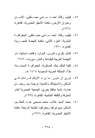 ‫٥٤- ﻓﻴﻠﻴﺏ ﺭﻓﻠﺔ، ﺃﺤﻤـﺩ ﺴـﺎﻤﻲ ﻤﺼـﻁﻔﻰ، ﺍﻹﻨﺴـﺎﻥ‬
‫ﻭﻋﻤﺭﺍﻥ ﺍﻷﺭﺽ، ﻤﻜﺘﺒﺔ ﺍﻷﻨﺠﻠﻭ ﺍﻟﻤﺼﺭﻴﺔ، ﺍﻟﻘﺎﻫﺭﺓ،‬
                                         ‫٨٦٩١ﻡ.‬
‫٦٤- ﻓﻴﻠﻴﺏ ﺭﻓﻠﺔ، ﺃﺤﻤﺩ ﺴـﺎﻤﻲ ﻤﺼـﻁﻔﻰ: ﺍﻟﺠﻐﺭﺍﻓﻴـﺔ‬
‫ﺍﻟﺒﺸﺭﻴﺔ، ﺍﻟﺠﺯﺀ ﺍﻟﺜﺎﻨﻲ، ﻤﻜﺘﺒﺔ ﺍﻟﻨﻬﻀﺔ ﺍﻟﻤﺼـﺭﻴﺔ،‬
                                 ‫ﺍﻟﻘﺎﻫﺭﺓ، ٠٧٩١.‬
‫٧٤- ﻜﺎﻤل ﺒﻜﺭﻱ ﻭﺁﺨﺭﻭﻥ: ﺍﻟﻤﻭﺍﺭﺩ ﻭﺍﻗﺘﺼـﺎﺩﻴﺎﺘﻬﺎ، ﺩﺍﺭ‬
 ‫ﺍﻟﻨﻬﻀﺔ ﺍﻟﻌﺭﺒﻴﺔ ﻟﻠﻁﺒﺎﻋﺔ ﻭﺍﻟﻨﺸﺭ، ﺒﻴﺭﻭﺕ، ٦٨٩١.‬
‫٨٤- ﻜﻠﻴﺔ ﺍﻟﻤﻠﻙ ﺨﺎﻟﺩ ﺍﻟﻌﺴﻜﺭﻴﺔ: ﺍﻟﺠﻐﺭﺍﻓﻴـﺔ ﺍﻟﺴﻴﺎﺴـﻴﺔ،‬
        ‫ﻁ٢، ﺍﻟﻤﻤﻠﻜﺔ ﺍﻟﻌﺭﺒﻴﺔ ﺍﻟﺴﻌﻭﺩﻴﺔ ٤١٤١ ﻫـ.‬
‫٩٤- ﻟﻭﺭﻱ ﺁﻥ ﻤﺎﺯﻭﺭ: ﻤﺎ ﻭﺭﺍﺀ ﺍﻷﺭﻗﺎﻡ ﻗـﺭﺍﺀﺍﺕ ﻓـﻲ‬
‫ﺍﻟﺴﻜﺎﻥ ﻭﺍﻻﺴﺘﻬﻼﻙ ﻭﺍﻟﺘﻨﻤﻴﺔ، ﺘﺭﺠﻤﺔ ﺴﻴﺩ ﺭﻤﻀـﺎﻥ‬
‫ﻫﺩﺍﺭﺓ، ﻨﺎﺩﻴﺔ ﺤﺎﻓﻅ ﺨﻴﺭﻱ، ﺍﻟﺠﻤﻌﻴﺔ ﺍﻟﻤﺼﺭﻴﺔ ﻟﻨﺸﺭ‬
        ‫ﺍﻟﻤﻌﺭﻓﺔ ﻭﺍﻟﺜﻘﺎﻓﺔ ﺍﻟﻌﺎﻟﻤﻴﺔ، ﺍﻟﻘﺎﻫﺭﺓ، ٤٩٩١ﻡ.‬
‫٠٥- ﻤﺤﻤﺩ ﺍﻟﺴﻴﺩ ﻏﻼﺏ، ﻤﺤﻤﺩ ﺼﺒﺤﻲ ﻋﺒـﺩ ﺍﻟﺤﻜـﻴﻡ:‬
‫ﺍﻟﺴﻜﺎﻥ ﺩﻴﻤﻭﻏﺭﺍﻓﻴﺎ ﻭﺠﻐﺭﺍﻓﻴﺎ، ﺍﻟﻁﺒﻌﺔ ﺍﻟﺭﺍﺒﻌﺔ، ﻤﻜﺘﺒﺔ‬
                        ‫‪‬‬        ‫‪‬‬
              ‫ﺍﻷﻨﺠﻠﻭ ﺍﻟﻤﺼﺭﻴﺔ، ﺍﻟﻘﺎﻫﺭﺓ، ٨٧٩١ﻡ.‬


                        ‫- ٥٦٣ -‬
 