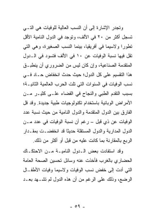 ‫ﻭﺘﺠﺩﺭ ﺍﻹﺸﺎﺭﺓ ﺇﻟﻰ ﺃﻥ ﺍﻟﻨﺴﺏ ﺍﻟﻌﺎﻟﻴﺔ ﻟﻠﻭﻓﻴﺎﺕ ﻫﻲ ﺍﻟﺘـﻲ‬
‫ﺘﺴﺠل ﺃﻜﺜﺭ ﻤﻥ ٠٢ ﻓﻲ ﺍﻷﻟﻑ، ﻭﺘﻭﺠﺩ ﻓﻲ ﺍﻟﺩﻭل ﺍﻟﻨﺎﻤﻴﺔ ﺍﻷﻗل‬
‫ﺘﻁﻭ ‪‬ﺍ ﻭﻻﺴﻴﻤﺎ ﻓﻲ ﺃﻓﺭﻴﻘﻴﺎ، ﺒﻴﻨﻤﺎ ﺍﻟﻨﺴﺏ ﺍﻟﺼﻐﻴﺭﺓ، ﻭﻫﻲ ﺍﻟﺘﻲ‬
                                            ‫‪‬‬     ‫ﺭ‬
‫ﺘﻘل ﻓﻴﻬﺎ ﻨﺴﺒﺔ ﺍﻟﻭﻓﻴﺎﺕ ﻋﻥ ٠١ ﻓﻲ ﺍﻷﻟﻑ ﻓﺘﺴﻭﺩ ﻓﻲ ﺍﻟـﺩﻭل‬
‫ﺍﻟﻤﺘﻘﺩﻤﺔ ﺍﻟﺼﻨﺎﻋﻴﺔ، ﻭﺇﻥ ﻜﺎﻥ ﻟﻴﺱ ﻤﻥ ﺍﻟﻀﺭﻭﺭﻱ ﺃﻥ ﻴﻨﻁﺒـﻕ‬
‫ﻫﺫﺍ ﺍﻟﺘﻘﺴﻴﻡ ﻋﻠﻰ ﻜل ﺍﻟﺩﻭل؛ ﺤﻴﺙ ﺤﺩﺙ ﺍﻨﺨﻔﺎﺽ ﺤـﺎﺩ ﻓـﻲ‬
‫ﻨﺴﺏ ﺍﻟﻭﻓﻴﺎﺕ ﻓﻲ ﺍﻟﺴﻨﻭﺍﺕ ﺍﻟﺘﻲ ﺘﻠﺕ ﺍﻟﺤﺭﺏ ﺍﻟﻌﺎﻟﻤﻴﺔ ﺍﻟﺜﺎﻨﻴـﺔ؛‬
‫ﺒﺴﺒﺏ ﺍﻟﺘﻘﺩﻡ ﺍﻟﻁﺒﻲ ﻭﺍﻟﻨﺠﺎﺡ ﻓﻲ ﺍﻟﻘﻀﺎﺀ ﻋﻠـﻰ ﻜﺜﻴـﺭ ﻤـﻥ‬
‫ﺍﻷﻤﺭﺍﺽ ﺍﻟﻭﺒﺎﺌﻴﺔ ﺒﺎﺴﺘﺨﺩﺍﻡ ﺘﻜﻨﻭﻟﻭﺠﻴﺎﺕ ﻁﺒﻴﺔ ﺠﺩﻴﺩﺓ. ﻭﻗﺩ ﻗل‬
‫ﺍﻟﻔﺎﺭﻕ ﺒﻴﻥ ﺍﻟﺩﻭل ﺍﻟﻤﺘﻘﺩﻤﺔ ﻭﺍﻟﺩﻭل ﺍﻟﻨﺎﻤﻴﺔ ﻤﻥ ﺤﻴﺙ ﻨﺴﺒﺔ ﻋﺩﺩ‬
‫ﺍﻟﻭﻓﻴﺎﺕ ﻋﻥ ﺫﻱ ﻗﺒل – ﺭﻏﻡ ﺃﻥ ﻨﺴﺒﺔ ﺍﻟﻭﻓﻴﺎﺕ ﻓﻲ ﻋﺩﺩ ﻤـﻥ‬
‫ﺍﻟﺩﻭل ﺍﻟﻤﺩﺍﺭﻴﺔ ﻭﺍﻟﺩﻭل ﺍﻟﻤﺴﺘﻘﻠﺔ ﺤﺩﻴ ﹰﺎ ﻗﺩ ﺍﻨﺨﻔﻀـﺕ ﺒﻤﻘـﺩﺍﺭ‬
                    ‫ﺜ‬
     ‫ﺍﻟﺭﺒﻊ ﺒﺎﻟﻤﻘﺎﺭﻨﺔ ﺒﻤﺎ ﻜﺎﻨﺕ ﻋﻠﻴﻪ ﻤﻥ ﻗﺒل ﺃﻭ ﺃﻜﺜﺭ ﻤﻥ ﺫﻟﻙ.‬
‫ﻭﻗﺩ ﺍﺴﺘﻔﺎﺩﺕ ﺒﻌﺽ ﺍﻟـﺩﻭل ﺍﻟﻨﺎﻤﻴـﺔ ﻤـﻥ ﺍﻻﺤﺘﻜـﺎﻙ‬
‫ﺍﻟﺤﻀﺎﺭﻱ ﺒﺎﻟﻐﺭﺏ ﻓﺄﺨﺫﺕ ﻋﻨﻪ ﻭﺴﺎﺌل ﺘﺤﺴﻴﻥ ﺍﻟﺼﺤﺔ ﺍﻟﻌﺎﻤﺔ‬
‫ﺍﻟﺘﻲ ﺃﺩﺕ ﺇﻟﻰ ﺨﻔﺽ ﻨﺴﺏ ﺍﻟﻭﻓﻴﺎﺕ ﻭﻻﺴﻴﻤﺎ ﻭﻓﻴﺎﺕ ﺍﻷﻁﻔـﺎل‬
‫ﺍﻟﺭﻀﻊ، ﻭﺫﻟﻙ ﻋﻠﻰ ﺍﻟﺭﻏﻡ ﻤﻥ ﺃﻥ ﻫﺫﻩ ﺍﻟﺩﻭل ﻟﻡ ﺘﺸـﻬﺩ ﺒﻌـﺩ‬



                        ‫- ٩٥ -‬
 