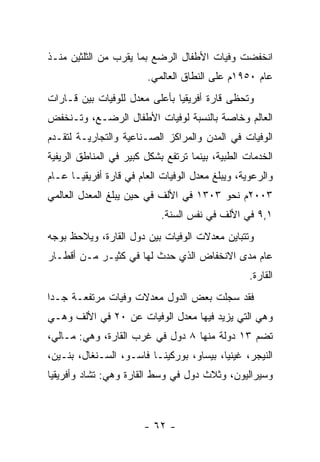 ‫ﺍﻨﺨﻔﻀﺕ ﻭﻓﻴﺎﺕ ﺍﻷﻁﻔﺎل ﺍﻟﺭﻀﻊ ﺒﻤﺎ ﻴﻘﺭﺏ ﻤﻥ ﺍﻟﺜﻠﺜﻴﻥ ﻤﻨـﺫ‬
                        ‫ﻋﺎﻡ ٠٥٩١ﻡ ﻋﻠﻰ ﺍﻟﻨﻁﺎﻕ ﺍﻟﻌﺎﻟﻤﻲ.‬
‫ﻭﺘﺤﻅﻰ ﻗﺎﺭﺓ ﺃﻓﺭﻴﻘﻴﺎ ﺒﺄﻋﻠﻰ ﻤﻌﺩل ﻟﻠﻭﻓﻴﺎﺕ ﺒﻴﻥ ﻗـﺎﺭﺍﺕ‬
‫ﺍﻟﻌﺎﻟﻡ ﻭﺨﺎﺼﺔ ﺒﺎﻟﻨﺴﺒﺔ ﻟﻭﻓﻴﺎﺕ ﺍﻷﻁﻔﺎل ﺍﻟﺭﻀـﻊ، ﻭﺘـﻨﺨﻔﺽ‬
‫ﺍﻟﻭﻓﻴﺎﺕ ﻓﻲ ﺍﻟﻤﺩﻥ ﻭﺍﻟﻤﺭﺍﻜﺯ ﺍﻟﺼـﻨﺎﻋﻴﺔ ﻭﺍﻟﺘﺠﺎﺭﻴـﺔ ﻟﺘﻘـﺩﻡ‬
‫ﺍﻟﺨﺩﻤﺎﺕ ﺍﻟﻁﺒﻴﺔ، ﺒﻴﻨﻤﺎ ﺘﺭﺘﻔﻊ ﺒﺸﻜل ﻜﺒﻴﺭ ﻓﻲ ﺍﻟﻤﻨﺎﻁﻕ ﺍﻟﺭﻴﻔﻴﺔ‬
‫ﻭﺍﻟﺭﻋﻭﻴﺔ، ﻭﻴﺒﻠﻎ ﻤﻌﺩل ﺍﻟﻭﻓﻴﺎﺕ ﺍﻟﻌﺎﻡ ﻓﻲ ﻗﺎﺭﺓ ﺃﻓﺭﻴﻘﻴـﺎ ﻋـﺎﻡ‬
‫٣٠٠٢ﻡ ﻨﺤﻭ ٣٠٣١ ﻓﻲ ﺍﻷﻟﻑ ﻓﻲ ﺤﻴﻥ ﻴﺒﻠﻎ ﺍﻟﻤﻌﺩل ﺍﻟﻌﺎﻟﻤﻲ‬
                            ‫١,٩ ﻓﻲ ﺍﻷﻟﻑ ﻓﻲ ﻨﻔﺱ ﺍﻟﺴﻨﺔ.‬
‫ﻭﺘﺘﺒﺎﻴﻥ ﻤﻌﺩﻻﺕ ﺍﻟﻭﻓﻴﺎﺕ ﺒﻴﻥ ﺩﻭل ﺍﻟﻘﺎﺭﺓ، ﻭﻴﻼﺤﻅ ﺒﻭﺠﻪ‬
‫ﻋﺎﻡ ﻤﺩﻯ ﺍﻻﻨﺨﻔﺎﺽ ﺍﻟﺫﻱ ﺤﺩﺙ ﻟﻬﺎ ﻓﻲ ﻜﺜﻴـﺭ ﻤـﻥ ﺃﻗﻁـﺎﺭ‬
                                                  ‫ﺍﻟﻘﺎﺭﺓ.‬
‫ﻓﻘﺩ ﺴﺠﻠﺕ ﺒﻌﺽ ﺍﻟﺩﻭل ﻤﻌﺩﻻﺕ ﻭﻓﻴﺎﺕ ﻤﺭﺘﻔﻌـﺔ ﺠـﺩﺍ‬
 ‫‪‬‬
‫ﻭﻫﻲ ﺍﻟﺘﻲ ﻴﺯﻴﺩ ﻓﻴﻬﺎ ﻤﻌﺩل ﺍﻟﻭﻓﻴﺎﺕ ﻋﻥ ٠٢ ﻓﻲ ﺍﻷﻟﻑ ﻭﻫـﻲ‬
‫ﺘﻀﻡ ٣١ ﺩﻭﻟﺔ ﻤﻨﻬﺎ ٨ ﺩﻭل ﻓﻲ ﻏﺭﺏ ﺍﻟﻘﺎﺭﺓ، ﻭﻫﻲ: ﻤـﺎﻟﻲ،‬
‫ﺍﻟﻨﻴﺠﺭ، ﻏﻴﻨﻴﺎ، ﺒﻴﺴﺎﻭ، ﺒﻭﺭﻜﻴﻨـﺎ ﻓﺎﺴـﻭ، ﺍﻟﺴـﻨﻐﺎل، ﺒﻨـﻴﻥ،‬
‫ﻭﺴﻴﺭﺍﻟﻴﻭﻥ، ﻭﺜﻼﺙ ﺩﻭل ﻓﻲ ﻭﺴﻁ ﺍﻟﻘﺎﺭﺓ ﻭﻫﻲ: ﺘﺸﺎﺩ ﻭﺃﻓﺭﻴﻘﻴﺎ‬



                        ‫- ٢٦ -‬
 