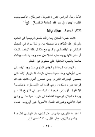 ‫ﺍﻷﻤﺜل ﻤﺜل ﺃﻤﺭﺍﺽ ﺍﻟﺩﻭﺭﺓ ﺍﻟﺩﻤﻭﻴﺔ، ﺍﻟﺴﺭﻁﺎﻥ، ﺍﻷﻋﺼـﺎﺏ،‬
        ‫)١(‬
              ‫ﺍﻟﻘﻠﺏ، ﺍﻹﻴﺩﺯ، )ﻤﺭﺽ ﻓﻘﺩ ﺍﻟﻤﻨﺎﻋﺔ ﺍﻟﻤﻜﺘﺴﺒﺔ(.. ﺇﻟﺦ‬

                               ‫ﺜﺎﻟﺜﺎ: ﺍﻟﻬﺠﺭﺓ: ‪Migration‬‬

‫ﻜﺎﻨﺕ ﻫﺠﺭﺓ ﺍﻟﺴﻜﺎﻥ ﻭﻤﺎ ﺯﺍﻟﺕ ﻅﺎﻫﺭﺓ ﺭﺌﻴﺴﻴﺔ ﻓﻲ ﺍﻟﻌﺎﻟﻡ،‬
‫ﻭﻟﻡ ﺘﻠﻕ ﻫﺫﻩ ﺍﻟﻅﺎﻫﺭﺓ ﻤﺎ ﺘﺴﺘﺤﻘﻪ ﻤﻥ ﺩﺭﺍﺴﺔ ﺴﻭﺍﺀ ﻓﻲ ﺍﻟﻤﺠﺎل‬
‫ﺍﻟﺴﻜﺎﻨﻲ ﺃﻭ ﺍﻻﻗﺘﺼﺎﺩﻱ، ﻭﻗﺩ ﻴﺭﺠﻊ ﻫﺫﺍ ﺇﻟﻰ ﻗﻠﺔ ﺍﻹﺤﺼـﺎﺌﻴﺎﺕ‬
‫ﺃﻭ ﻋﺩﻡ ﺩﻗﺘﻬﺎ ﺒﻭﺠﻪ ﻋﺎﻡ، ﻓﻀﻼ ﻋﻥ ﻋﺩﻡ ﻭﺠـﻭﺩ ﺘﺴـﺠﻴﻼﺕ‬
                     ‫ﹰ‬
               ‫ﺨﺎﺼﺔ ﺒﺎﻟﻬﺠﺭﺓ ﺍﻟﺩﺍﺨﻠﻴﺔ ﻋﻠﻰ ﻤﺴﺘﻭﻯ ﺩﻭل ﺍﻟﻌﺎﻟﻡ.‬
‫ﻭﺍﻟﻬﺠﺭﺍﺕ ﻗﺩﻴﻤﺔ ﻗﺩﻡ ﺍﻟﺠﻨﺱ ﺍﻟﺒﺸﺭﻱ ﻤﻨﺫ ﻭﺠﺩ ﺍﻹﻨﺴـﺎﻥ‬
‫ﻋﻠﻰ ﺍﻷﺭﺽ، ﻭﻟﻘﺩ ﺴﻤﻴﺕ ﺒﻌﺽ ﻓﺘﺭﺍﺕ ﺍﻟﺘـﺎﺭﻴﺦ ﺍﻹﻨﺴـﺎﻨﻲ‬
‫ﺒﻌﺼﻭﺭ ﺍﻟﻬﺠﺭﺍﺕ ﺍﻟﻜﺒﺭﻯ. ﻭﻓﻲ ﻋﺼﻭﺭ ﺃﺨﺭﻯ ﻜﺎﻨﺕ ﻫﻨـﺎﻙ‬
‫ﻓﺘﺭﺍﺕ ﻫﺩﻭﺀ ﻭﺴﻜﻭﻥ، ﻭﻫﻲ ﻓﺘـﺭﺍﺕ ﺍﻻﺴـﺘﻘﺭﺍﺭ ﻭﺨﺎﺼـﺔ‬
‫ﺍﻻﺴﺘﻘﺭﺍﺭ ﺍﻟﺯﺭﺍﻋﻲ. ﻓﻬﺠﺭﺍﺕ ﺍﻟﻬﻜﺴﻭﺱ ﻓﻲ ﺍﻟﺘﺎﺭﻴﺦ ﺍﻟﻘـﺩﻴﻡ‬
‫ﻭﺯﺤﻑ ﺍﻟﻘﺒﺎﺌل ﺍﻟﺭﻋﻭﻴﺔ ﺍﻟﻘﺎﻁﻌﺔ ﻓﻲ ﻏﺭﺏ ﺁﺴﻴﺎ ﻋﻠـﻰ ﻭﺍﺩﻱ‬
‫ﺍﻟﻨﻴل ﺍﻷﺩﻨﻰ، ﻭﻫﺠﺭﺍﺕ ﺍﻟﻘﺒﺎﺌل ﺍﻵﺴﻴﻭﻴﺔ ﻋﺒﺭ ﺃﻭﺭﻭﺒـﺎ ﻋﻨـﺩ‬


‫1 ( ﻋﺒﺩ ﺍﷲ ﺍﻟﻁﺭﺯﻱ: ﻤﺒﺎﺩﺉ ﻓﻲ ﻋﻠﻡ ﺍﻟﺴﻜﺎﻥ، ﺩﺍﺭ ﺍﻟﻔﺭﻗـﺎﻥ ﻟﻠﻁﺒﺎﻋـﺔ‬
               ‫ﻭﺍﻟﻨﺸﺭ ﻭﺍﻟﺘﻭﺯﻴﻊ، ﻋﻤﺎﻥ، ﺍﻷﺭﺩﻥ، ١٩٩١، ﺹ ٤٤.‬

                           ‫- ٦٦ -‬
 