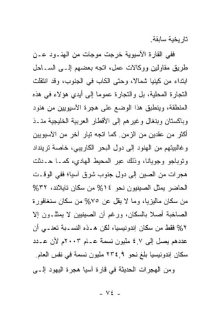 ‫ﺘﺎﺭﻴﺨﻴﺔ ﺴﺎﺒﻘﺔ.‬
‫ﻓﻔﻲ ﺍﻟﻘﺎﺭﺓ ﺍﻵﺴﻴﻭﻴﺔ ﺨﺭﺠﺕ ﻤﻭﺠﺎﺕ ﻤﻥ ﺍﻟﻬﻨـﻭﺩ ﻋـﻥ‬
‫ﻁﺭﻴﻕ ﻤﻘﺎﻭﻟﻴﻥ ﻭﻭﻜﺎﻻﺕ ﻋﻤل، ﺍﺘﺠﻪ ﺒﻌﻀﻬﻡ ﺇﻟـﻰ ﺍﻟﺴـﺎﺤل‬
‫ﺍﺒﺘﺩﺍﺀ ﻤﻥ ﻜﻴﻨﻴﺎ ﺸﻤﺎﻻ، ﻭﺤﺘﻰ ﺍﻟﻜﺎﺏ ﻓﻲ ﺍﻟﺠﻨﻭﺏ، ﻭﻗﺩ ﺍﻨﺘﻘﻠﺕ‬
                                  ‫ﹰ‬             ‫‪‬‬
‫ﺍﻟﺘﺠﺎﺭﺓ ﺍﻟﻤﺤﻠﻴﺔ، ﺒل ﻭﺍﻟﺘﺠﺎﺭﺓ ﻋﻤﻭ ‪‬ﺎ ﺇﻟﻰ ﺃﻴﺩﻱ ﻫﺅﻻﺀ ﻓﻲ ﻫﺫﻩ‬
                      ‫ﻤ‬
‫ﺍﻟﻤﻨﻁﻘﺔ، ﻭﻴﻨﻁﺒﻕ ﻫﺫﺍ ﺍﻟﻭﻀﻊ ﻋﻠﻰ ﻫﺠﺭﺓ ﺍﻵﺴﻴﻭﻴﻴﻥ ﻤﻥ ﻫﻨﻭﺩ‬
‫ﻭﺒﺎﻜﺴﺘﺎﻥ ﻭﺒﻨﻐﺎل ﻭﻏﻴﺭﻫﻡ ﺇﻟﻰ ﺍﻷﻗﻁﺎﺭ ﺍﻟﻌﺭﺒﻴﺔ ﺍﻟﺨﻠﻴﺠﻴﺔ ﻤﻨـﺫ‬
‫ﺃﻜﺜﺭ ﻤﻥ ﻋﻘﺩﻴﻥ ﻤﻥ ﺍﻟﺯﻤﻥ. ﻜﻤﺎ ﺍﺘﺠﻪ ﺘﻴﺎﺭ ﺁﺨﺭ ﻤﻥ ﺍﻵﺴﻴﻭﻴﻴﻥ‬
‫ﻭﻏﺎﻟﺒﻴﺘﻬﻡ ﻤﻥ ﺍﻟﻬﻨﻭﺩ ﺇﻟﻰ ﺩﻭل ﺍﻟﺒﺤﺭ ﺍﻟﻜﺎﺭﻴﺒﻲ، ﺨﺎﺼﺔ ﺘﺭﻴﻨﺩﺍﺩ‬
‫ﻭﺘﻭﺒﺎﺠﻭ ﻭﺠﻭﻴﺎﻨﺎ، ﻭﺫﻟﻙ ﻋﺒﺭ ﺍﻟﻤﺤﻴﻁ ﺍﻟﻬﺎﺩﻱ، ﻜﻤـﺎ ﺤـﺩﺜﺕ‬
‫ﻫﺠﺭﺍﺕ ﻤﻥ ﺍﻟﺼﻴﻥ ﺇﻟﻰ ﺩﻭل ﺠﻨﻭﺏ ﺸﺭﻕ ﺁﺴﻴﺎ؛ ﻓﻔﻲ ﺍﻟﻭﻗـﺕ‬
‫ﺍﻟﺤﺎﻀﺭ ﻴﻤﺜل ﺍﻟﺼﻴﻨﻴﻭﻥ ﻨﺤﻭ ٤١% ﻤﻥ ﺴﻜﺎﻥ ﺘﺎﻴﻼﻨﺩ، ٢٣%‬
‫ﻤﻥ ﺴﻜﺎﻥ ﻤﺎﻟﻴﺯﻴﺎ، ﻭﻤﺎ ﻻ ﻴﻘل ﻋﻥ ٥٧% ﻤﻥ ﺴﻜﺎﻥ ﺴﻨﻐﺎﻓﻭﺭﺓ‬
‫ﺍﻟﺼﺎﺨﺒﺔ ﺃﺼﻼ ﺒﺎﻟﺴﻜﺎﻥ، ﻭﺭﻏﻡ ﺃﻥ ﺍﻟﺼﻴﻨﻴﻴﻥ ﻻ ﻴﻤﺜﻠـﻭﻥ ﺇﻻ‬
                                       ‫ﹰ‬
‫٢% ﻓﻘﻁ ﻤﻥ ﺴﻜﺎﻥ ﺇﻨﺩﻭﻨﻴﺴﻴﺎ، ﻟﻜﻥ ﻫـﺫﻩ ﺍﻟﻨﺴـﺒﺔ ﺘﻌﻨـﻲ ﺃﻥ‬
‫ﻋﺩﺩﻫﻡ ﻴﺼل ﺇﻟﻰ ٧,٤ ﻤﻠﻴﻭﻥ ﻨﺴﻤﺔ ﻋـﺎﻡ ٣٠٠٢ﻡ ﻷﻥ ﻋـﺩﺩ‬
‫ﺴﻜﺎﻥ ﺇﻨﺩﻭﻨﻴﺴﻴﺎ ﺒﻠﻎ ﻨﺤﻭ ٩,٤٣٢ ﻤﻠﻴﻭﻥ ﻨﺴﻤﺔ ﻓﻲ ﻨﻔﺱ ﺍﻟﻌﺎﻡ.‬
‫ﻭﻤﻥ ﺍﻟﻬﺠﺭﺍﺕ ﺍﻟﺤﺩﻴﺜﺔ ﻓﻲ ﻗﺎﺭﺓ ﺁﺴﻴﺎ ﻫﺠﺭﺓ ﺍﻟﻴﻬﻭﺩ ﺇﻟـﻰ‬

                        ‫- ٤٧ -‬
 